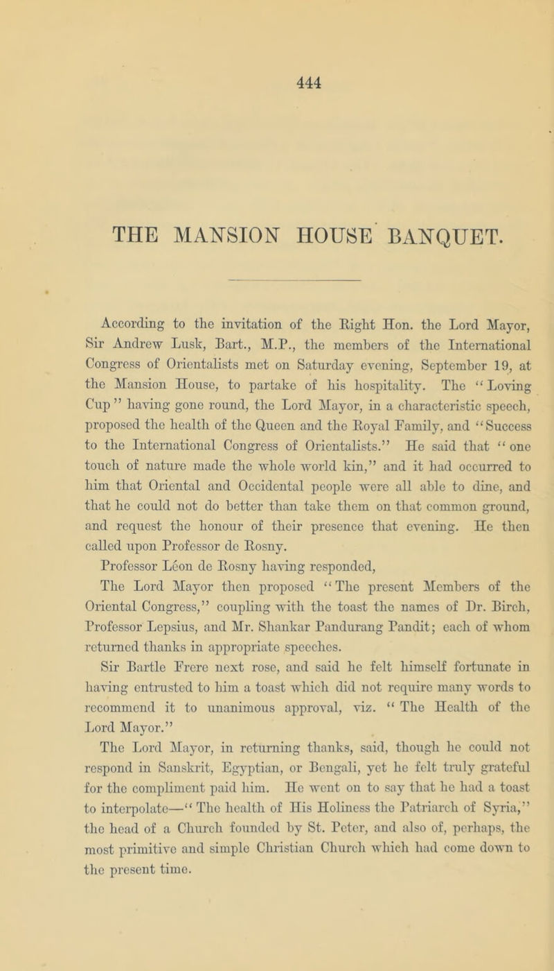 THE MANSION HOUSE BANQUET. According to the invitation of the Eight Hon. the Lord Mayor, Sir Andrew Lusk, Bart., M.P., the members of the International Congress of Orientalists met on Saturday evening, September 19, at the Mansion House, to partake of his hospitality. The “Loving Cup ’ ’ having gone round, the Lord Mayor, in a characteristic speech, proposed the health of the Queen and the Boyal Family, and “Success to the International Congress of Orientalists.” He said that “ one touch of nature made the whole world kin,” and it had occurred to him that Oriental and Occidental people were all able to dine, and that he could not do better than take them on that common ground, and request the honour of their presence that evening. He then called upon Professor de Eosny. Professor Leon de Eosny having responded, The Lord Mayor then proposed “The present Members of the Oriental Congress,” coupling with the toast the names of Dr. Birch, Professor Lepsius, and Mr. Shankar Pandurang Pandit; each of whom returned thanks in appropriate speeches. Sir Bartle Frere next rose, and said he felt himself fortunate in having entrusted to him a toast which did not require many words to recommend it to unanimous approval, viz. “ The Health of the Lord Mayor.” The Lord Mayor, in returning thanks, said, though he could not respond in Sanskrit, Egyptian, or Bengali, yet he felt truly gratefid for the compliment paid him. He went on to say that he had a toast to interpolate—“ The health of His Holiness the Patriarch of Syria,” the head of a Church founded by St. Peter, and also of, perhaps, the most primitive and simple Christian Church which had come down to the present time.