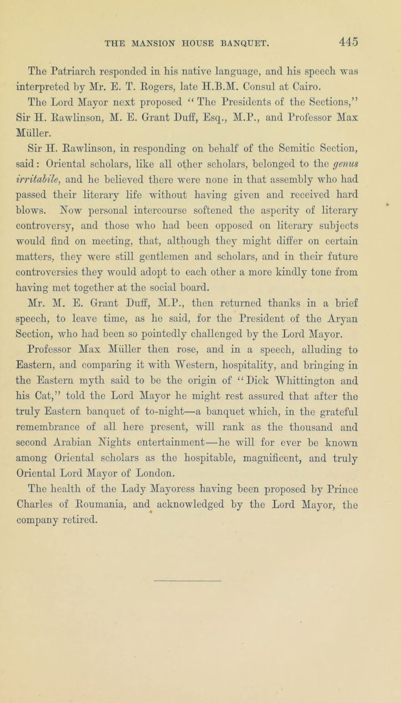 The Patriarch responded in his native language, and his speech was interpreted by Mr. E. T. Rogers, late H.B.M. Consul at Cairo. The Lord Mayor next proposed “ The Presidents of the Sections,” Sir H. Rawlinson, M. E. Grant Duff, Esq., M.P., and Professor Max Muller. Sir H. Rawlinson, in responding on behalf of the Semitic Section, said: Oriental scholars, like all other scholars, belonged to the genus irritabile, and he believed there were none in that assembly who had passed their literary life without having given and received hard blows. Now personal intercourse softened the asperity of literary controversy, and those who had been opposed on literary subjects would find on meeting, that, although they might differ on certain matters, they were still gentlemen and scholars, and in their future controversies they would adopt to each other a more kindly tone from having met together at the social board. Mr. M. E. Grant Duff, M.P., then returned thanks in a brief speech, to leave time, as he said, for the President of the Aryan Section, who had been so pointedly challenged by the Lord Mayor. Professor Max Miiller then rose, and in a speech, alluding to Eastern, and comparing it with 'Western, hospitality, and bringing in the Eastern myth said to be the origin of “ Dick Whittington and his Cat,” told the Lord Mayor he might rest assured that after the truly Eastern banquet of to-night—a banquet which, in the grateful remembrance of all here present, will rank as the thousand and second Arabian Nights entertainment—he will for ever be known among Oriental scholars as the hospitable, magnificent, and truly Oriental Lord Mayor of London. The health of the Lady Mayoress having been proposed by Prince Charles of Roumania, and acknowledged by the Lord Mayor, the company retired.