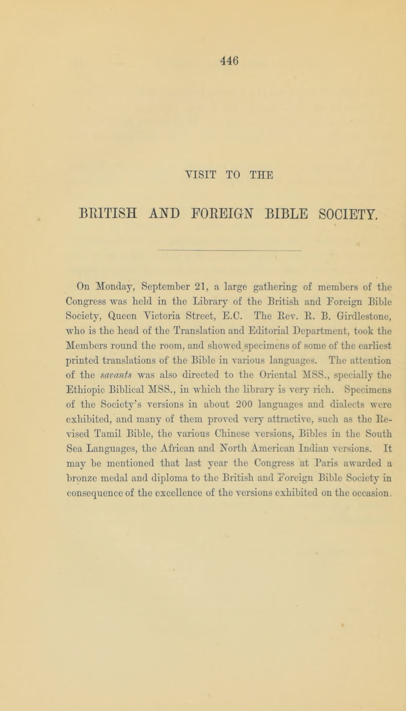 VISIT TO THE BRITISH AND FOREIGN BIBLE SOCIETY. On Monday, September 21, a large gathering of members of the Congress was held in the Library of the British and Foreign Bible Society, Queen Victoria Street, E.C. The Rev. It. B. Girdlestone, who is the head of the Translation and Editorial Department, took the Members round the room, and showed specimens of some of the earliest printed translations of the Bible in various languages. The attention of the savants was also directed to the Oriental MSS., specially the Ethiopic Biblical MSS., in which the library is very rich. Specimens of the Society’s versions in about 200 languages and dialects were exhibited, and many of them proved very attractive, such as the Re- vised Tamil Bible, the various Chinese versions, Bibles in the South Sea Languages, the African and Forth American Indian versions. It may be mentioned that last year the Congress at Paris awarded a bronze medal and diploma to the British and Foreign Bible Society in consequence of the excellence of the versions exhibited on the occasion,