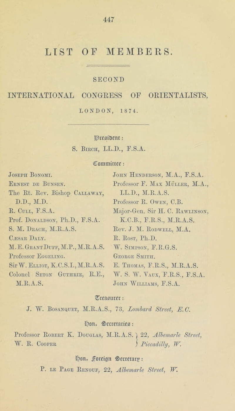 LIST OF MEMBERS. SECOND INTERNATIONAL CONGRESS OF ORIENTALISTS, LONDON, 1 8 7 4. President: S. Birch, LL.D., E.S.A. Committee: John Henderson, M.A., E.S.A. Professor E. Max Muller, M.A., LL.D., M.E.A.S. Joseph Bonomi. Ernest de Bunsen. The Et. Eev. Bishop Callaway, D.D., M.D. E. Cull, E.S.A. Prof. Donaldson, Ph.D., F.S.A. S. M. Drach, M.E.A.S. Cjesar Daly. M.E. GrantDutf, M.P., M.E.A.S. Professor Eggeling. Sir AY. Elliot, K.C.S.I.,M.E.A.S. Colonel Seton Guthrie, E.E., M.E.A.S. Professor E. Owen, C.B. Major-Gen. Sir H. C. Eawlinson, K.C.B., E.E.S., M.E.A.S. Eev. J. M. Eodwell, M.A. E. Eost, Hi.D. AY. Simpson, E.E.G.S. George Smith. E. Thomas, E.E.S., M.E.A.S. AY. S. AY. Yaux, E.E.S., E.S.A. John AYilliams, E.S.A. {treasurer: J. AY. Bosanquet, M.E.A.S., 73, Lombard Street, E.C. E)on, Secretaries: Professor Eobert K. Douglas, M.E.A.S. j 22, Albemarle Street, AY. E. Cooper j Piccadilly, TF. Oort, jforeiett Secretary: P. le Page Eenoue, 22, Albemarle Street, TF.