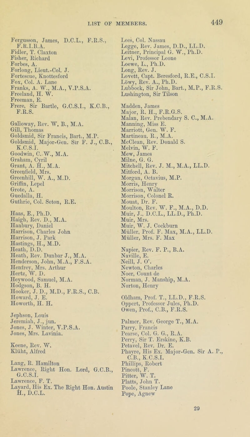 Fergusson, James, D.C.L., F.R.S., F.K.I.B.A. Fidler, T. Claxton Fisher, Richard Forbes, A. Forlong, Lieut.-Col. J. Fortescue, Knottesford Fox, Col. A. Lane Franks, A. W., M.A., Y.P.S.A. Freeland, H. W. Freeman, E. Frere, Sir Bartle, G.C.S.I., K.C.B., F. R.S. Galloway, Rev. W. B., M.A. Gill, Thomas Goldsmid, Sir Francis, Bart:, M.P. Goldsmid, Major-Gen. Sir F. J., C.B., K.C.S.I. Goodwin, C. W., M.A. Graham, Cyril Grant, A. H., M.A. Greenfield, Mrs. Greenhill, W. A., M.D. Griffin, Lepel Grote, A. Guedalla, H. Guthrie, Col. Seton, R.E. Haas, E., Ph.D. Haigh, Rev. D., M.A. Hanbury, Daniel Harrison, Charles John Harrison, J. Park Hastings, H., M.D. Heath, D.D. Heath, Rev. Dunbar J., M.A. Henderson, John, M.A., F.S.A. Henfrey, Mrs. Arthur Hertz, W. D. Heywood, Samuel, M.A. Hodgson, B. H. Hooker, J. D., M.D., F.R.S., C.B. Howard, J. E. Howorth, H. H. Jephson, Louis Jeremiah, J., jun. Jones, J. Winter, Y.P.S.A. Jones, Mrs. Lavinia. Keene, Rev. W. Kliiht, Alfred Lang, R. Hamilton Lawrence, Right Hon. Lord, G.C.B., G. C.S.I. Lawrence, F. T. Layard, His Ex. The Right Hon. Austin H. , D.C.L. Lees, Col. Nassau Legge, Rev. James, D.D., LL.D. Leitner, Principal G. W., Ph.D. Levi, Professor Leone Loewe, L., Ph.D. Long, Rev. J. Lovett, Capt. Beresford, R.E., C.S.I. Lowy, Rev. A., Ph.D. Lubbock, Sir John, Bart., M.P., F.R.S. Lushington, Sir Tilson Madden, James Major, R. H., F.R.G.S. Malan, Rev. Prebendary S. C., M.A. Manning, Miss E. Marriott, Gen. W. F. Martineau, R., M.A. McClean, Rev. Donald S. Melvin, W. F. Mew, James Milne, G. G. Mitchell, Rev. J. M., M.A., LL.D. Mitford, A. B. Morgan, Octavius, M.P. Morris, Henry Morrison, Walter Morrison, Colonel R. Mouat, Dr. F. Moulton, Rev. W. F., M.A., D.D. Muir, J., D.C.L., LL.D., Ph.D. Muir, Mrs. Muir, W. J. Cockburn Muller, Prof. F. Max, M.A., LL.D. Muller, Mrs. F. Max Napier, Rev. F. P., B.A. Naville, E. Neill, J. O’. Newton, Charles Noer, Count de Norman, J. Manship, M.A. Norton, Henry Oldham, Prof. T., LL.D., F.R.S. Oppert, Professor Jules, Ph.D. Owen, Prof., C.B., F.R.S. Palmer, Rev. George T., M.A. Parry, Francis Pearse, Col. G. G., R.A. Perry, Sir T. Erskine, K.B. Petavel, Rev. Dr. E. Phayre, His Ex. Major-Gen. Sir A. P., C.B., K.C.S.I. Phillips, Robert Pincott, F. Fitter, W. T. Platts, John T. Poole, Stanley Lane Pope, Agnew 29