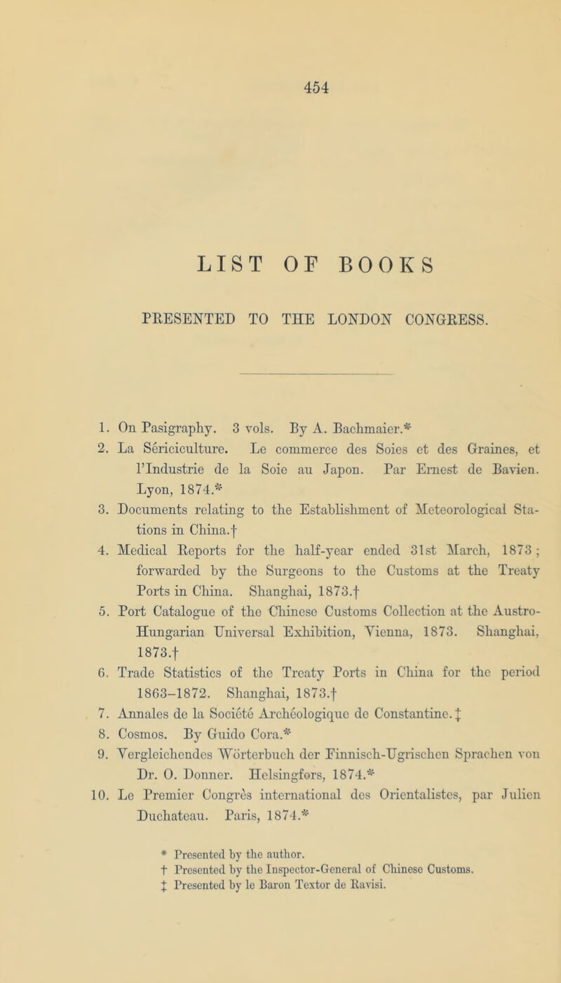 LIST OF BOOKS PRESENTED TO THE LONDON CONGRESS. 1. On Pasigraphy. 3 vols. By A. Bachmaier.* 2. La Sericiculture. Le commerce des Soies et des Graines, et l’lndustric de la Soie au Japon. Par Ernest de Bavien. Lyon, 1874.* 3. Documents relating to the Establishment of Meteorological Sta- tions in China, f 4. Medical Reports for the half-year ended 31st March, 1873; forwarded by the Surgeons to the Customs at the Treaty Ports in China. Shanghai, 1873.f 5. Port Catalogue of the Chinese Customs CoUection at the Austro- Hungarian Universal Exhibition, Vienna, 1873. Shanghai, 1873.f 6. Trade Statistics of the Treaty Ports in China for the period 1863-1872. Shanghai, 1873.f 7. Annales de la Societe Archeologique de Constantine. J 8. Cosmos. By Guido Cora.* 9. Vergloichcndes 'Worterbuch der Einnisch-Ugrischcn Sprachen von Dr. 0. Donncr. Helsingfors, 1874.* 10. Le Premier Congres international des Orientalistes, par Julien Duchateau. Paris, 1874.* * Presented by the author. t Presented by the Inspector-General of Chinese Customs. J Presented by le Baron Textor de Ravisi.