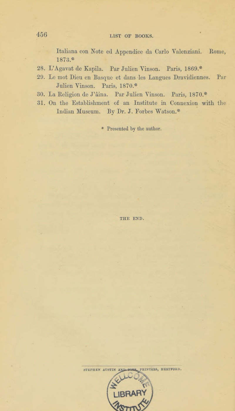 Italiana con Note ed Appendice da Carlo Yalenziani. Rome, 1873.* 28. L’Agavat de Kapila. Par Julien Yinson. Paris, 1869.* 29. Le mot Dieu en Basque et dans les Langues Dravidiennes. Par Julien Yinson. Paris, 1870.* 30. La Religion de J’aina. Par Julien Yinson. Paris, 1870.* 31. On tlie Establishment of an Institute in Connexion with the Indian Museum. By Dr. J. Eorbes Watson.* * Presented by the author. THE END.