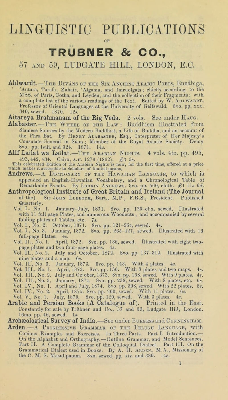 LINGUISTIC PUBLICATIONS OF TRUBNER & CO., 57 and 59, LUDGATE HILL, LONDON, E.C. Ahlwardt.—Tiie DivIns of the Six Ancient Arabic Poets, Eunabiga, ’Antara, Tarafa, Zuhair, ’Algama, and Imruolgais; chiefly according to the MSS. of Paris, Gotha, and Leyden, and the collection of their Fragments : with a complete list of the various readings of the Text. Edited by \V. Ahlwardt, Professor of Oriental Languages at the University of Geifswald. 8vo. pp. xxx. 310, sewed. 1870. 12s. Aitareya Brahmanam of the Rig Veda. 2 vols. See under Haug. Alabaster.—The Wheel of the Law : Buddhism illustrated from Siamese Sources by the Modern Buddhist, a Life of Buddha, and an account of the Phra Bat. By Henby Alabaster, Esq., Interpreter of Her Majesty’s Consulate-General in Siam ; Member of the Royal Asiatic Society. Demy 8vo. pp. lviii. and 324. 1871. 14s. Alif Lailat wa Lailat.—The Arabian Nights. 4 vols. 4to. pp. 495, 493,442,434. Cairo, a.h. 1279 (1862). £3 3s. This celebrated Edition of the Arabian Nights is now, for the first time, offered at a price which makes it accessible to Scholars of limited means. Andrews.—A Dictionary of the Hawaiian Language, to which is appended an English-Hawaiian Vocabulary, and a Chronological Table of Remarkable Events. By Lorrin Andrews. 8vo. pp. 560, cloth. £\ 11s. 6cl. Anthropological Institute of Great Britain and Ireland (The Journal of the). Sir John Lubbock, Bart., M.P., F.Ll.S., President. Published Quarterly. Vol I., No. 1. January-July, 1871. 8vo. pp. 120-clix, sewed. Illustrated with 11 full page Plates, and numerous Woodcuts ; and accompanied by several folding plates of Tables, etc. 7s. Vol. I., No. 2. October, 1871. 8vo. pp. 121-264, sewed. 4s. Vol. L, No. 3. January, 1872. 8vo. pp. 265-427, sewed. Illustrated with 16 full-page Plates. 4s. Vol. II., No. 1. April, 1872. 8vo. pp. 136, sewed. Illustrated with eight two- page plates and two four-page plates. 4s. Vol. II., No. 2. July and October, 1872. 8vo. pp. 137-312. Illustrated with nine plates and a map. 6s. Vol. 1L, No. 3. January, 1873. 8vo. pp. 143. With 4 plates. 4s. Vol. III., No. 1. April, 1873. 8vo. pp. 136. With 8 plates and two maps. 4s. Vol. III., No. 2. July and October, 1873. 8vo. pp. 168, sewed. With 9 plates. 4s. Vol. III., No. 3. January, 1874. 8vo. pp. 238, sewed. With 8 plates, etc. 6's. Vol. IV., No. 1. April and July, 1874. 8vo. pp. 308, sewed. With 22 plates. 8s. Vol. IV., No. 2. April, 1875. 8vo. pp. 200, sewed. With 11 plates. 6s. Vol. V., No. 1. July, 1875. 8vo. pp. 120, sewed. With 3 plates. 4s. Arabic and Persian Books (A Catalogue of). Printed in the East. Constantly for sale by Triibner and Co., 57 and 59, Ludgate Hill, London. 16mo. pp. 46, sewed. Is. Archaeological Survey of India.—See under Burgess and Cunningham. Arden.—A Progressive Grammar of the Telugu Language, with Copious Examples and Exercises. In Three Parts. Part I. Introduction.— On the Alphabet and Orthography.—Outline Grammar, and Model Sentences. Part IL A Complete Grammar of the Colloquial Dialect. Part 111. On the Grammatical Dialect used in Books. By A. H. Arden, M.A., Missionary of the C. M. S. Masulipatam. 8vo. sewed, pp. xiv. and 380. 14e.