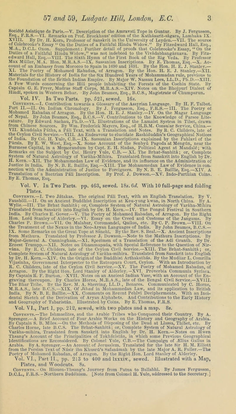 Soctetd Asiatique de Paris.—V. Description of the Amravati Tope in Guntur. By J. Fergusson, Esq., F.R.S.—VI. Remarks on Prof. Brockhaus’ edition of the Kath&sarit-s&gara, Lambaka IX. XVIII. By Dr. H. Kern, Professor of Sanskrit in the University of Leyden.—VII. The source of Colebrooke’s Essay “ On the Duties of a Faithful Hindu Widow.” By Fitzedwaid Ilall, Esq., M.A., D.C.L. Oxon. Supplement: Further detail of proofs that Colebrooke’s Essay, “On the Duties of a Faithful Hindu Widow,” was not indebted to the Vivadabhangarnava. By Fitz- edward Hall, Esq.—VIII. The Sixth Hymn of the First Book of the Rig Veda. By Professor Max Muller, M.A. Hon. M.R.A.S.—IX. Sassanian Inscriptions. By E. Thomas, Esq.—X. Ac- count of an Embassy from Morocco to Spain in 1G90 and 1(191. By the Hon. II. E. J. Stanley.— XI. The Poetry of Mohamed Rabadan, of Arragon. By the Hon. II. E. J. Stanley.—XII. Materials for the History of India for the Six Hundred Years of Moliammadan rule, previous to the Foundation of the British Indian Empire. By Major W. Nassau Lees, LL.D., Ph.D.—XIII. A Few Words concerning the Hill people inhabiting the Forests of the Cochin State. By Captain G. E. Fryer, Madras Staff Corps, M.R.A.S.—XIV. Notes on the Bliojpuri Dialect of Hindi, spoken in Western Behar. By John Beames, Esq., B.C.S., Magistrate of Cliumparun. Vol. IV. In Two Parts, pp. 521, sewed. 16s. Contents.—I. Contribution towards a Glossary of the Assyrian Language. By n. F. Talbot. Part II.—II. On Indian Chronology. By J. Fergusson, Esq., F.R.S.— III. The Poetry of Mohamed Rabadan of Arragon. By the Hon. II. E. J. Stanley.—IV. On the Magar Language of Nepal. By John Beames, Esq., B.C.S.—V. Contributions to the Knowledge of Parsec Lite- rature. By Edward Sachau, Ph.D.—VI. Illustrations of the Lamaist System in Tibet, drawn from Chinese Sources- By Wm. Frederick Mayers, Esq., of H.B.M. Consular Service, China.— VII. Khuddaka Pdtha, a Pdli Text, with a Translation and Notes. By R. C. Childers, late of the Ceylon Civil Service.—VIII. An Endeavour to elucidate Rashiduddin’s Geographical Notices of India. By Col. H. Yule, C.B.— IX. Sassanian Inscriptions explained by the Pahlavi of the Parsis. By E. W. West, Esq.—X. Some Account of the Senbvu Pagoda at Mengdn, near the Burmese Capital, in a Memorandum by Capt. E. H. Sladan, Political Agent at Mandate; with Remarks on the Subject by Col. Henry Yule, C.B.— XI. The Brhat-Sanhita; or, Complete System of Natural Astrology of Varaha-Mihira. Translated from Sanskrit into English by Dr. H. Kern. - XII. The Mohammedan Law of Evidence, and its influence on the Administration of Justice in India. By N. B. E. Baillie, Esq.—XIII. The Mohammedan Law of Evidence in con- nection with the Administration of Justice to Foreigners. By N. B. E. Baillie, Esq.—XIV. A Translation of a Bactrian Pd'li Inscription. By Prof. J. Dowson.—XV. Indo-Parthian Coins. By E. Thomas, Esq. Vol. V. In Two Parts, pp. 463, sewed. 18s. Q>d. With 10 full-page and folding Plates. Contents.—I. Two J 5 takas. The original Pdli Text, with an English Translation. By V. Fausbdll.—II. On an Ancient Buddhist Inscription at Keu-yung kwan, in North China. By A. Wylie.—III. The Brhat Sanhita; or, Complete System of Natural Astrology of Varaha-Mihira Translated from Sanskrit into English by Dr. H. Kern.—IV. The Pongol Festival in Southern India. By Charles E. Gover.—V. The Poetry of Mohamed Rabadan, of Arragon. By the Right Hon. Lord Stanley of Alderley.—VI. Essay on the Creed and Customs of the Jangams. By Charles P. Brown.—VII. On Malabar, Coromandel, Quilon, etc. By C. P. Brown.—VIII. On the Treatment of the Nexus in the Neo-Aryan Languages of India. By John Beames, B.C.S.— IX. Some Remarks on the Great Tope at Sanchi. By the Rev. S. Beal.—X. Ancient Inscriptions from Mathura. Translated by Professor J. Dowson.—Note to the Mathura Inscriptions. By Major-General A. Cunningham.—XI. Specimen of a Translation of the Adi Granth. By Dr. Ernest Trumpp.—XII. Notes on Dliammapada, with Special Reference to the Question of Nir- vana. By R. C. Childers, late of the Ceylon Civil Service.—XIII. The Brhat-Sanhita ; or, Complete System of Natural Astrology of Varaha-mihira. Translated from Sanskrit into English by Dr. II. Kern.—XIV. On the Originof the Buddhist Arthakathas. By the Mudliar L. Comrilla Vijasinha, Government Interpreter to the Ratnapura Court, Ceylon. With an Introduction by R. C. Childers, late of the Ceylon Civil Service.—-XV. The Poetry of Mohamed Rabadan, of Arragon. By the Right Hon. Lord Stanley of Alderley.—XVI. Proverbia Communia Syriaca. By Captain R. F. Burton. -XVII. Notes on an Ancient’Indian Vase, with an Account of the En- graving thereupon. By Charles Horne, M.R.A.S., late of the Bengal Civil Service.—XVIII. The Bhar Tribe. By the Rev. M. A. Sherring, LL.D., Benares. Communicated by C. Horne, M.R.A.S., late B.C.S.—XIX. Of Jihad in Mohammedan Law, and its application to British India. By N. B. E. Baillie.—XX. Comments on Recent Pehlvi Decipherments. With an Inci- dental Sketch of the Derivation of Aryan Alphabets. And Contributions to the Early History and Geography of Tabaristdn. Illustrated by Coins. By E. Thomas, F.R.S. Vol. VI., Part 1, pp. 212, sewed, with two plates and a map. 8a-. Contents.—The Ishmaelites, and the Arabic Tribes who Conquered their Country. By A. Sprenger.—A Brief Account of Four Arabic Works on the History and Geography of Arabia. By Captain S. B. Miles.—On the Methods of Disposing of the Dead at Llassa, Thibet, etc. By Charles Ilorne, late B.C.S. The Brhat-Sanhita; or, Complete System of Natural Astrology of Varaha-mihira, Translated from Sanskrit into English by Dr. H. Kern.— Notes on Hwen Thsang’s Account of the Principalities of TokhSiistdn, in which some Previous Geographical Identifications are Reconsidered. By Colonel Yule, C.B.—The Campaign of iElius Gallus in Arabia. By A. Sprenger.—An Account of Jerusalem, Translated for the late Sir H. M. Elliott from the Persian Text of Nasir ibn Khusrd’s Safanamah by the late Major A. R. Fuller.—The Poetry of Mohamed Rabadan, of Arragon. By the Right Hon. Lord Stanley of Alderley. Vol. VI., Part II., pp. 213 to 400 and lxxxiv., sewed. Illustrated with a Map, Plates, and Woodcuts. 8s. Contents.-On Hiouen-Thsang’s Journey from Patna to Ballabhi. By James Fergusson, D.C.L., F.R.S.-Northern Buddhism. [Note from Colonel H. Yule, addressed to the Secretary.]
