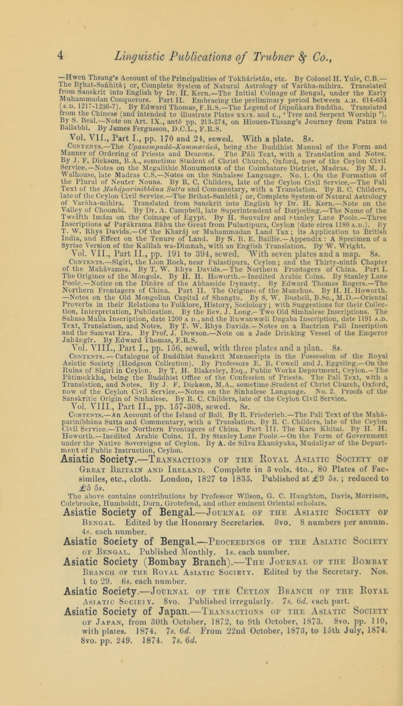 —Hwen Thsang’s Account of the Principalities of TokhiiristAn, etc. By Colonel H. Yule, C.B.— The Iirhat-Sanhita; or, Complete System of Natural Astrology of Varaka-mihira. Translated from Sanskrit into English by Dr. II. Kern.—The Initial Coinage of Bengal, under the Early Muhammadan Conquerors. Part II. Embracing the preliminary period between a.h. 614-634 ( a.d. 1217-1236-7). By Edward Thomas, F.R.S.—The Legend of Dipafikara Buddha. Translated from the Chinese (and intended to illustrate Plates xxix. and i.., ‘Tree and Serpent 'Worship ’). By S. Beal.—Note on Art. IX., antO pp. 213-274, on Hiouen-Tksang’s Journey from Patna to Ballabhi. By James Fergusson, D.C.L., F.R..S. Vol. VU., Part I., pp. 170 and 21, sewed. With a plate. 8s. Contents.—The Upasampad&-Kammavuc&, being the Buddhist Manual of the Form and Manner of Ordering of Priests and Deacons. The Pali Text, with a Translation and Notes. By J. F. Dickson, B.A., sometime Student of Christ Church, Oxford, now of the Ceylon Civil Service.—Notes on the Megalithic Monuments of the Coimbatore District, Madras. By M. I. Walhouse, late Madras C.S.—Notes on the Sinhalese Language. No. 1. On the Formation of the Plural of Neuter Nouns. By It. C. Childers, late of the Ceylon Civil Service.—The Pali Text of the Mah&parinibbana Suita and Commentary, with a Translation. By It. C. Childers, late of the Ceylon Civil Service.—The Brihat-Sanhita; or, Complete System of Natural Astrology of Varaha-mihira. Translated from Sanskrit into English by Dr. II. Kern.—Note on the Valley of Ckoombi. By Dr. A. Campbell, late Superintendent oi' Darjeeling.—The Name of the Twelfth Imam on the Coinage of Egypt. By H. Sauvaire and Stanley Lane Poole.—Three Inscriptions <*f Parakrama Baku the Great from Pulastipura, Ceylon (date circa 1180 a.d.). By T. W. lthys Davids.—Of the Kharfij or Muhammadan Land Tax; its Application to British India, and Effect on the Tenure of Land. By N. B. E. Baillie.—Appendix : A Specimen of a Syriac Version of the Kalilah wa-Dimnah, with an English Translation. By TV. Wright. Vol. VII., Part II., pp. 191 to 394, sewed. With seven plates and a map. 8s. Contents.—Sigiri, the Lion Rock, near Pulastipura, Ceylon; and the Thirty-ninth Chapter of the Mahavamsa. By T. W. Rhys Davids.—The Northern Frontagers of China. Parti. The Origines of the Mongols. By H. H. Iloworth.—Inedited Arabic Coins. By Stanley Lane Poole.—Notice on the Dinars of the Abbassidc Dynasty. By Edward Thomas Rogers.—The Northern Frontagers of China. Part II. The Origine> of the Manehus. By H. II. Iloworth. —Notes on the Old Mongolian Capital of Shangtu. By S. W. Bushell, B.Sc., M.D.—Oriental Proverbs in their Relations to Folklore, History, Sociology; with Suggestions for their Collec- tion, Interpretation, Publication. By the Rev. J. Long.—Two Old Simhalcse Inscriptions. The SahasaMalla Insciiption, date 1200 a d., and the Ruwanwceli Dagaba Inscription, date 1191 a.d. Text, Translation, and Notes. By T. W. Rhys Davids.—Notes on a Bactrian Pali Inscription and the Samvat Era. By Prof. J. Dowson.—Note on a Jade Drinking Vessel of the Emperor Jahangir. By Edward Thomas, F.R.S. Vol. VIII., Part I., pp. 156, sowed, with three plates and a plan. 8s. Contents. — Catalogue of Buddhist Sanskrit Manuscripts in the Possession of the Royal Asiatic Society (Hodgson Collection). By Professors E. B. Cowell and J. Eggeling.—On the Ruins of Sigiri in Ceylon. By T. II. Blakesley, Esq., Public Works Department, Ceylon.—The Patimokkha, being the Buddhist Office of the Confession of Priests. The Pali Text, with a Translation, and Notes. By J. F. Dickson, M.A., sometime,Student of Christ Church, Oxford, now of the Ceylon Civil Service.—Notes on the Sinhalese Language. No. 2. Proofs of the Sanskritic Origin of Sinhalese. By R. C. Childers, late of the Ceylon Civil Service. Vol. VIII., Part II., pp. 157-308, sewed. 8s. Contents.—An Account of the Island of Bali. By R. Friederich.—The Pali Text of the Maha- parinibbana Sutta and Commentary, with a Translation. By R, C. Childers, late of the Ceylon Civil Service.—The Northern Frontagers of China. Part III. The Kara lvhitai. By H. II. Howorth.—Inedited Arabic Coins. II. By Stanley Lane Poole —On the Form of Government under the Native Sovereigns of Ceylon. By A. de Silva Ekanayaka, Mudaliyar of the Depart- ment of Public Instruction, Ceylon. Asiatic Society.—Transactions of the Royal Asiatic Society of Great Britain and Ireland. Complete in 3 vols. 4to., 80 Plates of Fac- similes, etc., cloth. London, 1827 to 1835. Published at £9 5s.; reduced to £5 os. The above contains contributions by Professor Wilson, G. C. Ilaughton, Davis, Morrison, Colebrooke, Humboldt, Dorn, Grotefend, and other eminent Oriental scholars. Asiatic Society of Bengal.—Journal of the Asiatic Society of Bengal. Edited by the Honorary Secretaries. 8vo. 8 numbers per annum. 4s. each number. Asiatic Society of Bengal,—Proceedings of the Asiatic Society of Bengal. Published Monthly. Is. each number. Asiatic Society (Bombay Branch).—The Journal of the Bombay Branch of the Royal Asiatic Society. Edited by the Secretary. Nos. 1 to 29. 6s. each number. Asiatic Society.—Journal of the Ceylon Branch of the Royal Asiatic Society. 8vo. Published irregularly. 7s. (id. each part. Asiatic Society of Japan.—Transactions of the Asiatic Society of Japan, from 30tli October, 1872, to 9th October, 1873. Svo. pp. 110, with plates. 1874. 7s. 6d. From 22nd October, 1873, to 15th July, 1874. Svo. pp. 249. 1874. 7s. 6d.