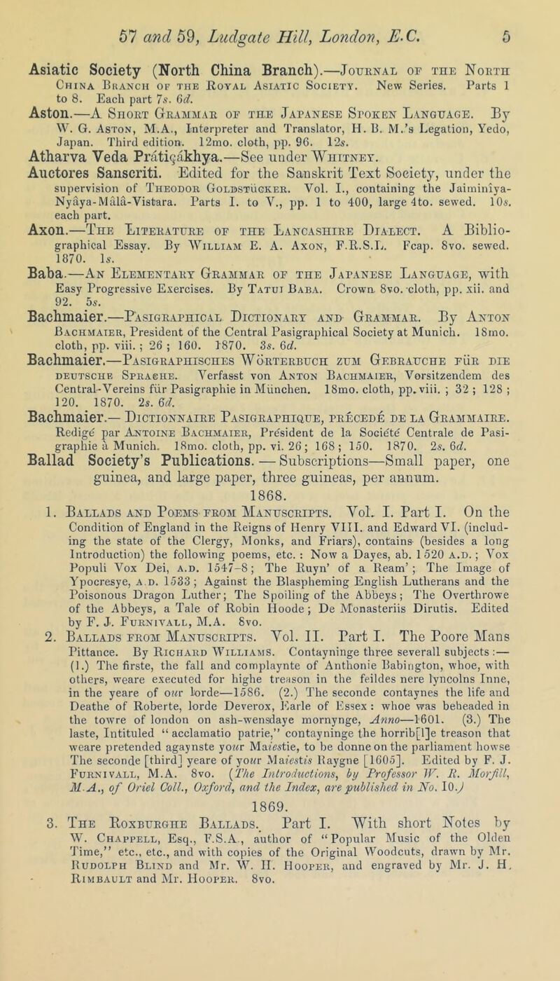 Asiatic Society (North China Branch).—Journal of the North China Branch of the .Royal Asiatic Society. New Series. Parts 1 to 8. Each part 7s. Gd. Aston.—A SnoRT Grammar of the Japanese Spoken Language. By W. G. Aston, M.A., Interpreter and Translator, H. B. M.’s Legation, Yedo, Japan. Third edition. 12mo. cloth, pp. 96. 12s. Atharva Veda Prati^akhya.—See under Whitney. Auctores Sanscriti. Edited for the Sanskrit Text Soeietj^, under the supervision of Theodor Golbstuoker. Vol. I., containing the Jaiminiya- Nyaya-Mala-Vistara. Parts I. to V., pp. 1 to 400, large 4to. sewed. 10s. each part. Axon.—The Literature of the Lancashire Dialect. A Biblio- graphical Essay. By William E. A. Axon, F.R.S.L. Fcap. 8vo. sewed. 1870. Is. Baba.—An Elementary Grammar of the Japanese Language, with Easy Progressive Exercises. By Tatui Baba. Crown 8vo. cloth, pp. xii. and 92. 5s. Bachmaier.—P'asigraphical Dictionary and Grammar. By Anton Bachmaier, President of the Central Pasigraphical Society at Munich. ISmo. cloth, pp. viii. ; 26 ; 160. 1870. 3s. Gd. Bachmaier.—Pasigraphisches Worterbuch zum Gebrauche fur die Deutsche Sprache. Yerfasst von Anton Bachmaier, Vorsitzendem des Central-Vereins fur Pasigraphie in Miinclien. ISmo. cloth, pp. viii. ; 32 ; 128 ; 120. 1870. 2s. Gd. Bachmaier.— Dictionnaire Pasigraphiuue, precede de la Grammaire. Redigd par Antoine Bachmaier, President de la Societd Centrale de Pasi- graphie a Munich. ISmo. cloth, pp. vi. 26 ; 168; 150. 1870. 2s. Gd. Ballad Society’s Publications. — Subscriptions—Small paper, one guinea, and large paper, three guineas, per annum. 1868. 1. Ballads and Poems from Manuscripts. Vol. I. Part I. On the Condition of England in the Reigns of Henry VIII. and Edward VI. (includ- ing the state of the Clergy, Monks, and Friars), contains (besides a long Introduction) the following poems, etc. : Now a Dayes, ab. 1520 a.d. ; Vox Populi Vox Dei, a.d. 1547-8; The Ruyn’ of a Ream’; The Image of Ypocresye, a.d. 1533; Against the Blaspheming English Lutherans and the Poisonous Dragon Luther; The Spoiling of the Abbeys; The Overthrowe of the Abbeys, a Tale of Robin Iloode; De Monasteriis Dirutis. Edited by F. J. Furnivall, M.A. 8vo. 2. Ballads from Manuscripts. Vol. II. Part I. The Poore Mans Pittance. By Richard Williams. Contayninge three severall subjects :— (1.) The firste, the fall and complaynte of Anthonie Babington, whoe, with others, weare executed for highe treason in the feildes nere lyncolns Inne, in the yeare of o«r lorde—1586. (2.) The seconde contaynes the life and Deathe of Roberte, lorde Deverox, Earle of Essex : whoe was beheaded in the tcwre of london on ash-wensdaye mornynge, Anno—1601. (3.) The laste, Intituled “ acclamatio patrie,” contayninge the horrib[l]e treason that weare pretended agaynste yowr Mafestie, to be donneonthe parliament bowse The seconde [third] yeare of your Mafestfs llaygne [1605], Edited by F. J. Furnivall, M.A. 8vo. (The Introductions, by Professor W. P. Morfill, MA., of Oriel Coll., Oxford, and the Index, are published in No. 10.) 1869. 3. The Boxburghe Ballads., Part I. With short Notes by W. Chappell, Esq., F.S.A , author of “Popular Music of the Olden Time,” etc., etc., and with copies of the Original Woodcuts, drawn by Mr. Rudolph Blind and Mr. W. II. Hooper, and engraved by Mr. J. H, Rimbault and Mr. Hooper. 8vo.