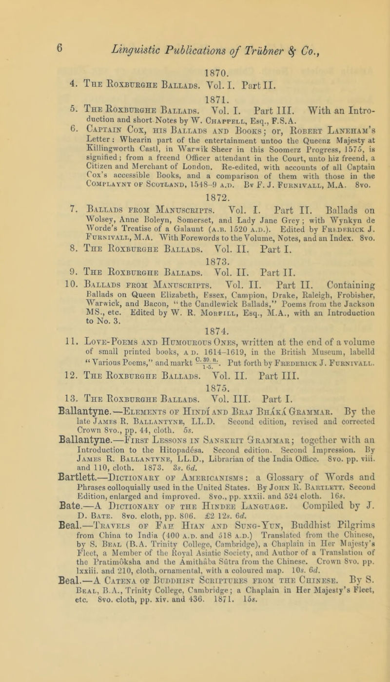 1870. 4. The Roxburghe Ballads. Yol. I. Tart II. 1871. 5. The Roxburghe Ballads. Yol. I. Part III. With an Intro- duction and short Notes by W. Chappell, Esq., F.S.A. 6. Captain Cox, his Ballads and Books; or, Robert Laneham’s Letter: Whearin part of the entertainment untoo the Queenz Majesty at Killingworth Castl, in Warwik Sheer in this Soomerz Progress, 1575, is signified; from a freend Officer attendant in the Court, unto hiz freend, a Citizen and Merchant of London. Re-edited, with accounts of all Captain Cox’s accessible Rooks, and a comparison of them with those in the COMPLAYNT OF SCOTLAND, 1548-9 A.D. Bv F. J. FURNIVALL, M.A. 8vO. 1872. 7. Ballads from Manuscripts. Yol. I. Part IT. Ballads on Wolsey, Anne Boleyn, Somerset, and Lady Jane Grey; with Wynkvn de Worde’s Treatise of a Galaunt (a.h. 1520 a.d.). Edited by Frederick J. Furnivall, M.A. With Forewords to the Volume, Notes, and an Index. 8vo. 8. The Boxburghe Ballads. Yol. II. Part I. 1873. 9. The Roxburghe Ballads. Vol. II. Part II. 10. Ballads from Manuscripts. Yol. II. Part II. Containing Ballads on Queen Elizabeth, Fssex, Campion, Drake, Raleigh, Frobisher, Warwick, and Bacon, “the Candlewick Ballads,” Poems from the Jackson MS., etc. Edited by W. R. Morfill, Esq., M.A., with an Introduction to No. 3. 1874. 11. Love-Poems and Humourous Ones, written at the end of a volume of small printed books, ad. 1614-1619, in the British Museum, labelld “ Various Poems,” and markt “At. Put forth by Frederick J. Furnivall. 12. The Roxburghe Ballads. Yol. II. Part III. 1875. 13. The Roxburghe Ballads. Yol. III. Parti. Ballantyne.—Elements of Hindi and Braj Bhaka Grammar. By the late James R. Ballantyne, LL.D. Second edition, revised and corrected Crown 8vo., pp. 44, cloth. 5s. Ballantyne.—First Lessons in Sanskrit Grammar; together with an Introduction to the Hitopadesa. Second edition. Second Impression. By James R. Ballantyne, LL.D., Librarian of the India Office. 8vo. pp. viii. and 110, cloth. 1873. 3s. (id. Bartlett.—Dictionary of Americanisms: a Glossary of Words and Phrases colloquially used in the United States. By John R. Bartlett. Second Edition, enlarged and improved. 8vo., pp. xxxii. and 524 cloth. 16s. Bate.—A Dictionary of the Hindee Language. Compiled by J. D. Bate. 8vo. cloth, pp. 806. £2 12s. 6d. Beal.—Travels of Fae Hian and Sung-Yun, Buddhist Pilgrims from China to India (400 a.d. and 518 a.d.) Translated from the Chinese, by S. Beal (B.A. Trinity College, Cambridge), a Chaplain in Her Majesty’s Fleet, a Member of the Royal Asiatic Society, and Author of a Translation of the Pratimoksha and the Amithaba Sutra from the Chinese. Crown 8vo. pp. lxxiii. and 210, cloth, ornamental, with a coloured map. 10s. 6d. Beal.—A Catena of Buddhist Scriptures from the Chinese. By S. Beal, B.A., Trinity College, Cambridge; a Chaplain in Her Majesty’s Fleet, etc. 8vo. cloth, pp. xiv. and 436. 1871. 15s.