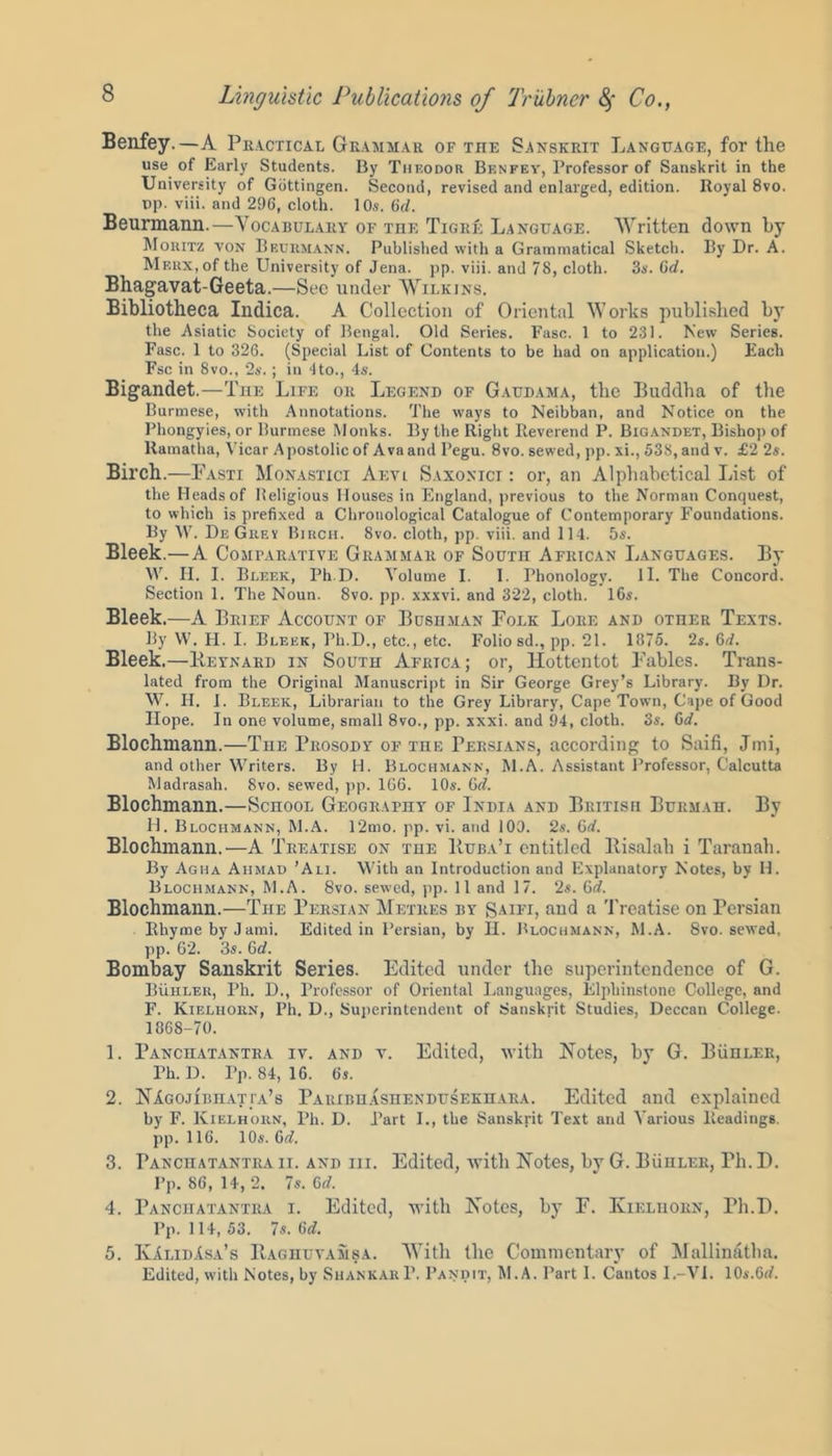 Benfey.—A Practical Grammar of tiie Sanskrit Language, for the use of Earl}' Students. By Thf.odor Benfey, Professor of Sanskrit in the University of Gottingen. Second, revised and enlarged, edition. Royal 8vo. t>p. viii. and 296, cloth. 10s. 6(7. Beurmann.—Vocabulary of the Tigre Language. Written down by Moritz von Beurmann. Published with a Grammatical Sketch. By Dr. A. Meux, of the University of Jena. pp. viii. and 78, cloth. 3s. Cd. Bhagavat-Geeta.—Sec under AVilkins. Bibliotheca Indica. A Collection of Oriental Works published by the Asiatic Society of Bengal. Old Series. Fasc. 1 to 231. New Series. Fasc. 1 to 326. (Special List of Contents to be had on application.) Each Fsc in 8vo., 2s.; in dto., 4s. Bigandet.—The Life or Legend of Gaudama, the Buddha of the Burmese, with Annotations. The ways to Neibban, and Notice on the Phongyies, or Burmese Monks. By the Right Reverend P. Bigandet, Bishop of Ramatha, Vicar Apostolic of Avaand Pegu. 8vo. sewed, pp. xi., 538, and v. £2 2s. Birch.—Fasti Monastici Aevi Saxonict : or, an Alphabetical List of the Heads of Religious Houses in England, previous to the Norman Conquest, to which is prefixed a Chronological Catalogue of Contemporary Foundations. By W. DeGrev Birch. 8vo. cloth, pp. viii. and 114. 5s. Bleek.—A Comparative Grammar of South African Languages. By W. II. I. Bleek, Ph D. Volume I. 1. Phonology. 11. The Concord. Section 1. The Noun. 8vo. pp. xxxvi. and 322, cloth. 16s. Bleek.—A Brief Account of Bosiiman Folk Lore and other Texts. By W. FI. I. Bleek, Ph.D., etc., etc. Folio sd., pp. 21. 1875. 2s. 6d. Bleek.—Beynard in South Africa; or, Hottentot Fables. Trans- lated from the Original Manuscript in Sir George Grey’s Library. By Dr. W. II. I. Bleek, Librarian to the Grey Library, Cape Town, Cape of Good Hope. In one volume, small 8vo., pp. xxxi. and 94, cloth. 3s. Gd. Blochntann.—The Prosody of the Persians, according to Saifi, Jmi, and other Writers. By H. Blochmann, M.A. Assistant Professor, Calcutta Madrasah. 8vo. sewed, pp. 166. 10s. 6d. Blochmann.—School Geography of India and British Burmah. By H. Blochmann, M.A. 12mo. pp. vi. and 109. 2s. 6d. Blochmann.—A Treatise on tue Buba’i entitled Bisalah i Taranah. By Agha Ahmad ’Ali. With an Introduction and Explanatory Notes, by II. Blochmann, M.A. 8vo. sewed, pp. 11 and 17. 2s. 6d. Blochmann.—The Persian Metres by Saifi, and a Treatise on Persian BhymebyJami. Edited in Persian, by II. Blochmann, M.A. 8vo. sewed, pp. 62. 3s. 6d. Bombay Sanskrit Series. Edited under the superintendence of G. Buhler, Ph. D., Professor of Oriental Languages, Elphinstone College, and F. Kieluorn, Ph. D., Superintendent of Sanskrit Studies, Deccan College. 1868-70. 1. Panchatantra iv. and v. Edited, with Notes, by G. Buhler, Ph. D. Pp. 84, 16. 6s. 2. NAgojibhati'a’s Paiubhashendusekhara. Edited and explained by F. Kielhorn, Ph. D. Part I., the Sanskrit Text and Various Headings, pp. 116. 10s. 6d. 3. Panchatantra ii. and hi. Edited, with Notes, by G. BiinLER, Ph. D. l’p. 86, 14, 2. 7s. Gd. 4. Panchatantra i. Edited, with Notes, by E. Kielhorn, Ph.D. Pp. 114, 53. 7s. 6(7. 5. KAlidAsa’s Baghuvamsa. With the Commentary of Mallinatha. Edited, with Notes, by Shankar P. Pandit, M.A. Part 1. Cantos I.-VI. 10s.6(7.
