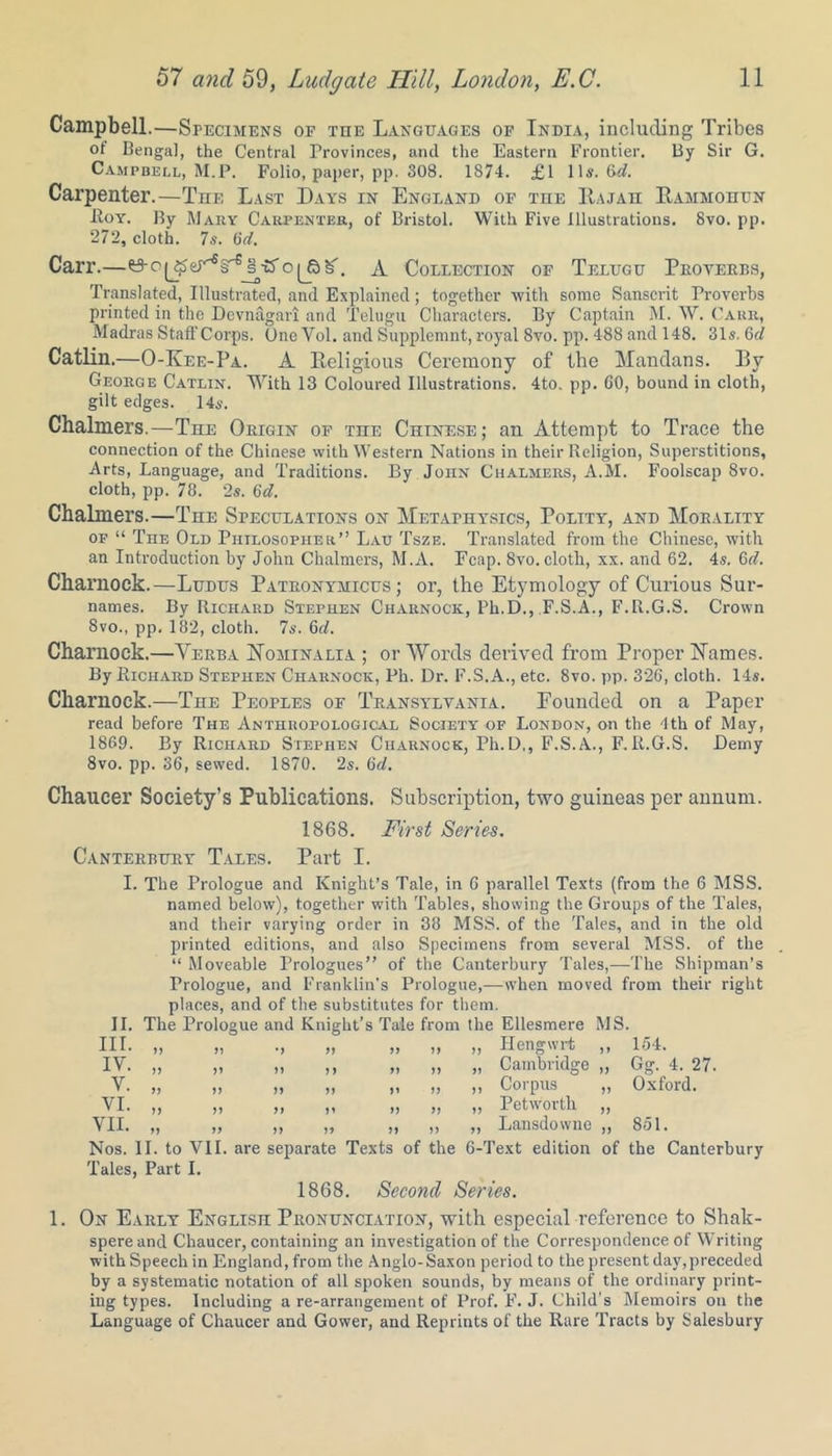 Campbell.—Specimens of the Languages of India, including Tribes ot Bengal, the Central Provinces, and the Eastern Frontier. By Sir G. Campbell, M.P. Folio, paper, pp. 308. 1874. £1 11s. 6(7. Carpenter.—The Last Days in England of the IIajah Eammohun -Roy. By Mary Carpenter, of Bristol. With Five Illustrations. 8vo. pp. 272, cloth. 7s. (id. Carr.—0-e^erfi§e§T5'o(Jbb'\ A Collection of Telugu Proverbs, Translated, Illustrated, and Explained; together with some Sanscrit Proverbs printed in the Devnagari and Telugu Characters. By Captain M. W. Carr, Madras Staff Corps. One Yol. and Supplemnt, royal 8vo. pp. 488 and 148. 31s. 6 d Catlin.—O-Iaee-Pa. A Religious Ceremony of the Mandans. Rv George Catlin. With 13 Coloured Illustrations. 4to. pp. GO, bound in cloth, gilt edges. 14s. Chalmers.—The Origin of the Chinese; an Attempt to Trace the connection of the Chinese with Western Nations in their Religion, Superstitions, Arts, Language, and Traditions. By John Chalmers, A.M. Foolscap 8vo. cloth, pp. 78. 2s. 6d. Chalmers.—The Simulations on Metaphysics, Polity, and Morality of “ The Old Philosopher” Lau Tsze. Translated from the Chinese, with an Introduction by John Chalmers, M.A. Fcap. 8vo. cloth, xx. and 62. 4s. Gd. Charuock.—Ludus Patronymicus ; or, the Etymology of Curious Sur- names. By Richard Stephen Charnock, Ph.D., F.S.A., F.R.G.S. Crown 8vo., pp. 182, cloth. 7s. 6d. Charnock.—Yerba Yominalia ; or Words derived from Proper Names. By Richard Stephen Charnock, Ph. Dr. F.S.A., etc. 8vo. pp. 326, cloth. 14s. Charnock.—The Peoples of Transylvania. Founded on a Paper read before The Anthropological Society of London, on the 4th of May, 1869. By Richard Stephen Charnock, Ph.D,, F.S.A., F.R.G.S. Demy 8vo. pp. 36, sewed. 1870. 2s. Gd. Chaucer Society’s Publications. Subscription, two guineas per annum. 1868. First Series. Canterbury Tales. Part I. I. The Prologue and Knight’s Tale, in G parallel Texts (from the 6 MSS. named below), together with Tables, showing the Groups of the Tales, and their varying order in 38 MSS. of the Tales, and in the old printed editions, and also Specimens from several MSS. of the “ Moveable Prologues” of the Canterbury Tales,—The Shipman’s Prologue, and Franklin's Prologue,—when moved from their right places, and of the substitutes for them. II. The Prologue and Knight’s Tale from the Ellesmere MS. III. IV. Y. VI. VII. >> >7 77 77 >> 77 77 7) 77 77 7 7 77 77 77 Hengwrt Cambridge „ Corpus „ Petwortli „ Lansdowne ,, 154. Gg. 4. 27. Oxford. 851. Nos. II. to VII. are separate Texts of the 6-Text edition of the Canterbury Tales, Part I. 1868. Second Series. 1. On Early English Pronunciation, with especial reference to Shak- spereand Chaucer, containing an investigation of the Correspondence of Writing with Speech in England, from the Anglo-Saxon period to the present day,preceded by a systematic notation of all spoken sounds, by means of the ordinary print- ing types. Including a re-arrangement of Prof. F. J. Child's Memoirs on the Language of Chaucer and Gower, and Reprints of the Rare Tracts by Salesbury