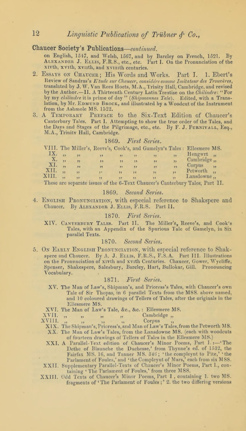 Chaucer Society’s Publications—continued. on English, 1517, and Welsh, 1567, and by Barcley on French, 1521. By Alexander J. Ellis, F.R.S., etc., etc. Part I. On the Pronunciation of the xivth, xvith, xviith, and xvmth centuries. 2. Essays on Chaucer; His Words and Works. Part I. 1. Ebert’s Review of Sandras’s E'tude sur Chaucer, considerc commc Imitaleur dcs Trouveres, translated by J. W. Van Rees Hoets, M. A., Trinity Hall, Cambridge, and revised by the Author.—II. A Thirteenth Century Latin Treatise on the Chilindre: “For by my chilindre it is prime of day ” {Shipmannes Tale). Edited, with a Trans- lation, by Mr. Edmund Brock, and illustrated by a Woodcut of the Instrument from the Ashmole MS. 1522. 3. A Temporary Preface to the Six-Text Edition of Chaucer’s Canterbury Tales. Part I. Attempting to show the true order of the Tales, and the Days and Stages of the Pilgrimage, etc., etc. By F. J. Furnivall, Esq., M.A., Trinity Hall, Cambridge. 1869. First Series. VIII. The Miller’s, Reeve’s, Cook’s, and Gamelyn’s Tales : Ellesmere MS. IX. „. „ „ „ „ „ „ Hengwrfc >• >> >> n n >> >i >> Cambridge XI. ,, yy yy yy yy yy yy Corpus XII. XIII. ,, ,, ,. ,, ,, ,, ,, Pet worth ,, ,, ,, ,, ,, ,, Lansdowne, These are separate issues of the 6-Text Chaucer’s Canterbury Tales, Part II. 1869. Second Series. 4. English Pronunciation, with especial reference to Shalispere and Chaucer. By Alexander J. Ellis, F.R.S- Part II. 1870. First Series. XIV. Canterbury Tales. Part II. The Miller’s, Reeve’s, and Cook’s Tales, with an Appendix of the Spurious Tale of Gamelyn, in Six parallel Texts. 1870. Second Series. 5. On Early English Pronunciation, with especial reference to Shak- spere and Chaucer. By A. J. Ellis, F.R.S., F.S.A. Part III. Illustrations on the Pronunciation of xivth and xvith Centuries. Chaucer, Gower, Wycliffe, Spenser, Shakespere, Salesbury, Barcley, Hart, Bullokar, Gill. Pronouncing Vocabulary. 1871. First Series. XV. The Man of Law’s, Shipman’s, and Prioress’s Tales, with Chaucer’s own Tale of Sir Thopas, in 6 parallel Texts from the MSS. above named, and 10 coloured drawings of Tellers of Tales, after the originals in the Ellesmere MS. XVI. The Man of Law’s Tale, &c., &c. : Ellesmere MS. XVII. „ „ „ „ Cambridge „ X\ III. ,, ,, ,, ,, Corpus ,, XIX. The Shipman’s, Prioress's, and Man of Law's Tales,from the Petworth MS. XX. The Man of Law’s Tales, from the Lansdowne MS. (each with woodcuts of fourteen drawings of Tellers of Tales in the Ellesmere MS.) XXL A Parallel-Text edition of Chaucer’s Minor Poems, Part L:—‘The Dethe of Blaunche the Ducbesse,’ from Thynne's eJ. of 1532, the Fairfax MS. 16, and Tanner MS. 346 ; ‘ the compleynt to Pite,’ ‘the Parlamentof Foules,’ and ‘theCompleynt of Mars,’ each from six MSS. XXII. Supplementary Parallel-Texts of Chaucer’s Minor Poems, Part L, con- taining ‘ The Parlament of Foules,’ from three MSS. XXIII. Odd Texts of Chaucer’s Minor Poems, Part I , containing 1. two MS. fragments of ‘The Parlament of Foules;’ 2. the two differing versions