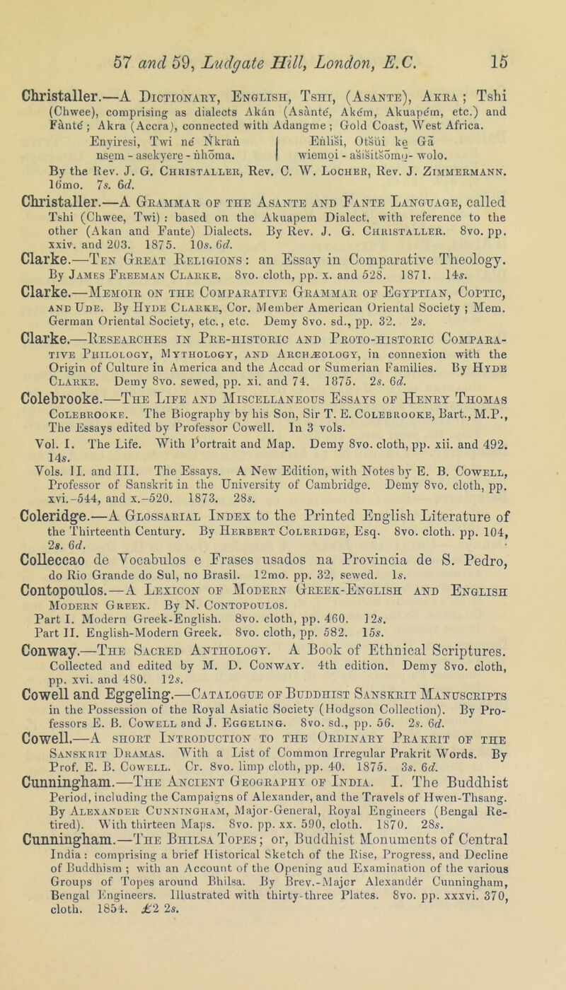 Christaller.—A Dictionary, English, Tsni, (Asante), Aura ; Tshi (Chwee), comprising as dialects Alcan (Asantd, Akdm, Akuape'm, etc.) and Fantd; Akra (Accra), connected with Adangme ; Gold Coast, West Africa. Enyiresi, Twi ne' Nkran I Enlisi, Otsui ke Ga nsem - asekyere - nhoma. | wiemoi - asisitsomo- wolo. By the Rev. J. G. Christaller, Rev. C. W. Locheb, Rev. J. Zimmermann. 16mo. 7 s. 6d. Christaller.—A Grammar of the Asante and Eante Language, called Tshi (Chwee, Twi) : based on the Akuapem Dialect, with reference to the other (Akan and Fante) Dialects. By Rev. J. G. Christaller. 8vo. pp. xxiv. and 203. 1875. 10s. Orf. Clarke.—Ten Great Religions : an Essay in Comparative Theology. By James Freeman Clarke. 8vo. cloth, pp. x. and 528. 1871. 14s. Clarke.—Memoir on the Comparative Grammar of Egyptian, Coptic, and Ude. By Hyde Clarke, Cor. Member American Oriental Society ; Mem. German Oriental Society, etc., etc. Demy 8vo. sd., pp. 32. 2s. Clarke.—Researches in Pre-historic and Proto-historic Compara- tive Philology, Mythology, and Archasology, in connexion with the Origin of Culture in America and the Accad or Sumerian Families. By Hyde Clarke. Demy 8vo. sewed, pp. xi. and 74. 1875. 2s. Gd. Colebrooke.—The Life and Miscellaneous Essays of Henry Thomas Colebrooke. The Biography by his Son, Sir T. E. Colebrooke, Bart., M.P., The Essays edited by Professor Cowell. In 3 vols. Vol. I. The Life. With Portrait and Map. Demy Svo. cloth, pp. xii. and 492. 14s. Vols. II. and III. The Essays. A New Edition, with Notes by E. B. Cowell, Professor of Sanskrit in the University of Cambridge. Demy Svo. cloth, pp. xvi.-544, and X.-520. 1873. 28s. Coleridge.—A Glossarial Index to the Printed English Literature of the Thirteenth Century. By Herbert Coleridge, Esq. Svo. cloth, pp. 104, 2s. Gd. Colleccao de Yocabulos e Erases usados na Provincia de S. Pedro, do Rio Grande do Sul, no Brasil. 12mo. pp. 32, sewed. Is. Contopoulos.—A Lexicon of Modern Greek-English and English Modern Greek. By N. Contopoulos. Parti. Modern Greek-English. 8vo. cloth, pp. 460, 12s. Part II. English-Modern Greek. 8vo. cloth, pp. 582. 15s. Conway.—The Sacred Anthology. A Book of Ethnical Scriptures. Collected and edited by M. D. Conway. 4th edition. Demy Svo. cloth, pp. xvi. and 480. 12s. Cowell and Eggeling.—Catalogue or Buddhist Sanskrit Manuscripts in the Possession of the Royal Asiatic Society (Hodgson Collection). By Pro- fessors E. B. Cowell and J. Eggeling. Svo. sd., pp. 56. 2s. Gd. Cowell.—A short Introduction to the Ordinary Prakrit of the Sanskrit Dramas. With a List of Common Irregular Prakrit Words. By Prof. E. B. Cowell. Cr. Svo. limp cloth, pp. 40. 1875. 3s. 6d. Cunningham.—The Ancient Geography of India. I. The Buddhist Period, including the Campaigns of Alexander, and the Travels of Hwen-Thsang. By Alexander Cunningham, Major-General, Royal Engineers (Bengal Re- tired). With thirteen Maps. Svo. pp. xx. 590, cloth. 1870. 28s. Cunningham.—The BniLSATopes; or, Buddhist Monuments of Central India: comprising a brief Historical Sketch of the Rise, Progress, and Decline of Buddhism ; with an Account of the Opening aud Examination of the various Groups of Topes around Bhilsa. By Brev.-Major Alexander Cunningham, Bengal Engineers. Illustrated with thirty-three Plates. 8vo. pp. xxxvi. 370, cloth. 1854. £2 2s.