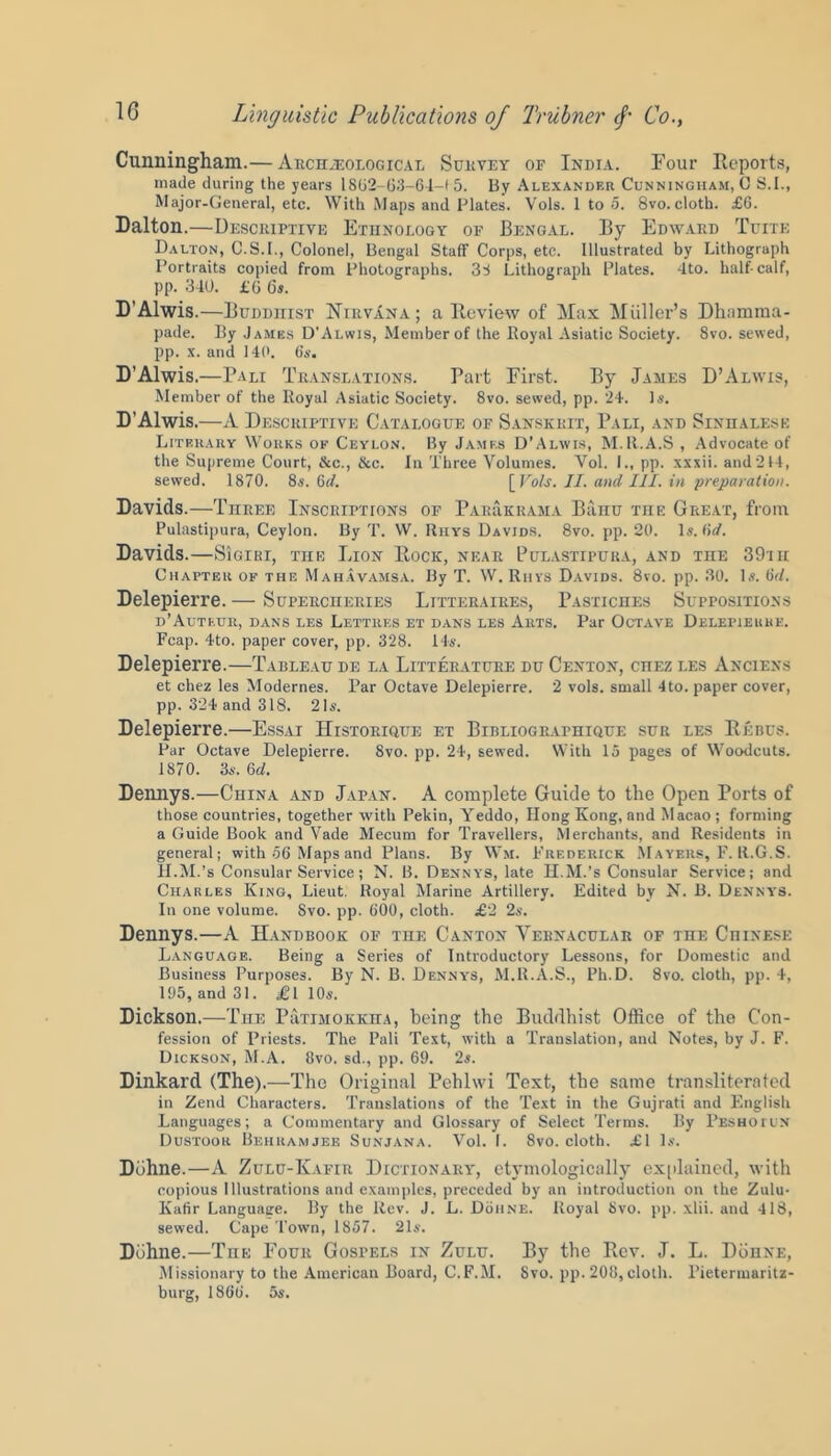 Cunningham.— Archaeological Survey of India. Four Reports, made during the years 18G2 63—64—< 5. By Alexander Cunningham, G S.I., Major-General, etc. With Maps and Plates. Vols. 1 to 5. 8vo.cloth. £6. Dalton.—Descriptive Ethnology of Bengal. By Edward Turn; Dalton, G.S.I., Colonel, Bengal Staff Corps, etc. Illustrated by Lithograph Portraits copied from Photographs. 38 Lithograph Plates. 4to. half-calf, pp. 340. £6 6*. D'Alwis.—Buddhist Nirvana; a Review of Max Miillcr’s Dhnmraa- pade. By James D’Alwis, Member of the ltoyal Asiatic Society. 8vo. sewed, pp. x. and 140. 6’s. D’Alwis.—Pali Translations. Part First. By James D’Alwis, Member of the Royal Asiatic Society. 8vo. sewed, pp. 24. Is. D’Alwis.—A Descriptive Catalogue of Sanskrit, Pali, and Sinhalese Literary Works ok Ceylon. By James D’Alwis, M.R.A.S , Advocate of the Supreme Court, &c., &c. In Three Volumes. Vol. I., pp. xxxii. and244, sewed. 1870. 8s. M. [Vols. II. and III. in preparation. Davids.—Three Inscriptions of Par&krama Banu toe Great, from Pulastipura, Ceylon. By T. W. Rhys Davids. 8vo. pp. 20. Is. lid. Davids.—SIgiri, the Lion Rock, near Pulastipura, and the 39th Chapter of the Mahavamsa. By T. W. Rhys Davids. 8vo. pp. 30. Is. 6<7. Delepierre.— Supercheries Lttteraires, Pastiches Suppositions d’Auteur, dans les Lettres et dans les Arts. Par Octave Delepierre. Fcap. 4to. paper cover, pp. 328. 14s. Delepierre.—Tableau de la Litterature du Centon, cnEz les Anciens et chez les Modernes. Par Octave Delepierre. 2 vols. small 4 to. paper cover, pp. 324 and 318. 2D. Delepierre.—Essai Historique et Bibliographique sur les Rebus. Par Octave Delepierre. 8vo. pp. 24, sewed. With 15 pages of Woodcuts. 1870. 3s. 6d. Dennys.—China and Japan. A complete Guide to the Open Ports of those countries, together with Pekin, Yeddo, Hong Kong, and Macao ; forming a Guide Book and Vade Mecum for Travellers, Merchants, and Residents in general; with 56 Maps and Plans. By Wit. Frederick Mayers, F. It.G.S. H.M.’s Consular Service; N. B. Dennys, late H.M.’s Consular Service; and Charles King, Lieut. Royal Marine Artillery. Edited by N. B. Dennys. In one volume. Svo. pp. 600, cloth. £2 2s. Dennys.—A Handbook of the Canton Vernacular of the Chinese Language. Being a Series of Introductory Lessons, for Domestic and Business Purposes. By N. B. Dennys, M.R.A.S., Ph.D. 8vo. cloth, pp. 4, 195, and 31. £l 10s. Dickson.—The Piitimokkha, being the Buddhist Office of the Con- fession of Priests. The Pali Test, with a Translation, and Notes, by J. F. Dickson, M.A. Svo. sd., pp. 69. 2$. Dinkard (The).—The Original Pehlwi Text, the same transliterated in Zend Characters. Translations of the Text in the Gujrati and English Languages; a Commentary and Glossary of Select Terms. By Peshotun Dustoor Behramjee Sunjana. Vol. I. 8vo. cloth. £1 Is. Dbhne.—A Zulu-Kafir Dictionary, etymologically explained, with copious Illustrations and examples, preceded by an introduction on the Zulu- Kafir Language. By the Rev. J. L. Dohne. Royal Svo. pp. xlii. and 418, sewed. Cape Town, 1857. 21s. Dbhne.—The Four Gosfels in Zulu. By the Rev. J. L. Dohne, Missionary to the American Board, C.F.M. Svo. pp. 208, cloth. Pietermaritz- burg, 1866. 5s.