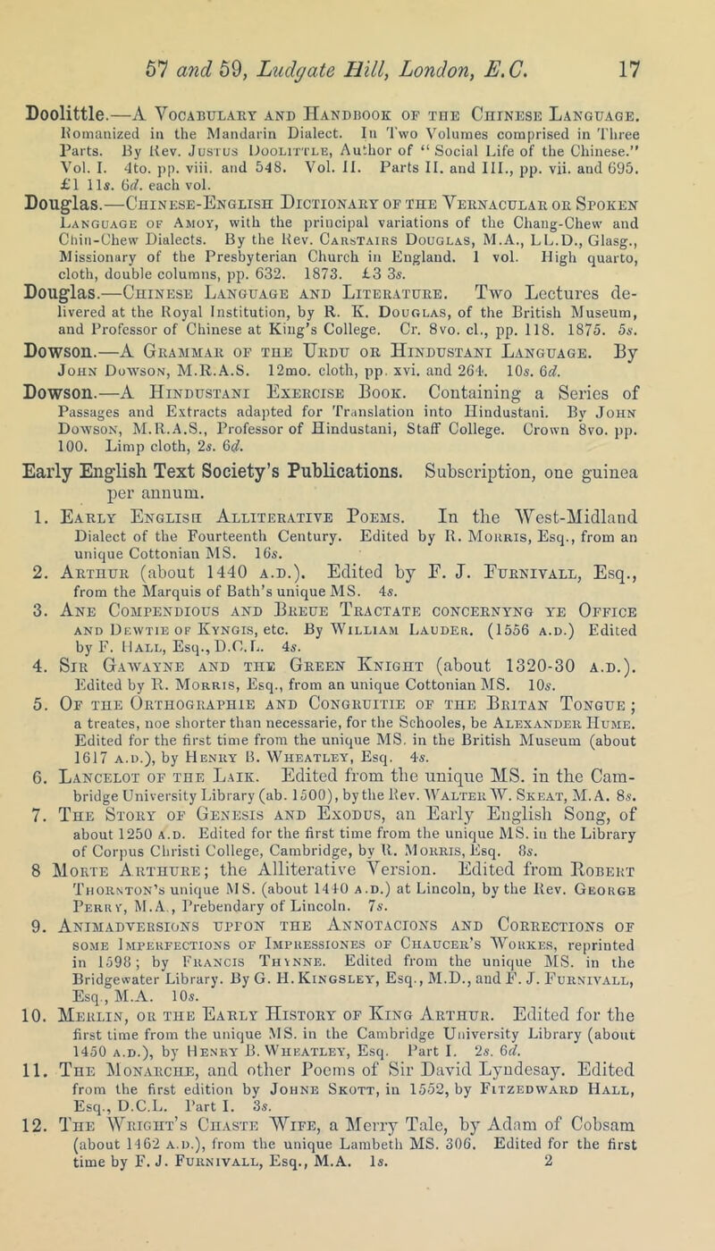 Doolittle.—A Vocabulary and Handbook of tde Chinese Language. Romanized in the Mandarin Dialect. In Two Volumes comprised in Three Parts. By Kev. Justus Doolittle, Author of “Social Life of the Chinese.” Vol. I. 4to. pp. viii. and 548. Vol. II. Parts II. and III., pp. vii. and 695. £1 11s. 6(7. each vol. Douglas.—Chinese-English Dictionary of the Vernacular or Spoken Language of Amoy, with the principal variations of the Chang-Chew and Chin-Chew Dialects. By the Kev. Carstairs Douglas, M.A., LL.D., Glasg., Missionary of the Presbyterian Church in England. 1 vol. High quarto, cloth, double columns, pp. 632. 1873. £3 3s. Douglas.—Chinese Language and Literature. Two Lectures de- livered at the Royal Institution, by R. K. Douglas, of the British Museum, and Professor of Chinese at King’s College. Cr. 8vo. cl., pp. 118. 1875. 5s. Dowson.—A Grammar of the Urdu or Hindustani Language. By John Dowson, M.R.A.S. 12mo. cloth, pp. xvi. and 26L 10s. 6(7. Dowson.—A Hindustani Exercise Book. Containing a Series of Passages and Extracts adapted for Translation into Hindustani. By John Dowson, M.R.A.S., Professor of Hindustani, Staff College. Crown 8vo. pp. 100. Limp cloth, 2s. 6(7. Early English Text Society’s Publications. Subscription, one guinea per annum. 1. Early Englisu Alliterative Poems. In the West-Midland Dialect of the Fourteenth Century. Edited by R. Morris, Esq., from an unique Cottonian MS. 16s. 2. Arthur (about 1440 a.d.). Edited by E. J. Eurnivall, Esq., from the Marquis of Bath’s unique MS. 4s. 3. Ane Compendious and Breue Tractate concernyng ye Office and Dewtie of Kyngis, etc. By William Lauder. (1556 a.d.) Edited by F. Hall, Esq., D.O.L. 4s. 4. Sir Gawayne and the Green Knight (about 1320-30 a.d.). Edited by R. Morris, Esq., from an unique Cottonian MS. 10s. 5. Of the Orthographie and Congruitie of the Britan Tongue ; a treates, noe shorter than necessarie, for the Schooles, be Alexander Hume. Edited for the first time from the unique MS. in the British Museum (about 1617 a.d.), by Henry B. Wheatley, Esq. 4s. 6. Lancelot of the Laik. Edited from the unique MS. in the Cam- bridge University Library (ab. 1500), by the llev. Walter W. Skeat, M.A. 8s. 7. The Story of Genesis and Exodus, an Early English Song, of about 1250 a.d. Edited for the first time from the unique MS. in the Library of Corpus Cbristi College, Cambridge, by R. Morris, Esq. 8s. 8 Morte Arthure; the Alliterative Version. Edited from IIobert Thornton’s unique MS. (about 1410 a.d.) at Lincoln, by the Rev. George Perry, M.A., Prebendary of Lincoln. 7s. 9. Animadversions upfon the Annotacions and Corrections of some Imperfections of Impuessiones of Chaucer’s Woukijs, reprinted in 1598; by Francis Thynne. Edited from the unique MS. in the Bridgewater Library. By G. H. Kingsley, Esq., M.D., aud F. J. Furnivall, Esq., M.A. 10s. 10. Merlin, or the Early History of King Arthur. Edited for the first time from the unique MS. in the Cambridge University Library (about 1450 a.d.), by Henry B. Wheatley, Esq. Part I. 2s. 6d. 11. The Monarche, and other Poems of Sir David Lyndesay. Edited from the first edition by Johne Skott, in 1552, by Fltzedward Hall, Esq., D.C.L. Part I. 3s. 12. The Wright’s Chaste Wife, a Merry Tale, by Adam of Cobsam (about 14 62 a.d.), from the unique Lambeth MS. 306. Edited for the first time by F. J. Furnivall, Esq., M.A. Is. 2