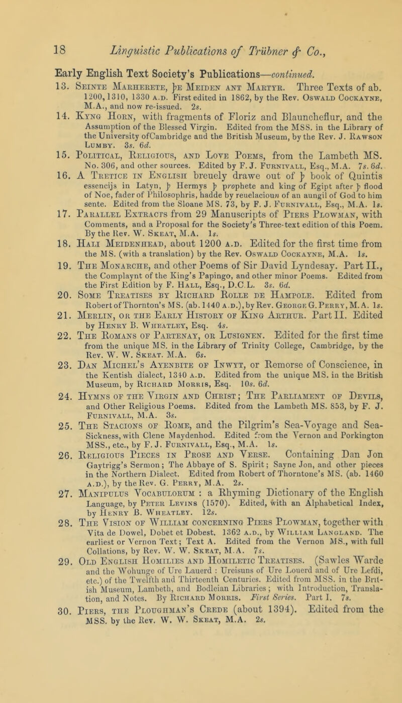 Early English Text Society’s Publications—continued. 13. Seinte Marherete, )>e Meiden ant Martyr. Three Texts of ab. 1200, 1310, 1330 a.d. First edited in 1862, by the Rev. Oswald Cockayne, M.A., and now re-issued. 2s. 14. Kyng Horn, with fragments of Eloriz and Blauncheflur, and the Assumption of the Blessed Virgin. Edited from the MSS. in the Library of the University ofCambridge and the British Museum, by the Rev. J. Rawson Lumby. 3s. 6d. 15. Political, Religious, and Loye Poems, from the Lambeth MS. No. 306, and other sources. Edited by F. J. Furnivall, Esq., M.A. 7s. 6d. 16. A Tretice in English breuely drawe out of ]> book of Quintis essencijs in Latyn, j? Ilermys }> prophete and king of Egipt after ]> flood of Noe, fader of Philosophris, hadde by reuelaciouw of an aungil of God to him sente. Edited from the Sloane MS. 73, by F. J. Furnivall, Esq., M.A. Is. 17. Parallel Extracts from 29 Manuscripts of Piers Plowman, with Comments, and a Proposal for the Society's Three-text edition of this Poem. By the llev. W. Skeat, M.A. Is. 18. Hali Meidenhead, about 1200 a.d. Edited for the first time from the MS. (with a translation) by the Rev. Oswald Cockayne, M.A. Is. 19. The Monarche, and other Poems of Sir David Lyndesay. Part II., the Complaynt of the King’s Papingo, and other minor Poems. Edited from the First Edition by F. Hall, Esq., D.C.L. 3s. 6d. 20. Some Treatises by Richard Rolle de IIampole. Edited from Robert of Thornton’s MS. (ab. 1140 a.d.), by Rev. George G. Perry, M.A. Is. 21. Merlin, or the Early History of King Arthur. Part II. Edited by Henry B. Wheatley, Esq. 4s. 22. The Romans of Partenay, or Lusignen. Edited for the first time from the unique MS. in the Library of Trinity College, Cambridge, by the Rev. W. W. Skeat. M.A. 6s. 23. Dan Michel’s Ayenbite of Inwyt, or Remorse of Conscience, in the Kentish dialect, 1340 a.d. Edited from the unique MS. in the British Museum, bv Richard Morris, Esq. 10s. 6d. 24. Hymns of the Yirgin and Christ; The Parliament of Devils, and Other Religious Poems. Edited from the Lambeth MS. 853, by F. J. Furnivall, M.A. 3s. 25. The Stacions of Rome, and the Pilgrim’s Sea-Voyage and Sea- Sickness, with Clene Maydenliod. Edited from the Vernon and Porkington MSS., etc., by F. J. Furnivall, Esq., M.A. Is. 26. Religious Pieces in Prose and Verse. Containing Dan Jon Gaytrigg’s Sermon; The Abbaye of S. Spirit; Sayne Jon, and other pieces in the Northern Dialect. Edited from Robert of Thorntone’s MS. (ab. 1460 a.d.), by the ltev. G. Perry, M.A. 2s. 27. Manipulus Vocabulorum : a Rhyming Dictionary of the English Language, by Peter Levins (1570). Edited, with an Alphabetical Index, by Henry B. Wheatley. 12s. 28. The Vision of William concerning Piers Plowman, together with Vita de Dowel, Dobet et Dobest. 1362 a.d., by William Langland. The earliest or Vernon Text; Text A. Edited from the Vernon MS., with full Collations, by Rev. W. W. Skeat, M.A. 7s. 29. Old English Homilies and Homiletic Treatises. (Sawles Warde and the Wohunge of Ure Lauerd : Ureisuns of Ure Louerd and of Ure Lefdi, etc.) of the Twelfth and Thirteenth Centuries. Edited from MSS. in the Brit- ish Museum, Lambeth, and Bodleian Libraries; with Introduction, Transla- tion, and Notes. By Richard Morris. First Series. Parti. 7s. 30. Tiers, the Ploughman’s Crede (about 1394). Edited from the MSS. by the Rev. W. W. Skeat, M.A. 2s.