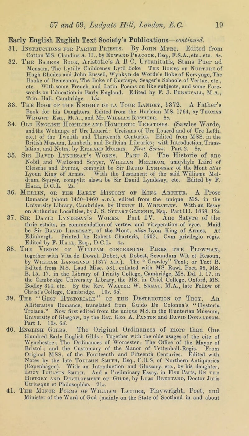 Early English English Text Society’s Publications—continued. 31. Instructions for Parish Priests. By John Myrc. Edited from Cotton MS. Claudius A. II., by Edward Peacock, Esq., F.S.A., etc., etc. 4s. 32. The Babers Book, Aristotle’s ABC, Urbanitatis, Stans Puer ad Mensam, The Lytille Childrenes Lytil Boke The Bokes of Nurture of Hugh Rhodes and John Russell, Wynkyn de Worde’s Boke of Kervynge, The Booke of Demeanor, The Boke of Curtasye, Seager’s Schoole of Vertue, etc., etc. With some French and Latin Poems on like subjects, and some Fore- words on Education in Early England. Edited by F. J. Furnivall, M.A., 'l'rin. Hall, Cambridge 15s. 33. The Book of the Knight de la Tour Landry, 1372. A Father’s Book for his Daughters, Edited from the Harleian MS. 1764, by Thomas Wright Esq., M. A., and Mr. William Rossiter. 8s. 34. Old English Homtlies and Homiletic Treatises. (Sawlcs Warde, and the Wohunge of Ure Lauerd : Ureisuns of Ure Louerd and of lire Lefdi, etc.) of the Twelfth and Thirteenth Centuries. Edited from MSS. in the British Museum, Lambeth, and Bodleian Libraries; with Introduction, Trans- lation, and Notes, by Richard Morris. First Series. Part 2. 8s. 35. Sir David Lyndesay’s Works. Part 3. The Historie of ane Nobil and Wailzeand Sqvyer, William Meldrum, umqvhyle Laird of Cleische and Bynnis, compylit be Sir Dauid Lyndesay of the Mont alias Lyoun King of Armes. With the Testament of the said Williame Mel- drum, Squyer, compylit alswa be Sir Dauid Lyndesay, etc. Edited by F. Hall, D.C_L. 2s. 36. Merlin, or the Early History of King Arthur. A Prose Romance (about 1450-1460 a.d.), edited from the unique MS. in the University Library, Cambridge, by Henry B. Wheatley. With an Essay on Arthurian Localities, by J. S. Stuart Glennie, Esq. PartHI. 1869. 12s. 37. Sir David Lyndesay’s Works. Part IV. Ane Satyre of the thrie estaits, in commendation of vertew and vitvperation of vyce. Maid be Sir David Lindesay, of the Mont, alias Lyon King of Armes. At Edinbvrgh. Printed be Robert Charteris, 1602.. Cvm privilegio regis. Edited by F. Hall, Esq., D.C.L. 4s. 38. The Vision of William concerning Piers the Plowman, together with Vita de Dowel, Dobet, et Dobest, Secundum Wit et Resoun, by William Langland (1377 a.d.). The “Crowley” Text; or Text B. Edited from MS. Laud Misc. 581, collated with MS. Rawl. Poet. .38, MS. B. 15. 17. in the Library of Trinity College, Cambridge, MS. Dd. 1. 17. in the Cambridge University Library, the MS. in Oriel College, Oxford, MS. Bodley 814, etc. By the Rev. Walter W. Skeat, M.A., late Fellow of Christ's College, Cambridge. 10s. 6d. 39. The “ Gest Hystoriale” of the Destruction of Troy. An Alliterative Romance, translated from Guido De Colonna’s “ Hystoria Troiana.” Now first edited from the unique MS. in the Hunterian Museum, University of Glasgow,, by the Rev. Geo A. Panton and David Donaldson. Part I. 10s. 6d. 40. English Gilds. The Original Ordinances of more than One Hundred Early English Gilds : Together with the olde usages of the cite of Wynehestre; The Ordinances of Worcester; The Office of the Mayor of Bristol; and the Customary of the Manor of Tettenhall-Regis. From Original MSS. of the Fourteenth and Fifteenth Centuries. Edited with Notes by the late Toulmin Smith, Esq., F.R.S. of Northern Antiquaries (Copenhagen). With an Introduction and Glossary, etc., by his daughter, Lucy Toulmin Smith. And a Preliminary Essay, in Five Parts, On the History and Development of Gilds, by Lujo Brentano, Doctor Juris Utrinsque et Philosophic. 21s. 41. The Minor Poems of William Lauder, Playwright, Poet, and Minister of the Word of God (mainly on the State of Scotland in and about