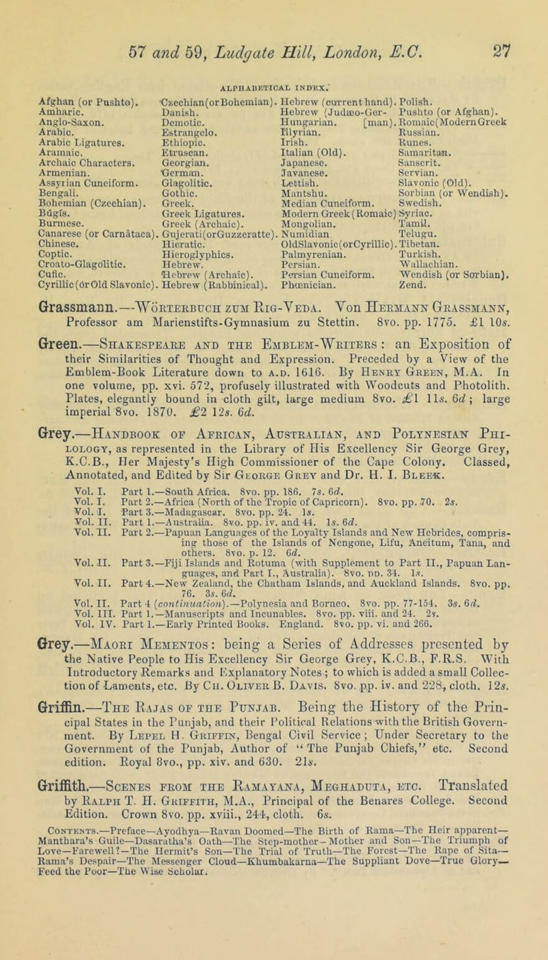 ALPHABETICAL INDEX. Afghan (or Pushto). Amharic. Anglo-Saxon. Arabic. Arabic Ligatures. Aramaic. Archaic Characters. Armenian. Assyrian Cuneiform. Bengali. Bohemian (Czechian). Bugts. Burmese. Canarese (or Carnataca), Chinese. Coptic. Croato-GlagOlitic. Cufie. Cyrillic (Or Old Slavonic). Czecliian(or Bohemian). Danish. Demotic. Estrangelo. Ethiopic. Etruscan. Georgian. German. Glagolitic. Gothic. Greek. Greek Ligatures. Greek (Archaic). Gujerati(orGuzzeratte), Hieratic. Hieroglyphics. Hebrew. ■Hebrew (Archaic). Hebrew (Rabbinical). Hebrew (current hand). Hebrew (Judcoo-Ger- Hungarian. [man). Illyrian. Irish. Italian (Old). Japanese. Javanese. Lettish. Mantshu. Median Cuneiform. Modern Greek (Romaic) Mongolian. Numidian OldSlavonic(orCyrillic). Palmyrenian. Persian. Persian Cuneiform. Phoenician. Polish. Pushto (or Afghan). Romaic(ModcrnGrcck Russian. Runes. Samaritan. Sanscrit. Servian. Slavonic (Old). Sorbian (or Wcndish). Swedish. Syriac. Tamil. Telugu. Tibetan. Turkish. Wallachian. Wendish (or Sorbian). Zend. Grassmann.—Worterbuch zuh Pig-Veda. Von Hermann Grassmann, Professor am Marienstifts-Gymnasium zu Stettin. 8vo. pp. 1775. £1 10s. Green.—Shakespeare and the Emblem-Writers : an Exposition of their Similarities of Thought and Expression. Preceded by a View of the Emblem-Book Literature down to a-d. 1616. By Henry Green, M.A. In one volume, pp. xvi. 572, profusely illustrated with Woodcuts and Photolith. Plates, elegantly bound in-cloth gilt, large medium 8vo. £l 11s. 6d; large imperial 8vo. 1870. £2 12s. 6d. Grey.—Handbook op African, Australian, and Polynesian Phi- lology, as represented in the Library of His Excellency Sir George Grey, K.C.B., Her Majesty’s High Commissioner of the Cape Colony. Classed, Annotated, and Edited by Sir George Grey and Dr. H. I. Bleek. Vol. I. Part 1.—South Africa. 8vo. pp. 186. 7s. 6d. Vol. I. Part 2.—Africa (North of the Tropic of Capricorn). 8vo. pp. 70. 2s. Vol. I. Part 3.—Madagascar. 8vo. pp. 24. Is. Vol. II. Part 1.—Australia. 8vo. pp. iv. and 44. Is. 6d. Vol. II. Part 2.—Papuan Languages of the Loyalty Islands and New Hebrides, compris- ing those of the Islands of Nengone, Lifu, Aneitum, Tana, and other's. 8vo. p. 12. 6d. Vol. II. Part 3.—Fiji Islands and Rotuma (with Supplement to Part II., Papuan Lan- guages, and Part I., Australia). 8vo. rm. 34. Is. Vol. II. Part 4.—New Zealand, the Chatham Islands, and Auckland Islands. 8vo. pp. 76. 3s. 6cl. Vol. II. Part 4 [continuation).—Polynesia and Borneo. 8vo. pp. 77-154. 3s. 6d. Vol. III. Part 1.— Manuscripts and Incunables. 8vo. pp. viii. and 24. 2s. Vol. IV. Part 1.—Early Printed Books. England. 8vo. pp. vi. and 266. Grey.—Maori Mementos : being a Series of Addresses presented by the Native People to His Excellency Sir George Grey, K.C.B., F.R.S. With Introductory Remarks and Explanatory Notes ; to which is added a small Collec- tion of Laments, etc. By Cii. Oliver B. Davis. 8vo. p,p. iv. and 228, cloth. 12s. Griffin.—The Rajas of toe Punjab. Being the History of the Prin- cipal States in the Punjab, and their Political Relations with the British Govern- ment. By Lepel H. Griffin, Bengal Civil Service; Under Secretary to the Government of the Punjab, Author of “ The Punjab Chiefs,” etc. Second edition. Boyal 8vo., pp. xiv. and 630. 21s. Griffith.—Scenes from the Pamayana, Meghaduta, etc. Translated by Ralph T. H. Griffith, M.A., Principal of the Benares College. Second Edition. Crown 8vo. pp. xviii., 244, cloth. 6s. Contents.—Preface—Ayodhya—Ravan Doomed—The Birth of Rama—The Heir apparent— Manthara’s Guile—Dasaratha’s Oath—The Step-mother-Mother and Son—The Triumph of Love—Farewell?—The Hermit’s Son—The Trial of Truth—The Forest—The Rape of Sita— Rama’s Despair—The Messenger Cloud—Khumbakarna—The Suppliant Dove—True Glory— Feed the Poor—The Wise Scholar.