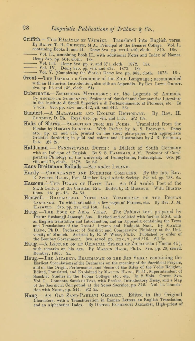 Griffith.—The RAmAyan of Valmi’ki. Translated into English verse. I3y Ralph T. H. Griffith, M.A., Principal of the Benares College. Vol. I.. containing Books I. and II. Demy 8vo. pp. xxxii. 410, cloth. 1870. 18s. Vol. II., containing Book II.. with additional Notes and Index of Names. Demy Svo. pp. 501, cloth. 18s. Vol. Ill, Demy 8vo. pp. v. and 371, cloth. 1872. 15s. Vol. IV. Demy 8vo. pp. viii. and 432. 1873. I8s. Vol. V. (Completing the Work.) Demy Svo. pp. 36S, cloth. 1875. 15'. Grout.—The Isizulu : a Grammar of the Zulu Language ; accompanied with an Historical Introduction, also with an Appendix. By Rev. Lewis Grout. 8vo. pp. lii. and 432, cloth. 21s. Gubernatis.—Zoological Mythology ; or, the Legends of Animals. By Angelo de Gubernatis, Professor of Sanskrit and Comparative Literature in the Instituto di Studii Superiori e di Perfezionamento at Florence, etc. In 2 vols. 8vo. pp. xxvi. and 432, vii. and 442. 28s. Gundert.—A Malayalam and English Dictionary. By Rev. II. Gundert, D. Ph. Royal 8vo. pp. viii. and 1116. £2 10s. Hafiz of Shiraz.—Selections from his Poems. Translated from the Persian by Herman Bicknell. With Preface by A. S. Bicknell. Demy 4to., pp. xx. and 384, printed on fine stout plate-paper, with appropriate Oriental Bordering in gold and colour, and Illustrations by J. R. Herbert, R.A. £2 2s. Haldeman. — Pennsylvania Dutch : a Dialect of South Germany with an Infusion of English. By S. S. Haldeman, A.NT., Professor of Com- parative Philology in the University of Pennsylvania, Philadelphia. 8vo. pp. viii. and 70, cloth. 1872. 3s. 6cl. Hans Breitmann Ballads.—See under Leland. Hardy.—Christianity and Buddhism Compared. By the late Rev. R. Spence Hardy, Hon. Member Royal Asiatic Society. Svo. sd. pp. 138. 6s. Hassoun.—TnE Diwan of Hatih Tai. An Old Arabic Poet of the Sixth Century of the Christian Era. Edited by R. Hassoun. With Illustra- tions. 4to. pp. 43. 3s. 6d. Haswell.—Grammatical Notes and Vocabulary of the Peguan Language. To which are added a few pages of Phrases, etc. By Rev. J. M. Haswell. Svo. pp. xvi. and 160. 15s. Haug.—The Hook of Arda Viraf. The Pahlavi text prepared by Destur Hoshangji Jamaspji Asa. Revised and collated with further MSS., with an English translation and Introduction, and an Appendix containing the Texts and Translations of the Gosht-i Fryano and Iladokht Nask. By Martin Haug, Ph.D., Professor of Sanskrit and Comparative Philology at the Uni- versity of Munich. Assisted by E. W. West, Ph.D. Published by order of the Bombay Government. 8vo. sewed, pp. lxxx., v., and 316. £1 5s. Haug.—A Lecture on an Original Speech of Zoroaster (Yasna 45), with remarks on his age. By Martin Haug, Ph.D. 8vo. pp. 28, sewed. Bombay, 1865. 2s. Haug.—The Aitareya Braumanam of tue Rig Veda: containing the Earliest Speculations of the Brahmans on the meaning of the Sacrificial I’rayers, and on the Origin, Performance, and Sense of the Rites of the V edic Religion. Edited,Translated, and Explained by Martin Haug, Ph.D., Superintendent of Sanskrit Studies in the Poona College, etc., etc. In 2 Vols. Crown Svo. Vol. I Contents, Sanskrit Text, with Preface, Introductory Essay, and a Map of the Sacrificial Compound at the Soma Sacrifice, pp. 312. Vol. II. Transla- tion with Notes, pp. 544. £2 2s. Haug.—An Old Zand-Pahlavi Glossary. Edited in the Original Characters, with a Transliteration in Roman Letters, an English Translation, and an Alphabetical Index. By Destur Hoshengji Jamaspji, High-priest of