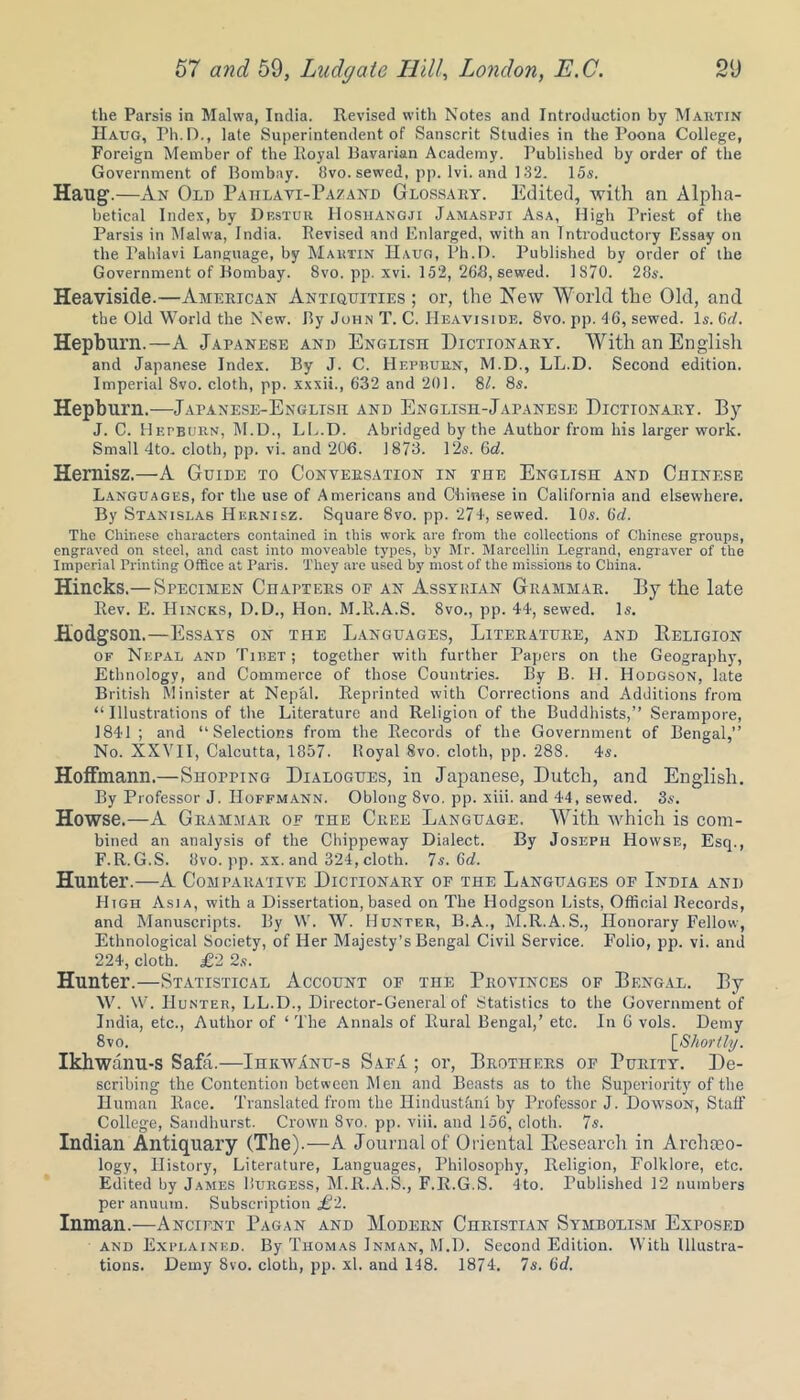 the Parsis in Malwa, India. Revised with Notes and Introduction by Martin Haug, Pli.D., late Superintendent of Sanscrit Studies in the Poona College, Foreign Member of the Royal Bavarian Academy. Published by order of the Government of Bombay. 8vo. sewed, pp. lvi. and 132. 15s. Haug.—An Old Paiilavi-Pazand Glossary. Edited, with an Alpha- betical Index, by Destur IIoshangji Jamaspji Asa, High Priest of the Parsis in Malwa, India. Revised and Enlarged, with an Introductory Essay on the I’ahlavi Language, by Martin IIauo, Ph.D. Published by order of the Government of Bombay. 8vo. pp. xvi. 152, 268, sewed. 1870. 28s. Heaviside.—American Antiquities; or, the New World the Old, and the Old World the New. By John T. C. Heaviside. 8vo. pp. 46, sewed. Is. Gd. Hepburn.—A Japanese and English Dictionary. With an English and Japanese Index. By J. C. Hepburn, M.D., LL.D. Second edition. Imperial 8vo. cloth, pp. xxxii., 632 and 201. 81. 8s. Hepburn.—Japanese-English and English-Japanese Dictionary. By J. C. Hepburn, M.D., LL.D. Abridged by the Author from his larger work. Small 4to. cloth, pp. vi. and 206. 1873. 12s. 6d. Hernisz.—A Guide to Conversation in the English and Chinese Languages, for the use of Americans and Chinese in California and elsewhere. By Stanislas Hernisz. Square 8vo. pp. 274, sewed. 10s. 6(7. The Chinese characters contained in this work are from the collections of Chinese groups, engraved on steel, and cast into moveable types, by Mr. Mareellin Legrand, engraver of the Imperial Printing Office at Paris. They are used by most of the missions to China. Hincks.— Specimen Chapters or an Assyrian Grammar. By the late Rev. E. Hincks, D.D., Hon. M.R.A.S. 8vo., pp. 44, sewed. Is. Hodgson.—Essays on the Languages, Literature, and Religion of Nepal and Tibet; together with further Papers on the Geography, Ethnology, and Commerce of those Countries. By B. H. Hodgson, late British Minister at Nepal. Reprinted with Corrections and Additions from “Illustrations of the Literature and Religion of the Buddhists,’’ Serampore, 1841 ; and “Selections from the Records of the Government of Bengal,’’ No. XXVII, Calcutta, 1857. Royal 8vo. cloth, pp. 288. 4s. Hoffmann.—Shopping Dialogues, in Japanese, Dutch, and English. By Professor J. Hoffmann. Oblong 8vo. pp. xiii. and 44, sewed. 3s. Howse.—A Grammar of the Cree Language. With which is com- bined an analysis of the Chippeway Dialect. By Joseph Howse, Esq., F.R.G.S. 8vo. pp. xx. and 324, cloth. 7s. 6(7. Hunter.—A Comparative Dictionary of the Languages or India and High Asia, with a Dissertation, based on The Hodgson Lists, Official Records, and Manuscripts. By W. W. Hunter, B.A., M.R.A.S., Honorary Fellow, Ethnological Society, of Her Majesty’s Bengal Civil Service. Folio, pp. vi. and 224, cloth. £2 2s. Hunter.—Statistical Account oe the Provinces of Bengal. By W. W. Hunter, LL.D., Director-General of Statistics to the Government of India, etc., Author of ‘ The Annals of Rural Bengal,’ etc. In 6 vols. Demy 8vo. [Shortly. Ikhwanu-s Safa.—IhkwAnu-s SafA ; or, Brothers of Turity. De- scribing the Contention between Men and Beasts as to the Superiority of the Human Race. Translated from the Hindustani by Professor J. Dowson, Staff College, Sandhurst. Crown 8vo. pp. viii. and 156, cloth. 7s. Indian Antiquary (The).—A Journal of Oriental Research in Archaeo- logy, History, Literature, Languages, Philosophy, Religion, Folklore, etc. Edited by James Burgess, M.R.A.S., F.R.G.S. 4to. Published 12 numbers per anuutn. Subscription £2. Inman.—Ancient Pagan and Modern Christian Symbolism Exposed and Explained. By Thomas Inman, M.D. Second Edition. With Illustra- tions. Demy 8vo. cloth, pp. xl. and 148. 1874. 7s. 6(7.