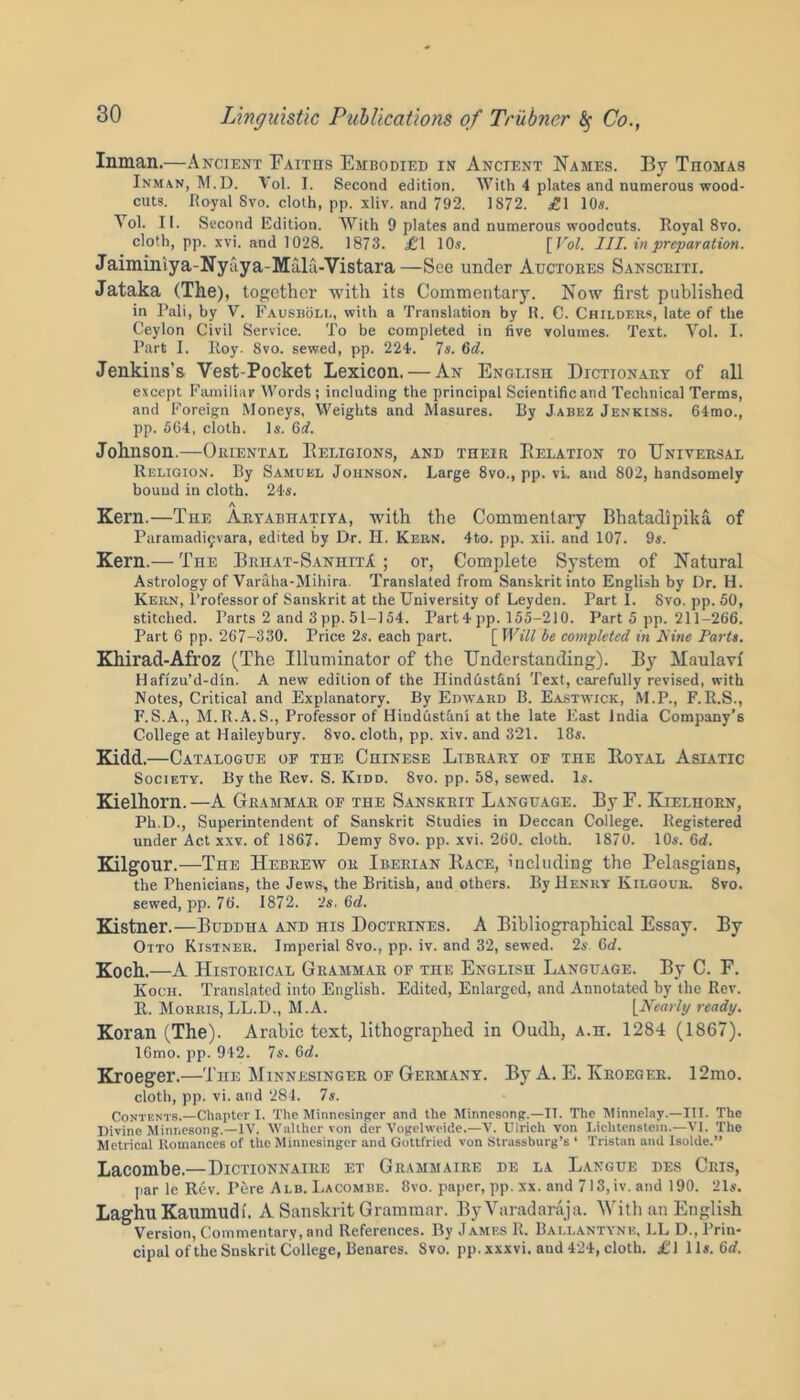 Inman.—Ancient Faiths Embodied in Ancient Names. By Thomas Inman, M.D. Vol. I. Second edition. With 4 plates and numerous wood- cuts. Royal Svo. cloth, pp. xliv. and 792. 1872. £\ 10s. Yol. II. Second Edition. With 9 plates and numerous woodcuts. Royal 8vo. cloth, pp. xvi. and 1028. 1873. £1 10s. [ Vol. III. in preparation. Jaiminiya-Nyaya-Mtilu-Vistara—See under Auctokes Sansceiti. Jataka (The), together with its Commentary. Now first published in Pali, by V. Fausboll, with a Translation by R. C. Childers, late of the Ceylon Civil Service. To be completed in five volumes. Text. Vol. I. Part I. Roy. 8vo. sewed, pp. 224. 7s. 6d. Jenkins’s Vest-Pocket Lexicon. — An English Dictionary of all except Familiar Words ; including the principal Scientific and Technical Terms, and Foreign Moneys, Weights and Masures. By Jabez Jenkins. 64mo., pp. 564, cloth. Is. 6d. Johnson.—Oriental Eeligions, and their Eelation to Universal Religion. By Samuel Johnson. Large 8vo., pp. vi. and 802, handsomely bound in cloth. 24s. A Kern.—The Aryabhativa, with the Commentary Bhatadipika of Paramadifvara, edited by Dr. H. Kern. 4to. pp. xii. and 107. 9s. Kern.— The Brhat-SanhitA ; or, Complete System of Natural Astrology of Varaha-Mihira. Translated from Sanskrit into English by Dr. H. Kern, Professor of Sanskrit at the University of Leyden. Part 1. Svo. pp. 50, stitched. Parts 2 and 3 pp. 51-154. Part 4 pp. 155-210. Part 5 pp. 211-266. Part 6 pp. 267-330. Price 2s. each part. [ Will be completed in Nine Parts. Khirad-Afroz (The Illuminator of the Understanding). By Maulavi Hafizu’d-din. A new edition of the Hindustani Text, carefully revised, with Notes, Critical and Explanatory. By Edward B. Eastwick, M.P., F.R.S., F.S.A., M.R.A.S., Professor of Hindustani at the late East India Company’s College at Haileybury. Svo. cloth, pp. xiv. and 321. 18s. Kidd.—Catalogue of the Chinese Library of the Eoyal Asiatic Society. By the Rev. S. Kidd. Svo. pp. 58, sewed. Is. Kielhorn.—A Grammar of the Sanskrit Language. By F. Kielhorn, Ph.D., Superintendent of Sanskrit Studies in Deccan College. Registered under Act xxv. of 1867. Demy Svo. pp. xvi. 260. cloth. 1870. 10s. 6d. Kilgour.—The Hebrew or Iberian Race, including the Pelasgians, the Phenicians, the Jews, the British, and others. By Henry Kilgour. 8vo. sewed, pp. 76. 1872. 2s. 6d. Kistner.—Buddha and his Doctrines. A Bibliographical Essay. By Otto Kistner. Imperial 8vo., pp. iv. and 32, sewed. 2s. Gtf. Koch.—A Historical Grammar of the English Language. By C. F. Koch. Translated into English. Edited, Enlarged, and Annotated by the Rev. R. Morris, LL.D., M.A. [Nearly ready. Koran (The). Arabic text, lithographed in Oudli, a.h. 1284 (1867). 16mo. pp. 942. 7s. 6d. Kroeger.—The Minnesinger of Germany. By A. E. Ivroeger. 12mo. cloth, pp. vi. and 281. 7s. Contents.—Chapter I. The Minnesinger and the Minnesong.—II. The Minnelay.—III. The Divine Minnesong.—IV. Walther von der Vogelweide.—V. Ulrich von Lichtenstein.—VI. The Metrical Romances of the Minnesinger and Gottfried von Strassburg’s ‘ Tristan and Isolde.” Lacombe.—Dictionnaire et Grammaire de la Langue des Gris, par le Rev. Pere Alb. Lacombe. 8vo. paper, pp. xx. and 713,iv. and 190. 21s. LaghuKaumudi. A Sanskrit Grammar. ByVaradaraja. With an English Version, Commentary, and References. By James R. Ballantyne, LL D., Prin- cipal of the Snskrit College, Benares. Svo. pp.xxxvi. and 424, cloth. £\ 11s. 6«f.