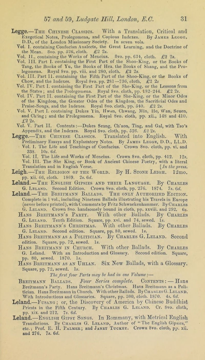 Legge .—The Chinese Classics. With a Translation, Critical and Exegetical Notes, Prolegomena, and Copious Indexes. By James Legge, D.D., of the London Missionary Society. In seven vols. Yol. I. containing Confucian Analects, the Great Learning, and the Doctrine of the Mean. 8vo. pp. 526, cloth. £2 2s. Vol. II., containing the Works of Mencius. 8vo. pp. 634', cloth. £2 2s. Vol. III. Part I. containing the First Part of the Shoo-King, or the Books of Tang, the Books of Yu, the Books of Ilea, the Books of Shang, and the Pro- legomena. Royal 8vo. pp. viii. and 280, cloth. £2 2s. Vol. III. Part II. containing the Fifth Part of the Shoo-King, or the Books of Chow, and the Indexes. Royal 8vo. pp. 281—736, cloth. £2 2s Vol. IV. Part I. containing the First Part of the She-King, or the Lessons from the States ; and the Prolegomena. Royal Svo. cloth, pp. 182-244. £2 2s. Vol. IV. Part II. containing the First Part of the She-King, or the Minor Odes of the Kingdom, the Greater Odes of the Kingdom, the Sacrificial Odes and Praise-Songs, and the Indexes. Royal 8vo. cloth, pp. 540. £2 2s. Vol. V. Part I. containing Dukes Yin, Hwan, Chwang, Min, He, Wan, Seuen, and Ch‘ing; and the Prolegomena. Royal 8vo. cloth, pp. xii., 148 and 410. £2 2s. Vol. V. Part II. Contents:—Dukes Seang, Ch’aon, Ting, and Gal, with Tso’s Appendix, and the Indexes. Royal 8vo. cloth, pp. 526. £2 2s. Legge.—The Chinese Classics. Translated into English. With Preliminary Essays and Explanatory Notes. By James Legge, D.D., LL.D. Vol. I. The Life and Teachings of Confucius. Crown 8vo. cloth, pp. vi. and 33S. 10s. 6d. Vol. II. The Life and Works of Mencius. Crown 8vo. cloth, pp. 412. 12s. Vol. III. The She King, or Book of Ancient Chinese Poetry, with a literal Translation and in English Verse. \_In the press. Leigh.—The Religion of the Would. Ry H. Stone Leigh. 12mo. pp. xii. 66, cloth. 1869. 2s. Gd. Leland.—The English Gipsies and their Language. By Charles G. Leland. Second Edition. Crown Svo. cloth, pp. 276. 1874. 7s. 6d. Leland.—The Breitmann Ballads. The only Authorized Edition. Complete in 1 vol., including Nineteen Ballads illustrating his Travels in Europe (never before printed), with Comments by Fritz Schwackenhammer. By Charles G. Leland. Crown Svo. handsomely bound in cloth, pp. xxviii. and 292. 6s. Hans Breitmann’s Party. With other Ballads. By Charles G. Leland. Tenth Edition. Square, pp. xvi. and 74, sewed. Is. Hans Breitmann’s Christmas. With other Ballads. By Charles G. Leland. Second edition. Square, pp. 80, sewed. Is. Hans Breitmann as a Politician. By Charles G. Leland. Second edition. Square, pp. 72, sewed. Is. Hans Breitmann in Church. With other Ballads. By Charles G. Leland. With an Introduction and Glossary. Second edition. Square, pp. 80, sewed. 1870. Is. Hans Breitmann as an Uhlan. Six Hew Ballads, with a Glossary. Square, pp. 72, sewed. Is. The first four Parts may he had in one Volume :— Breitmann Ballads. Four Series complete. Contents : — Hans Breitmann’s Party. Hans Breitmann’s Christmas. Hans Breitmann as a Poli- tician. Hans Breitmann in Church. With other Ballads. By ChaulesG. Leland. With Introductions and Glossaries. Square, pp. 800, cloth. 1870. 4s. 6d. Leland.—Fusang; or, the Discovery of America by Chinese Buddhist Priests in the Fifth Century. By Charles G. Leland. Cr. Svo. cloth, pp. xix. and 212. 7s. 6c?. Leland.—English Gipsy Songs. In Rommany, with Metrical English Translations. By Charles G. Leland, Author of “ The English Gipsies,” etc.; Prof. E. H. Palmer; and Janet Tuckey. Crown Svo. cloth, pp. xii. and 276. 7s. 6d.