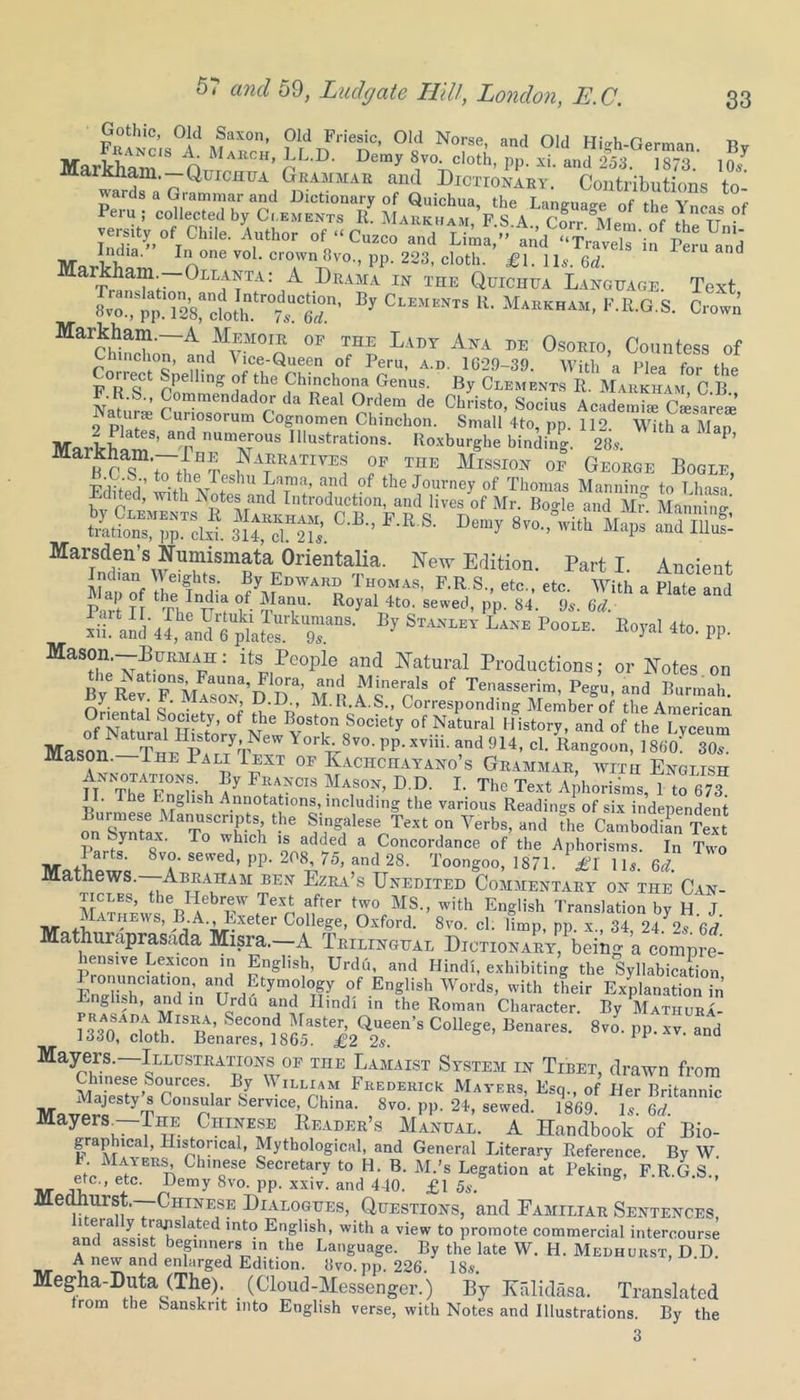 Gothic, Old Saxon, Old Friesic, Old Norse, and Old HUh-German Ttv MarkhaTn‘S D”»8v»doth, PP.Xi. „,d2% “■ nl ““ Dmhokart. Contributions to- wards a Giammar and Dictionary of Quichua the Lanmiaiw „f ,i„v e Peru ; collected by Ci.ements Ii Mahkha i F A w m , Xn<?T8 °f r?ity of Chile. ’Author of •< Cusco ,„d Mariam nne cro.wn»vo-> PP- 223, cloth. £l. Us. 6d. Markham.—Ollanta: A Drama in the Quichua Language. Text 8vo“Spp^T^cfoth^trS”’ By CLEJIENTS R> MaRKHAM' F-R-G S- Crown MarChlSo7idMVMOIQ °P 71 Lady Ana pe 0soEro. Countess of R lunch on, and A ice-Queen of Peru, a.d. 1629-39. With a Flea for the F o oCt pP® llng‘ °f ,the Chinchona Genus. By Clements R. Markham C B F.R.S., Commendador da Real Ordem de Christo, Socius Academia CWea Naturae Curiosorum Cognomen Chinchon. Small 4to, pp. 112. With a Man ’ an7Ua^r°US IUuStrati0nS- lioxburghe binding. 28,. P’ ?AfE1IIra! 7 InE °* George Boole, Edited’ witl Nntc11 aTt’ and °f the Journey of Thomas Manning to Lhasa JMlited, with Notes and Introduction, and lives of Mr. Bogle and Mr Mannino- iszsi C'B P-Ea Dcm)' 8™->°rith “■* JUSBs Marsden’s Numismata Orientalia. New Edition. Parti. Ancient Lpaof the India 0?yfD™ TH,°fA8’ RR S etc’ etc‘ With a Plate and Pm-t Tf tv,, r f w m ^ R°yalJit0‘ sewed’ PP- 84- 9t. M. S aid «, E}' S™T LiKE Po°“- *»!*' «»• PP- Mason,—Burmah: its People and Natural Productions; or Notes on ByeRev FnMlsoNa,D l°)ra’ Tn °f Tenasserim’ P^. Burmah. fj. . : Q* . AS0N» D.IJ, M. R.A.S., Corresponding Member of the American TTi31 b.°1c'ety’ of the B°ston Society of Natural History, and of the I vceum Masl -7'Y» V™' PP- M4. cl. Rangoon, ]8h'of°30«! tt Tbo r u / 7T..SON, D.U. 1. The Text Aphorisms, 1 to 673 I. The English Annotations, including the various Readings of six independent Burmese Manuscripts, the Singalese Text on Verbs, and the CambodiL Text P fyn oX- r° w.hlch '* added a Concordance of the Aphorisms. In Two MotWe 8T sewed’PP-2(V5, and 28. Toongoo, 1871. £l 11,. 6d. Mathews. Abraham ben Ezra’s Unedited Commentary on the Can- ticles, the Hebrew Text after two MS., with English Translation by H J M A , 7EWS’ /l'A’-iJ-Xeter GolleSe> Oxford. 8vo. cl. limp, pp. x., 34, 24.7 6d Mathuraprasada Misra.—A Trilingual Dictionary, being a compre- hensive Lexicon in English, Urdu, and Hindi, exhibiting the Syllabication £“r a»d Etymology of English Words, with their Explanation in English, and in Urdu and Hindi in the Roman Character. By Mathura- r«nAD|Af?“ nA’ SeCOnd rraster’ Queen’s College, Benares. 8vo. pp. xv and 1330, cloth. Benares, 1865. £2 2,. 1F Q Mayceidne7sLLUSTIlATH070F TnE tLamaist System in Tibet, drawn from Chinese Sources. By William Frederick Mayers, Esq., of Her Britannic MnvprieS YT Consular Service, China. 8vo. pp. 24, sewed. 1869. Is. 6d. Mayers.—The Chinese Reader’s Manual. A Handbook of Bio- graphmal, Historical, Mythological, and General Literary Reference. By W. t Mayers Chinese Secretary to H. B. M.’s Legation at Peking, F.R.G S„ ®tc - etc- Bemy 8vo. pp. xxiv. and 440. £1 5s. Medhurst.—Chinese Dialogues, Questions, and Eamiltar Sentences, 1 eia y rajis ated into English, with a view to promote commercial intercourse and assist beginners in the Language. By the late W. H. Medhurst, D D. A new and enlarged Edition. 8vo. pp. 226. 18,. Megha-Duta (The). (Cloud-Messenger.) By Kalidasa. Translated from the Sanskrit into English verse, with Notes and Illustrations. By the 3