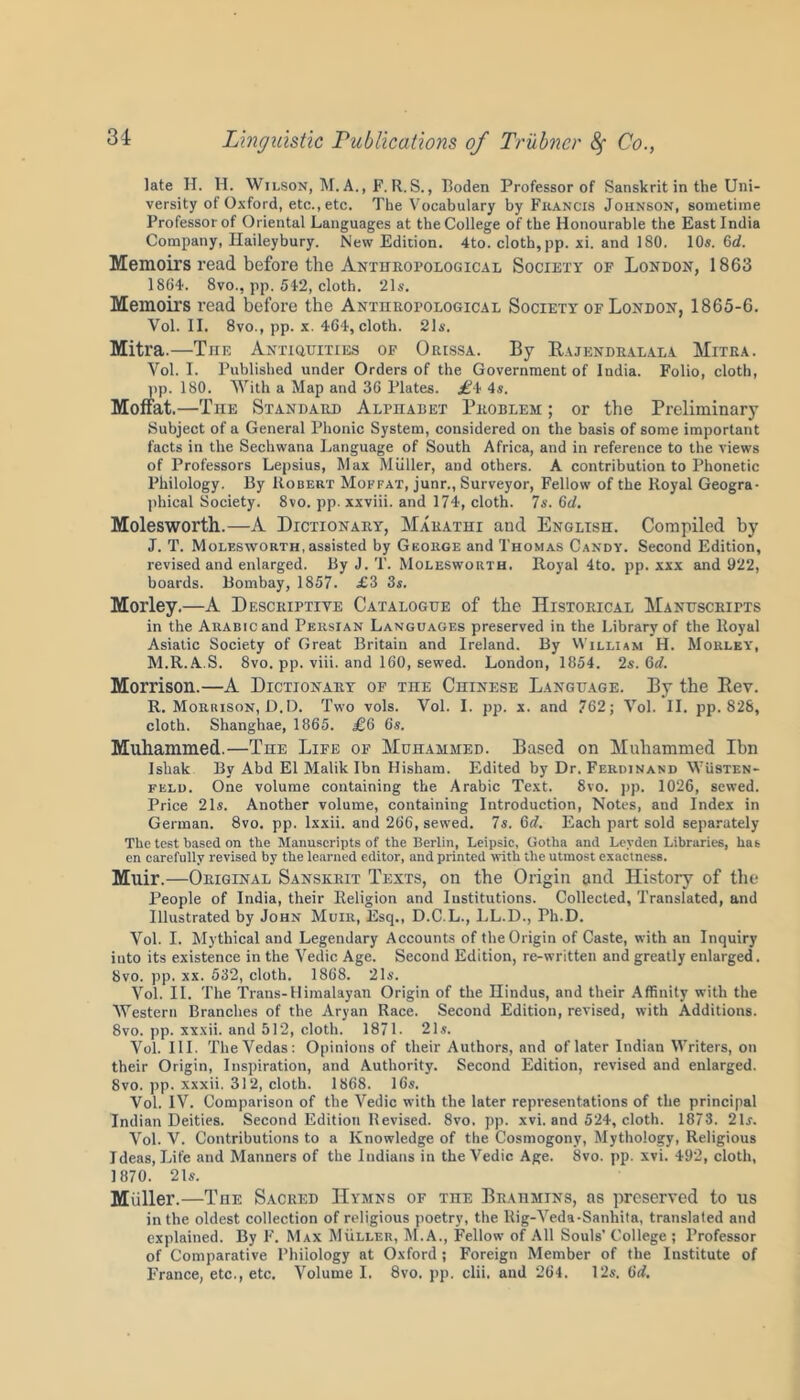 late H. H. Wilson, M. A., F. R.S., Boden Professor of Sanskrit in the Uni- versity of Oxford, etc., etc. The Vocabulary by Francis Johnson, sometime Professor of Oriental Languages at the College of the Honourable the East India Company, Haileybury. New Edition. 4to. cloth, pp. xi. and 180. 10s. 6d. Memoirs read before the Anthropological Society of London, 1863 1864. 8vo., pp. 542, cloth. 21s. Memoirs read before the Anthropological Society of London, 1865-6. Vol. II. 8vo., pp. x. 464, cloth. 21s. Mitra.—TnE Antiquities of Orissa. By Rajendralala Mitra. Vol. I. Published under Orders of the Government of India. Folio, cloth, pp. 180. With a Map and 36 Plates. £4 4s. Moffat.—The Standard Alphadet Problem ; or the Preliminary Subject of a General Phonic System, considered on the basis of some important facts in the Sechwana Language of South Africa, and in reference to the views of Professors Lepsius, Max Muller, and others. A contribution to Phonetic Philology. By Robert Moffat, junr., Surveyor, Fellow of the Royal Geogra- phical Society. 8vo. pp. xxviii. and 174, cloth. 7s. 6d. Molesworth.—A Dictionary, Marathi and English. Compiled by J. T. Molesworth, assisted by George and Thomas Candy. Second Edition, revised and enlarged. By J. T. Molesworth. Royal 4to. pp. xxx and 922, boards. Bombay, 1857. .£3 3s. Morley.—A Descriptive Catalogue of the Historical Manuscripts in the Arabic and Persian Languages preserved in the Library of the Royal Asiatic Society of Great Britain and Ireland. By William H. Morley, M.R.A.S. 8vo. pp. viii. and 160, sewed. London, 1854. 2s. (id. Morrison.—A Dictionary of the Chinese Language. By the Rev. R. Morrison, D.D. Two vols. Vol. I. pp. x. and 762; Vol. II. pp. 828, cloth. Shanghae, 1865. £6 6s. Muhammed.—The Life of Muhammed. Based on Muliammed Ihn Iskak By Abd El Malik Ibn Hisham. Edited by Dr. Ferdinand Wusten- feld. One volume containing the Arabic Text. 8vo. pp. 1026, sewed. Price 21s. Another volume, containing Introduction, Notes, and Index in German. 8vo. pp. lxxii. and 266, sewed. 7s. 6d. Each part sold separately The test based on the Manuscripts of the Berlin, Leipsic, Gotha and Leyden Libraries, has en carefully revised by the learned editor, and printed with the utmost exactness. Muir.—Original Sanskrit Texts, on the Origin and History of the People of India, their Religion and Institutions. Collected, Translated, and Illustrated by John Muir, Esq., D.C.L., LL.D., Ph.D. Vol. I. Mythical and Legendary Accounts of the Origin of Caste, with an Inquiry into its existence in the Yedic Age. Second Edition, re-written and greatly enlarged. 8vo. pp. xx. 532, cloth. 1868. 21s. Vol. II. The Trans-Himalayan Origin of the Hindus, and their Affinity with the Western Branches of the Aryan Race. Second Edition, revised, with Additions. 8vo. pp. xxxii. and 512, cloth. 1871. 21s. Vol. III. The Vedas: Opinions of their Authors, and of later Indian Writers, on their Origin, Inspiration, and Authority. Second Edition, revised and enlarged. 8vo. pp. xxxii. 31 2, cloth. 1868. 16s. Vol. IV. Comparison of the Vedic with the later representations of the principal Indian Deities. Second Edition Revised. 8vo. pp. xvi. and 524, cloth. 1873. 21s. Vol. V. Contributions to a Knowledge of the Cosmogony, Mythology, Religious Ideas, Life and Manners of the Indians in the Vedic Age. 8vo. pp. xvi. 492, cloth, 1870. 21s. Miiller.—The Sacred Hymns of the Brahmins, as preserved to us in the oldest collection of religious poetry, the Rig-Veda-Sanhita, translated and explained. By F. Max Muller, M.A., Fellow of All Souls’ College ; Professor of Comparative Philology at Oxford ; Foreign Member of the Institute of France, etc., etc. Volume I. 8vo. pp. clii. and 264. 12s. 6d.