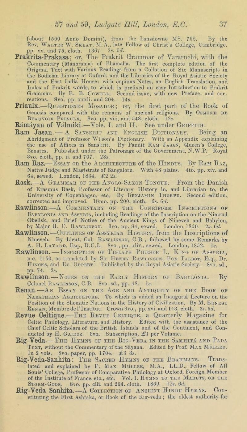 (about 1500 Anno Domini), from the Lansdowne MS. 702. By the Rev. Walter W. Skeat, M. A., late l’ellow of Christ’s College, Cambridge, pp. xx. and 75, cloth. 1807. 2s. Off. Prakrita-Prakasa; or, The Prakrit Grammar of Vararuchi, with the Commentary (Manorama) of Bhamaha. The first complete edition of the Original Text with Various Readings from a Collation of Six Manuscripts in the Bodleian Library at Oxford, and the Libraries of the Royal Asiatic Society and the East India House; wilh copious Notes, an English Translation, and Index of Prakrit words, to which is prefixed an easy Introduction to Prakrit Grammar. By E. B. Cowell. Second issue, with new Preface, and cor- rections. 8vo. pp. xxxii. and 204. 14s. Priaulx.—Quhistiones Mosaics ; or, the first part of the Book of Genesis compared with the remains of ancient religions. By Osmond de Beauvoir Priaulx. 8vo. pp. viii. and 548, cloth. 12s. Ramayan of Valmiki.—Yols. I. and II. See under Griffith. Ram Jasan. — A Sanskrit and English Dictionary. Being an Abridgment of Professor Wilson’s Dictionary. With an Appendix explaining the use of Affixes in Sanskrit. By Pandit Ram Jasan, Queen’s College, Benares. Published under the Patronage of the Government, N.W.P. Royal 8vo. cloth, pp. ii. and 707. 28*', Ram Raz.—Essay on the Architecture of the Hindus. By Ram Raz, Native Judge and Magistrate of Bangalore. With 48 plates. 4to. pp. xiv. and 64, sewed. London, 1834. £2 2*. Rask.—A Grammar of the Anglo-Saxon Tongue. Erom the Danish of Erasmus Rask, Professor of Literary History in, and Librarian to, the University of Copenhagen, etc. By Benjamin Thorpe. Second edition, corrected and improved. 18mo. pp. 200, cloth. 5s. Qd. Rawlinson.—A Commentary on the Cuneiform Inscriptions of Babylonia and Assyria, including Readings of the Inscription on the Nimrud Obelisk, and Brief Notice of the Ancient Kings of Nineveh and Babylon, by Major H. C. Rawlinson. 8vo. pp. 84, sewed. London, 1850. 2*. (id. Rawlinson.—Outlines of Assyrian History, from the Inscriptions of Nineveh. By Lieut. Col. Rawlinson, C.B., followed by some Remarks by A. H. Layard, Esq., D.C.L. 8vo., pp. xliv., sewed. London, 1852. Is. Rawlinson. — Inscription of Tiglath Pileser I., King of Assyria, b.c. 1150, as translated by Sir Henry Rawlinson, Fox Talbot, Esq., Dr. Hincks, and Dr. Oppert. Published by the Royal Asiatic Society. 8vo. sd., pp. 74. 2*. Rawlinson. — Notes on the Early History of Babylonia. By Colonel Rawlinson, C.B. 8vo. sd., pp. 48. 1*. Renan.—An Essay on the Age and Antiquity of the Book of Nabathjean Agriculture. To which is added an Inaugural Lecture on the Position of the Shemitic Nations in the History of Civilization. By M. Ernest Renan, Membredel’Institut. Crown 8vo., pp.xvi. and 148, cloth. 3s. (id. Revue Celtique.—The Revue Celtique, a Quarterly Magazine for Celtic. Philology, Literature, and History. Edited with the assistance of the Chief Celtic Scholars of the British Islands and of the Continent, and Con- ducted by H. Gaidoz. 8vo. Subscription, <£1 per Volume. Rig-Veda.—The Hymns of the Rig-Veda in the SamhitA and Pada Text, without the Commentary of the Sayana. Edited by Prof. Max Muller. In 2 vols. 8vo. paper, pp. 1704. £3 3s. Rig-Veda-Sanhita: The Sacred Hymns of the Brahmans. Trans- lated and explained by F. Max Muller, M.A., LL.D., Fellow of All Souls’ College, Professor of Comparative Philology at Oxford, Foreign Member of the Institute of France, etc., etc. Vol. I. Hymns to the Mabuts, or the Storm-Gods. 8vo. pp. clii. and 264. cloth. 1869. 12*. 6d. Rig-Veda Sanhita.—A Collection of Ancient Hindu Hymns. Con- stituting the First Ashtaka, or Book of the Rig-veda; the oldest authority for