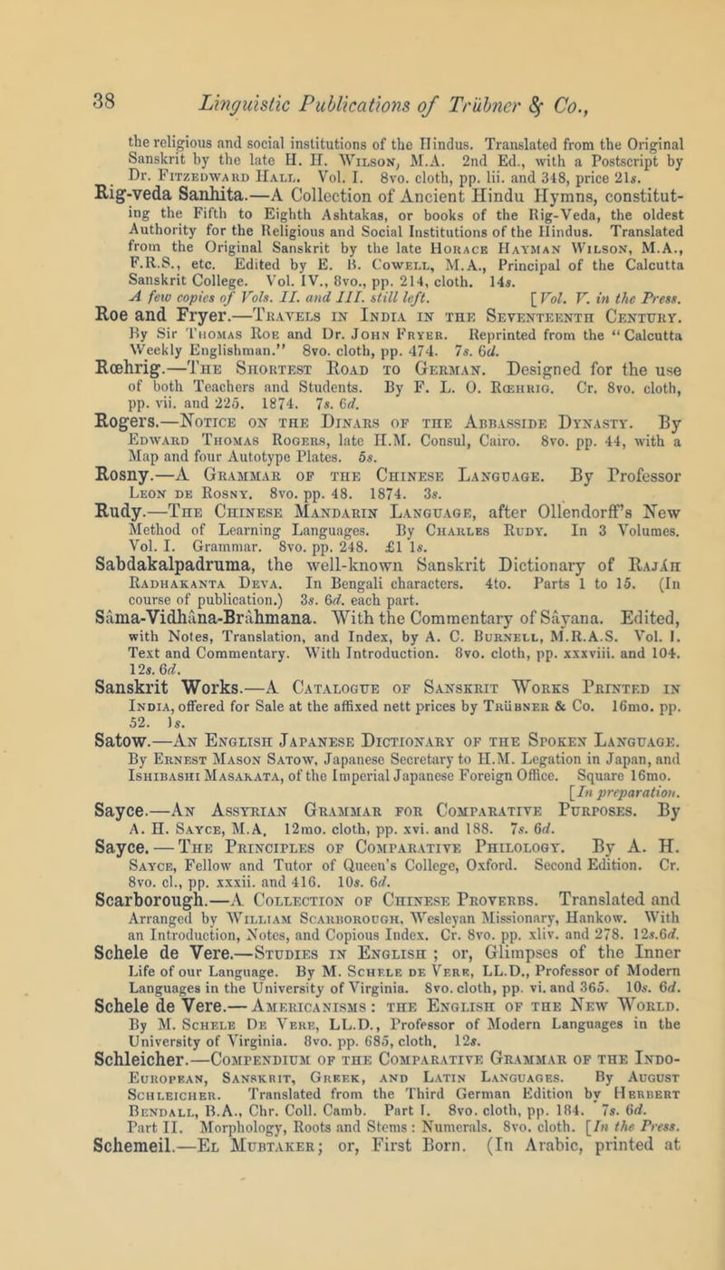 the religious and social institutions of the Hindus. Translated from the Original Sanskrit by the late H. H. Wilson, M.A. 2nd Ed., with a Postscript by Dr. Fitzedward Hall. Vol. I. 8vo. cloth, pp. lii. and 348, price 21s. Rig-veda Sanhita.—A Collection of Ancient Hindu Hymns, constitut- ing the Fifth to Eighth Ashtakas, or books of the Rig-Veda, the oldest Authority for the Religious and Social Institutions of the Hindus. Translated from the Original Sanskrit by the late Horace Hayman Wilson, M.A., F.R.S., etc. Edited by E. B. Cowell, M.A., Principal of the Calcutta Sanskrit College. Vol. IV., 8vo., pp. 214, cloth. 14s. A feiv copies of Vols. II. and III. still left. [ Vol. V. in the Press. Roe and Fryer.—Travels in India in the Seventeenth Century. By Sir Thomas Roe and Dr. John Fryer. Reprinted from the “Calcutta Weekly Englishman.” 8vo. cloth, pp. 474. 7s. 6d. Roehrig.—The Shortest Road to German. Designed for the use of both Teachers and Students. By F. L. 0. Rcehrig. Cr. 8vo. cloth, pp. vii. and 225. 1874. 7s. 6d. Rogers.—Notice on the Dinars of the Abbasside Dynasty. By Edward Thomas Rogers, late H.M. Consul, Cairo. 8vo. pp. 44, with a Map and four Autotype Plates. 5s. Rosny.—A Grammar of the Chinese Language. By Professor Leon de Rosny. 8vo. pp. 48. 1874. 3s. Rudy.—The Chinese Mandarin Language, after Ollendorff’s New Method of Learning Languages. By Charles Rudy. In 3 Volumes. Vol. I. Grammar. 8vo. pp. 248. £1 Is. Sabdakalpadruma, the well-known Sanskrit Dictionary of RajAh Radhakanta Deva. In Bengali characters. 4to. Parts 1 to 15. (In course of publication.) 3s. &d. each part. Sama-Vidhuna-Brahmana. With the Commentary ofSayana. Edited, with Notes, Translation, and Index, by A. C. Burnell, M.R.A.S. Vol. I. Text and Commentary. With Introduction. 8vo. cloth, pp. xxxviii. and 104. 12s. 6d. Sanskrit Works.—A Catalogue of Sanskrit Works Printed in India, offered for Sale at the affixed nett prices by Trubner & Co. 16mo. pp. 52. Is. Satow.—An English Japanese Dictionary of the Spoken Language. By Ernest Mason Satow, Japanese Secretary to II.M. Legation in Japan, and Ishibashi Masakata, of the Imperial Japanese Foreign Office. Square 16mo. [In preparation. Sayce.—An Assyrian Grammar for Comparative Purposes. By A. H. Sayce, M.A, 12mo. cloth, pp. xvi. and 188. 7s. 6d. Sayce. — The Principles of Comparative Philology. By A. H. Sayce, Fellow' and Tutor of Queen’s College, Oxford. Second Edition. Cr. 8vo. cl., pp. xxxii. and 416. 10s. 6d. Scarborough.—A Collection of Chinese Proverbs. Translated and Arranged by William Scarborough, Wesleyan Missionary, Hankow. With an Introduction, Notes, and Copious Index. Cr. 8vo. pp. xliv. and 278. 12s.6rf. Scheie de Yere.—Studies in English ; or, Glimpses of the Inner Life of our Language. By M. Schele de Verb, LL.D., Professor of Modern Languages in the University of Virginia. Svo. cloth, pp. vi. and 365. 10s. 6d. Scheie de Vere.— Americanisms: the English of the New World. By M. Schele De Veke, LL.D., Professor of Modern Languages in the University of Virginia. 8vo. pp. 685, cloth, 12s. Schleicher.—Compendium of the Comparative Grammar of the Indo- European, Sanskrit, Greek, and Latin Languages. By August Schleicher. Translated from the Third German Edition by Herbert Bendall, B.A., Chr. Coll. Camb. Part I. 8vo. cloth, pp. 184. 7s. 6d. Part II. Morphology, Roots and Stems : Numerals. 8vo. cloth. [In the Press. Schemeil.—El Mubtaker; or, First Born. (In Arabic, printed at