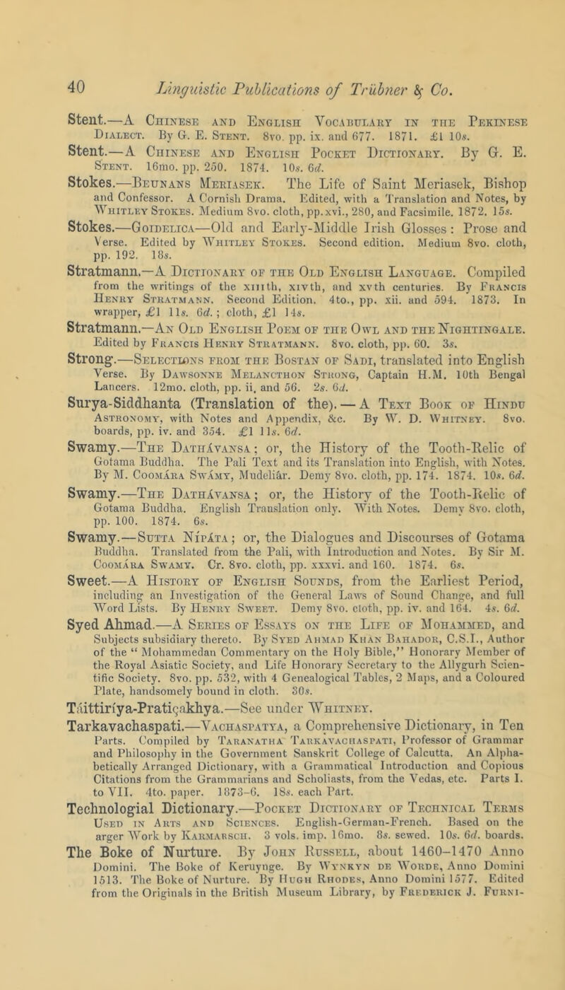 Stent.—A Chinese and English Vocabulary in the Pekinese Dialect. By G. E. Stent. 8vo. pp. ix. and 677. 1871. £1 10s. Stent.—A Chinese and English Pocket Dictionary. By G. E. Stent. 16mo. pp. 250. 1874. 10s. 6(7. Stokes.—Beunans Meriaseic. The Life of Saint Meriasek, Bishop and Confessor. A Cornish Drama. Edited, with a Translation and Notes, by Whitley Stokes. Medium 8vo. cloth, pp.xvi., 280, and Facsimile. 1872. 15s. Stokes.—Goidelica—Old and Early-Middle Irish Glosses : Prose and Verse. Edited by Whitley Stokes. Second edition. Medium 8vo. cloth, pp. 192. 18s. Stratmann.—A Dictionary of the Old English Language. Compiled from the writings of the xmth, xivth, and xvth centuries. By Francis Henry Stratmann. Second Edition. 4to., pp. xii. and 594. 1873. In wrapper, £] 11s. 6d.; cloth, £1 14s. Stratmann.—An Old English Poem of the Owl and the Nightingale. Edited by Francis Henry Stratmann. 8vo. cloth, pp. 60. 3s. Strong.—Selections from the Bostan of Sadi, translated into English Verse. By Dawsonne Melancthon Strong, Captain H.M. 10th Bengal Lancers. 12mo. cloth, pp. ii. and 56. 2s. 6(7. Surya-Siddhanta (Translation of the). — A Text Book of IIindu Astronomy-, with Notes and Appendix, &c. By W. D. Whitney. 8vo. boards, pp. iv. and 354. £1 1 Is. 6(7. Swamy.—The DathAvansa; or, the History of the Tooth-Belic of Gotama Buddha. The Pali Text and its Translation into English, with Notes. By M. Coomara Swamy, Mudeliar. Demy 8vo. cloth, pp. 174. 1874. 10s. 6(7. Swamy.—The DathAvansa ; or, the History of the Tooth-Belic of Gotama Buddha. English Translation only. With Notes. Demv 8vo. cloth, pp. 100. 1874. 6s. Swamy.—Sutta Nii>Ata; or, the Dialogues and Discourses of Gotama Buddha. Translated from the Pali, with Introduction and Notes. By Sir M. Coomara Swamy. Cr. 8vo. cloth, pp. xxxvi. and 160. 1874. 6s. Sweet.—A History of English Sounds, from the Earliest Period, including an Investigation of the General Laws of Sound Change, and full Word Lists. By Henry Sweet. Demy 8vo. cloth, pp. iv. and 164. 4s. 6(7. Syed Ahmad.—A Series of Essays on the Life of Mohammed, and Subjects subsidiary thereto. By Syed Ahmad Khan Bahador, C.S.I., Author of the “ Mohammedan Commentary on the Holy Bible,” Honorary Member of the Royal Asiatic Society, and Life Honorary Secretary to the Allygurh Scien- tific Society. 8vo. pp. 532, with 4 Genealogical Tables, 2 Maps, and a Coloured Plate, handsomely bound in cloth. 30s. Taittir!ya-Prath;akhya.—See under Whitney. Tarkavachaspati.—Vachasfatya, a Comprehensive Dictionary, in Ten Parts. Compiled by Taranatha Tarkavachaspati, Professor of Grammar and Philosophy in the Government Sanskrit College of Calcutta. An Alpha- betically Arranged Dictionary, with a Grammatical Introduction and Copious Citations from the Grammarians and Scholiasts, from the Vedas, etc. Parts I. to VII. 4to. paper. 1873-G. 18s. each Part. Technologial Dictionary.—Pocket Dictionary of Technical Terms Used in Arts and Sciences. English-German-French. Based on the arger Work by Karmarsch. 3 vols. imp. 16mo. 8s. sewed. 10s. 6(7. boards. The Boke of Nurture. By John Russell, about 1460-1470 Anno Domini. The Boke of Keruynge. By Wynkyn de Worde, Anno Domini 1513. The Boke of Nurture. By Hugh Rhodes, Anno Domini 1577. Edited from the Originals in the British Museum Library, by Frederick J. Furni-