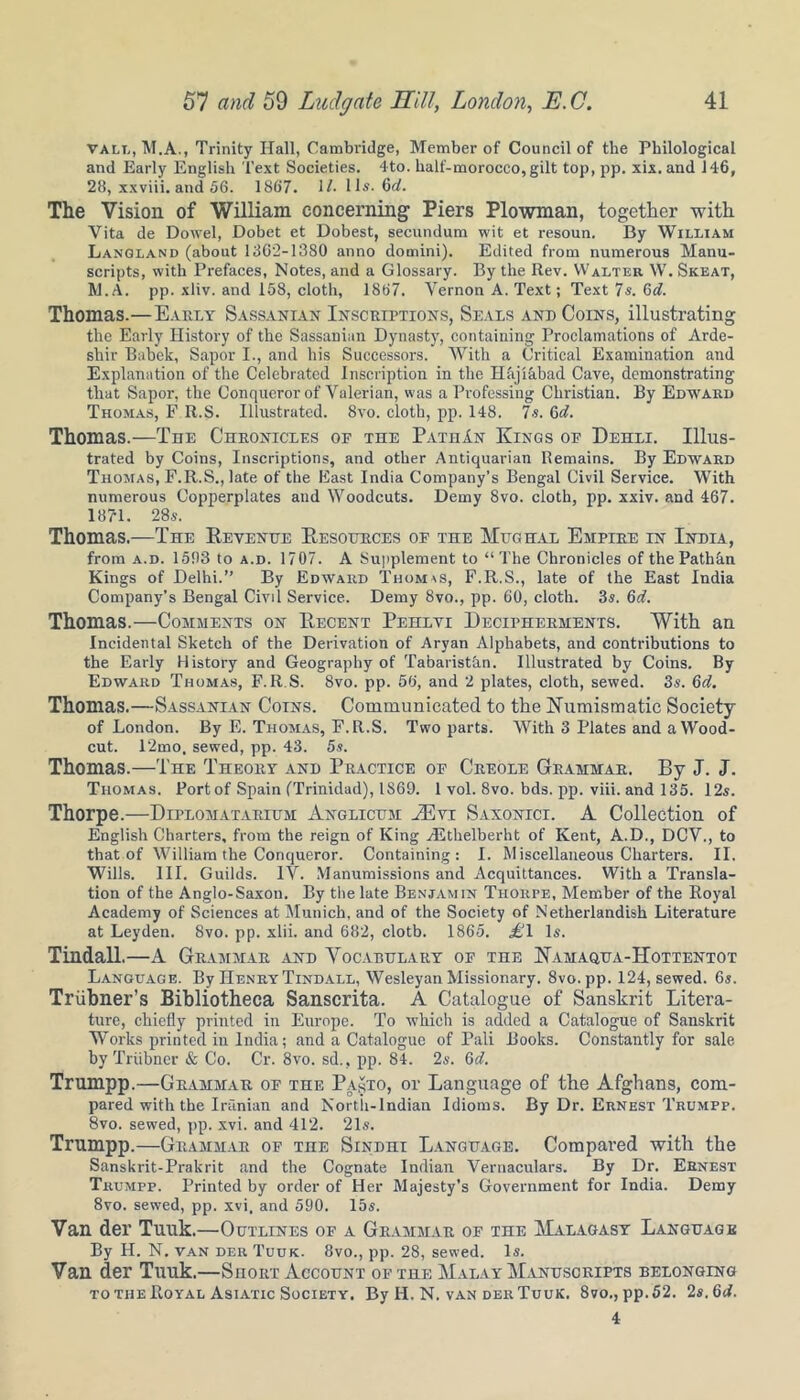 vall, M.A., Trinity Hall, Cambridge, Member of Council of the Philological and Early English Text Societies. 4to. half-morocco,gilt top, pp. xix.and 146, 28, xxviii. and 56. 1867. 17. 11s. 6c/. The Vision of William concerning Piers Plowman, together with Vita de Dowel, Dobet et Dobest, secundum wit et resoun. By William Langland (about 1362-1380 anno domini). Edited from numerous Manu- scripts, with Prefaces, Notes, and a Glossary. By the Rev. Walter W. Skeat, IVl.A. pp. xliv. and 158, cloth, 1867. Vernon A. Text; Text 7s. Gd. Thomas.—Early Sassanian Inscriptions, Seals and Coins, illustrating the Early History of the Sassanian Dynasty, containing Proclamations of Arde- sliir Babek, Sapor I., and his Successors. With a Critical Examination and Explanation of the Celebrated Inscription in the Hajiabad Cave, demonstrating that Sapor, the Conqueror of Valerian, was a Professing Christian. By Edward Thomas, F R.S. Illustrated. 8vo. cloth, pp. 148. Is. 6d. Thomas.—The Chronicles of the PathAn Kings of Dehli. Illus- trated by Coins, Inscriptions, and other Antiquarian Remains. By Edward Thomas, F.R.S., late of the East India Company’s Bengal Civil Service. With numerous Copperplates and Woodcuts. Demy 8vo. cloth, pp. xxiv. and 467. 1871. 28s. Thomas.—The Revenue Resources of the Mugh.il Empire in India, from a.d. 1583 to a.d. 1707. A Supplement to “The Chronicles of thePathkn Kings of Delhi.” By Edward Thomas, F.R.S., late of the East India Company’s Bengal Civil Service. Demy 8vo., pp. 60, cloth. 3s. 6d. Thomas.—Comments on Recent Pehlvi Decipherments. With an Incidental Sketch of the Derivation of Aryan Alphabets, and contributions to the Early History and Geography of Tabaristan. Illustrated by Coins. By Edward Thomas, F.R S. 8vo. pp. 56, and 2 plates, cloth, sewed. 3s. 6d. Thomas.—Sassanian Coins. Communicated to the Numismatic Society of London. By E. Thomas, F.R.S. Two parts. With 3 Plates and a Wood- cut. 12mo. sewed, pp. 43. 5s. Thomas.—The Theory and Practice of Creole Grammar. By J. J. Thomas. Port of Spain (Trinidad), 1869. 1 vol. 8vo. bds. pp. viii. and 135. 12s. Thorpe.—Diplomatarium Anglicum MCyi Saxonici. A Collection of English Charters, from the reign of King HSthelberht of Kent, A.D., DCV., to that of William the Conqueror. Containing: I. M iscellaneous Charters. II. Wills. III. Guilds. IV. Manumissions and Acquittances. With a Transla- tion of the Anglo-Saxon. By the late Benjamin Thorpe, Member of the Royal Academy of Sciences at Munich, and of the Society of Netherlandish Literature at Leyden. 8vo. pp. xlii. and 682, cloth. 1865. £1 Is. Tindall.—A Grammar and Vocabulary of the Namaqua-IIottentot Language. By Henry Tindall, Wesleyan Missionary. Svo.pp. 124, sewed. 6s. Triibner’s Bibliotheca Sanscrita. A Catalogue of Sanskrit Litera- ture, chiefly printed in Europe. To which is added a Catalogue of Sanskrit Works printed in India; and a Catalogue of Pali Books. Constantly for sale by Triibner & Co. Cr. 8vo. sd., pp. 84. 2s. Gd. Trumpp.—Grammar of the PasTO, or Language of the Afghans, com- pared with the Iranian and Nortii-lndian Idioms. By Dr. Ernest Trumpp. 8vo. sewed, pp. xvi. and 412. 21s. Trumpp.—Grammar of the Sindhi Language. Compared with the Sanskrit-Prakrit and the Cognate Indian Vernaculars. By Dr. Ernest Trumpp. Printed by order of Her Majesty’s Government for India. Demy 8vo. sewed, pp. xvi. and 590. 15s. Van der Tuuk.—Outlines of a Grammar of the Malagasy Language By H. N. van der Tuuk. 8vo., pp. 28, sewed. Is. Van der Tuuk.—SnoiiT Account of the Malay Manuscripts belonging to the Royal Asiatic Society, By H. N. van der Tuuk. 8vo., pp.52. 2s.6d. 4