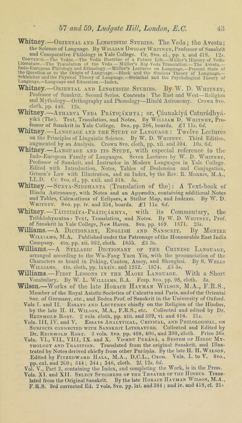 Whitney.—Oriental and Linguistic Studies. The Veda; the Avesta; the Science of Language. By William Dwight Whitney, Professor of Sanskrit and Comparative Philology in Yale College. Cr. 8vo. cl., pp. x. and 418. l‘2.v. Contents.—The Vedas.—The Vedic Doctrine of a Future Life.—Muller’s History of Yedic Literature.—The Translation of the Veda.— Miiller’s Rig-Veda Translation.—The Avesta.— Indo-European Philology and Ethnology.—Muller’s Lectures on Language.—Present State of the Question as to the Origin of Language.—Bleek and the Simious Theory of Language.— Schleicher and the Physical Theory of Language.—Steinthal and the Psychological Theory of Language.—Language and Education.—Index. Whitney.—Oriental and Linguistic Studies. By W. D. Whitney, Professor of Sanskrit. Second Series. Contents: The East and West—Religion and Mythology—Orthography and Phonology—Hindu Astronomy. Crown 8vo. cloth, pp. 446. 12s. Whitney.—Atharva Veda PrItiqIkhya ; or, Caunakfya Caturadhya- yika (The). Text, Translation, and Notes. By William D. Whitney, Pro- fessor of Sanskrit in Yale College. 8vo. pp. 286, boards. £1 11s. 6d. Whitney.—Language and the Study of Language : Twelve Lectures on the Principles of Linguistic Science. By W. D. Whitney. Third Edition, augmented by an Analysis. Crown 8vo. cloth, pp. xii. and 504. 10s. 6d. Whitney.—Language and its Study, with especial reference to the Indo-European Family of Languages. Seven Lectures by W. D. Whitney, Professor of Sanskrit, and Instructor in Modern Languages in Yale College. Edited with Introduction, Notes, Tables of Declension and Conjugation, Grimm’s Law with Illustration, and an Index, by the Rev. R. Morris, M.A., LL.D. Cr. 8vo. cl., pp. xxii. and 318. 5s. Whitney.—Surya-Siddhanta (Translation of the): A Text-hook of Hindu Astronomy, with Notes and an Appendix, containing additional Notes and Tables, Calculations of Eclipses, a Stellar Map, and Indexes. By W. D. Whitney. 8vo. pp. iv. and 354, boards. £1 11s. 6d. Whitney.—TiiTTiRiYA-PEiTiqAKirYA, with its Commentary, the Tribhkshyaratna: Text, Translation, and Notes. By W. D. Whitney, Prof, of Sanskrit in Yale College, New Haven. 8vo. pp. 469. 1871. 25s. Williams.—A Dictionary, English and Sanscrit. By Moniee Williams, M.A. Published under the Patronage ofthe Honourable East India Company. 4to. pp. xii. 862, cloth. 1855. £3 3s. Williams.—A Syllabic Dictionary of the Chinese Language, arranged according to the Wu-Fang Yuen Yin, with the pronunciation of the Characters as heard in Peking, Canton, Amoy, and Shanghai. By S. Wells Williams. 4to. cloth, pp. lxxxiv. and 1252. 1874. £5 os. Williams.—First Lessons in the Maori Language. With a Short Vocabulary. By W. L. Williams, B.A. Fcap. 8vo. pp. 98, cloth. 5s. Wilson.—Works of the late Horace Hayman Wilson, M.A., F.R.S., Member of the Royal Asiatic Societies of Calcutta and Paris, and of the Oriental Soc. of Germany, etc,, and Boden Prof, of Sanskrit in the University of Oxford. Vols I. and II. Essays and Lectures chiefly on the Religion of the Hindus, by the late H. H. Wilson, M.A., F.R.S., etc. Collected and edited by Dr. Reinhold Rost. 2 vols. cloth, pp. xiii. and 399, vi. and 416. 21s. Vols. Ill, IV. and V. Essays Analytical, Critical, and Philological, on Subjects connected with Sanskrit Literature. Collected and Edited by Dr. Reinhold Rost. 3 vols. 8vo. pp. 408, 406, and 390, cloth. Price 36s Vols. VI., VII., VIII, IX. and X. Vishnu Purana, a System op Hindu My- thology and Tradition. Translated from the original Sanskrit, and Illus- trated by Notes derived chiefly from other Purknas. By the late II. H. Wilson, Edited by Fitzedward Hall, M.A., D.C.L., Oxon. Vols. I. to V. 8vo., pp. cxl. and 2C0 ; 344; 344; 346, cloth. 21. 12s. 6d. Vol. V., Part 2, containing the Index, and completing the Work, is in the Press. Vols. XI. and XII. Select Specimens op the Theatre of the Hindus. Trans- lated from the Original Sanskrit. By the late Horace Hayman Wilson, M.A., F. R.S. 3rd corrected Ed. 2 vols. 8vo. pp. lxi. and 384 ; and iv. and 418, cl. 21s