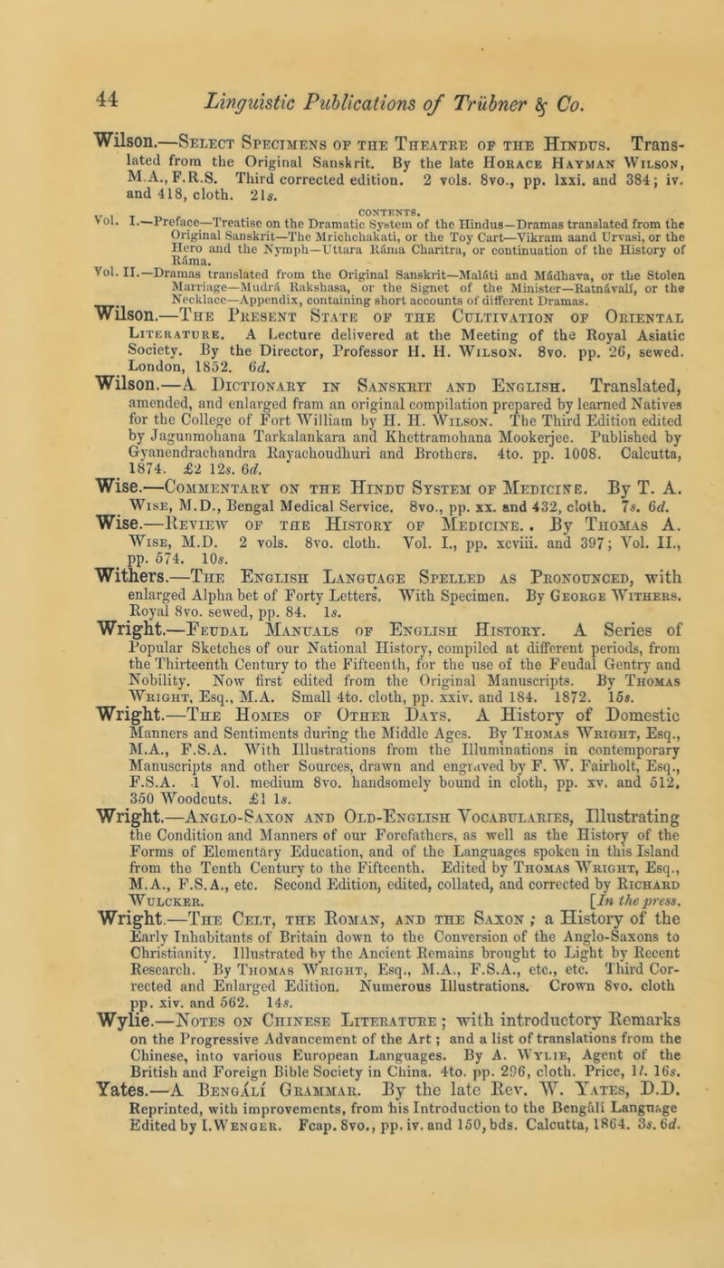 Wilson.—Select Specimens of the Theatre of the Hindus. Trans- lated from the Original Sanskrit. By the late Horace Hayman Wilson, M.A., F.R.S. Third corrected edition. 2 vols. 8vo., pp. lxxi. and 384; iv. and 418, cloth. 21s. CONTENTS. > ol. I.—Preface—Treatise on the Dramatic System of the Hindus—Dramas translated from the Original Sanskrit—The Mrichcliakati, or the Toy Cart—Vikram aand Urvasi, or the Hero and the Nymph—Uttara llama Charitra, or continuation of the History of f Rima. Yol. II.—Dramas translated from the Original Sanskrit—Malfiti and MSdhava, or the Stolen Marriage—Mudrii llakshasa, or the Signet of the Minister—Ratn&vall, or the Necklace—Appendix, containing short accounts of different Dramas. Wilson.—The Present State of the Cultivation of Oriental Literature. A Lecture delivered at the Meeting of the Royal Asiatic Society. By the Director, Professor H. H. Wilson. 8vo. pp. 26, sewed. London, 1852. (id. Wilson.—A. Dictionary in Sanskrit and English. Translated, amended, and enlarged fram an original compilation prepared by learned Natives for the College of Fort William by H. H. Wilson. The Third Edition edited by Jagunmohana Tarkalankara and Khettramohana Mookerjee. Published by Gyanendrachandra Rayachoudhuri and Brothers. 4to. pp. 1008. Calcutta, _ 1874. £2 12s. 6d. Wise.—Commentary on the Hindu System of Medicine. By T. A. Wise, M.D., Bengal Medical Service. 8vo., pp. xx. and 432, cloth. 7 s. 6rf. Wise.—Review of the History of Medicine. . By Thomas A. Wise, M.D. 2 vols. 8vo. cloth. Vol. I., pp. xcviii. and 397; Vol. II., pp. 674. 10s. Withers.—The English Language Spelled as Pronounced, with enlarged Alpha bet of Forty Letters. With Specimen. By George Withers. Royal 8vo. sewed, pp. 84. Is. Wright .—Feudal Manuals of English History. A Series of Popular Sketches of our National History, compiled at different periods, from the Thirteenth Century to the Fifteenth, for the use of the Feudal Gentry and Nobility. Now first edited from the Original Manuscripts. By Thomas Wright, Esq., M.A. Small 4to. cloth, pp. xxiv. and 184. 1872. 15*. Wright .—The Homes of Other Days. A History of Domestic Manners and Sentiments during the Middle Ages. By Thomas Wright, Esq., M.A., F.S.A. With Illustrations from the Illuminations in contemporary Manuscripts and other Sources, drawn and engraved by F. W. Fairholt, Esq., F.S.A. 1 Vol. medium 8vo. handsomely bound in cloth, pp. xv. and 512, 350 Woodcuts. £1 Is. Wright.—Anglo-Saxon and Old-English Vocabularies, Illustrating the Condition and Manners of our Forefathers, as well as the History of the Forms of Elementary Education, and of the Languages spoken in this Island from the Tenth Century to the Fifteenth. Edited by Thomas Wright, Esq., M.A., F.S.A., etc. Second Edition, edited, collated, and corrected by Richard Wulcker. [/« the press. Wright.—The Celt, the Boman, and the Saxon ; a History of the Early Inhabitants of Britain down to the Conversion of the Anglo-Saxons to Christianity. Illustrated by tbe Ancient Remains brought to Light by Recent Research. By Thomas Wright, Esq., M.A,, F.S.A., etc., etc. Third Cor- rected and Enlarged Edition. Numerous Illustrations. Crown 8vo. cloth pp. xiv. and 562. 14s. Wylie. —Notes on Chinese Literature ; with introductory Remarks on the Progressive Advancement of the Art; and a list of translations from the Chinese, into various European Languages. By A. Wylie, Agent of the British and Foreign Bible Society in China. 4to. pp. 296, cloth. Price, 1/. 16s. Yates.—A Bengali Grammar. By the late Rev. W. Yates, D.D. Reprinted, with improvements, from his Introduction to the Bengali Language Edited by I.Wenger. Fcap. 8vo., pp. iv. and 150, bds. Calcutta, 1864. 3s.6d.