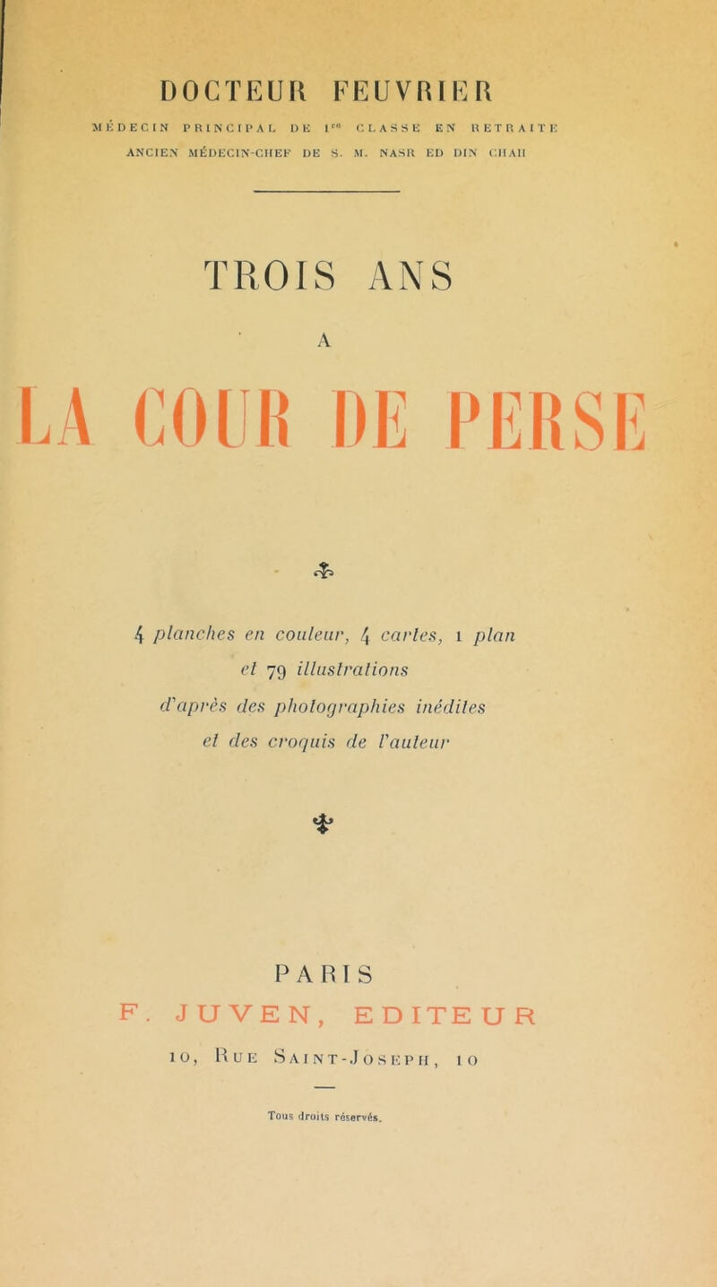 DOCTEUK FEUVRIER M li D E C. t N P R 1 N C I 1> A t, DE I C. I, A S S E EN R E T R A 1 T i: ANCIEN MÉDECIN-CIIEK DE S. .M. NASR ED DIN ('.Il Ali TROIS ANS A 4 planches en couleur, 4 caries, 1 plan cl 79 illuslralions d'après des pholofjraphies inédiles el des crorpiis de l'auleur PARIS F. JUVEN, EDITEUR 10, Hue s a I n t - J o s i; p ri, 10