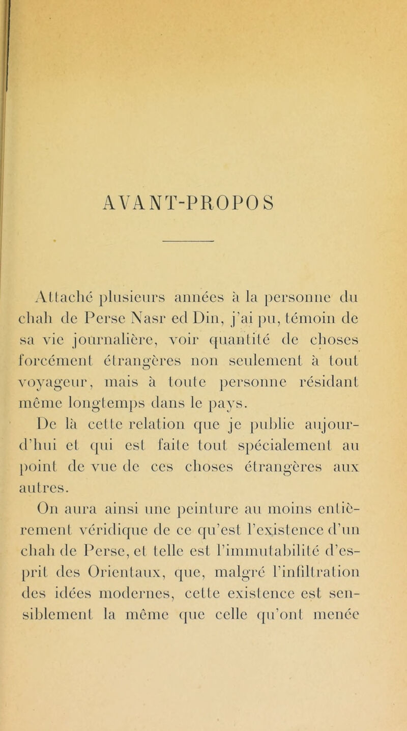 AVANT-PROPOS Al lâche plusieurs aimées à la |)ersouue tlu chah de Perse Nasr ed Diii, j’ai pu, témoin de sa vie journalière, voir quaulilé de ehoses rorcémeul élraimères non seulement à tout O voyageur, mais à loule jiersoune résidant même longtemps dans le pays. De Ui cette relation que je publie aujour- d’hui et (pii est faite tout spécialement an point de vue de ces choses étrangcres aux autres. On aura ainsi une peinture au moins entiè- rement véridique de ce (pi’esl l’existence d’un chah de Perse, cl telle est rinmmiabilité d’cs- [)rit des Orientaux, cpic, malgi'é rinhllralion des idées modernes, cette existence est sen- siblement la même (pic celle (pi’ont menée