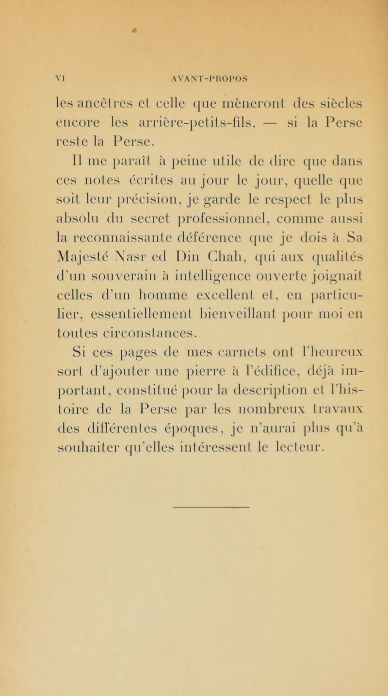 » VI AVANT-l‘I\01>OS les ancêtres cl celle (jiie inèncronl des siècles encore les arrière-pelils-lils. — si la Perse reste la Perse. Il me paraît l\ jieine utile de dire (pie dans ees notes écriies an jour le jour, (jiiclle (pie soit leur précision, je garde le respect le plus alisoln dn secret |)roressionnel, eoinine aussi la reconnaissante déférence (pie je dois à Sa Majesté Xasr ed Diii (diali, (pii aux (pialilés d’iin souverain h intelligence (Jiivcrle joignait celles d’un homme excellent et, en paiiieii- licr, essentiellement bienveillant pour moi en toutes cireonstanccs. Si ces pages de mes carnets ont riieiireiix sort (rajouter une jiierrc <à l’éditice, déjà ini- porlanl, constitué [loiir la (lcscrii)tion et l’iiis- loire de la Perse par les nombreux travaux des diHercnles ép()([ucs, je n’aurai plus (pi’à souhaiter (pi’elles intéressent le lecteur.