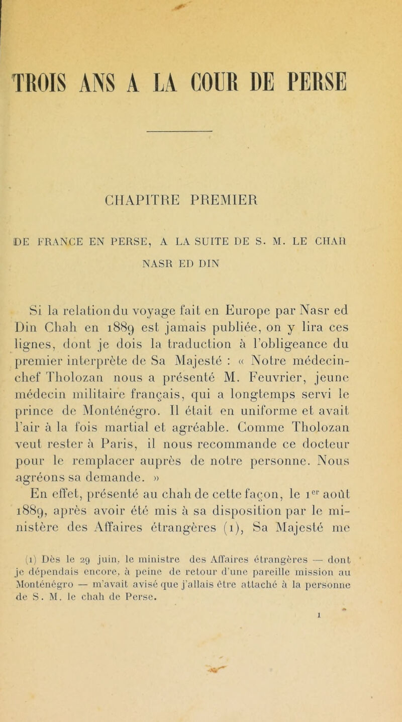 y TROIS ANS A LA COUR DE PERSE CHAPITRE PREMIER DE FRANCE EN PERSE, A LA SUITE DE S. M. LE CHAR NASR ED DIN Si la relation du voyage fait en Europe par Nasr ed Din Chah en 1889 est jamais publiée, on y lira ces lignes, dont je dois la traduction à lohligeance du premier interprète de Sa Majesté : « Notre médecin- chef Tholozan nous a présenté M. Feuvrier, jeune médecin militaire français, qui a longtemps servi le prince de Monténégro. 11 était en uniforme et avait Pair à la fois martial et agréable. Comme Tholozan veut rester à Paris, il nous recommande ce docteur pour le remplacer auprès de notre personne. Nous agréons sa demande. » En effet, présenté au chah de cette façon, le août i8Sg, après avoir été mis à sa disposition par le mi- nistère des Affaires étrangères (1), Sa Nlajesté Jiie (1) Dès le 29 juin, le ininislrc des Affaires étrangères — dont je dépendais encore, à peine de retour d’une pareille mission au Monténégro — m’avait avisé que j’allais être attaché à la personne de S. M. le chah de Perse.