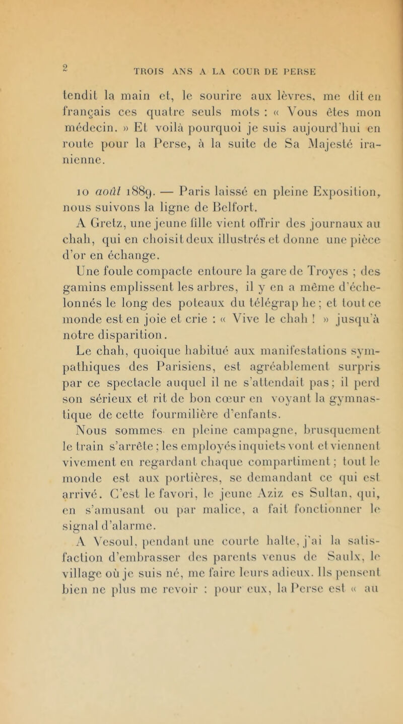 9 TROIS ANS A LA COUR DE PERSE Icndil la main cl, le sourire aux lèvres, me dil eu français ces quatre seuls mois : « Vous êtes mon médecin. » Et voilà jmurquoi je suis aujourd'hui en roule pour la Perse, à la suite de Sa Majesté ira- nienne. lo août i88(j. — Paris laissé en pleine Exposition, nous suivons la ligne de lîclfort. A Grelz, une jeune tille vient offrir des journaux au chah, qui en choisitdcux illustrés et donne une pièce d’or en échange. Une foule compacte entoure la gare de Troyes ; des gamins emplissent les arbres, il y en a môme d’échc- lonnés le long des poteaux du lélégrap lie; cl tout ce monde est en joie et crie : « Vive le chah ! » jusqu'à notre disparition. Le chah, quoique habitué aux manifestations sym- pathiques des Parisiens, est agréablement surpris par ce spectacle auquel il ne s’altcndait pas; il perd son sérieux et rit de bon cœur en voyant la gymnas- tique de cette fourmilière d’enfants. Nous sommes en jilcinc campagne, hrusqucmcnl le train s’arrête ; les employés inquiets vont et viennent vivement eu regardant chaque compartiment ; tout le monde est aux portières, se demandant ce <iui est arrivé. C’est le favori, le jeune Aziz es Sultan, qui, en s’amusant ou })ar malice, a fait fonctionner h' signal d’alarme. A N’csoul, [lendant une courte halle, j'ai la satis- faction d’embrasser des parents venus de Saulx, h' village où je suis né, me faire leurs adieux. Ils jicnsent bien ne [)lus me revoir : pour eux, la Perse est « au