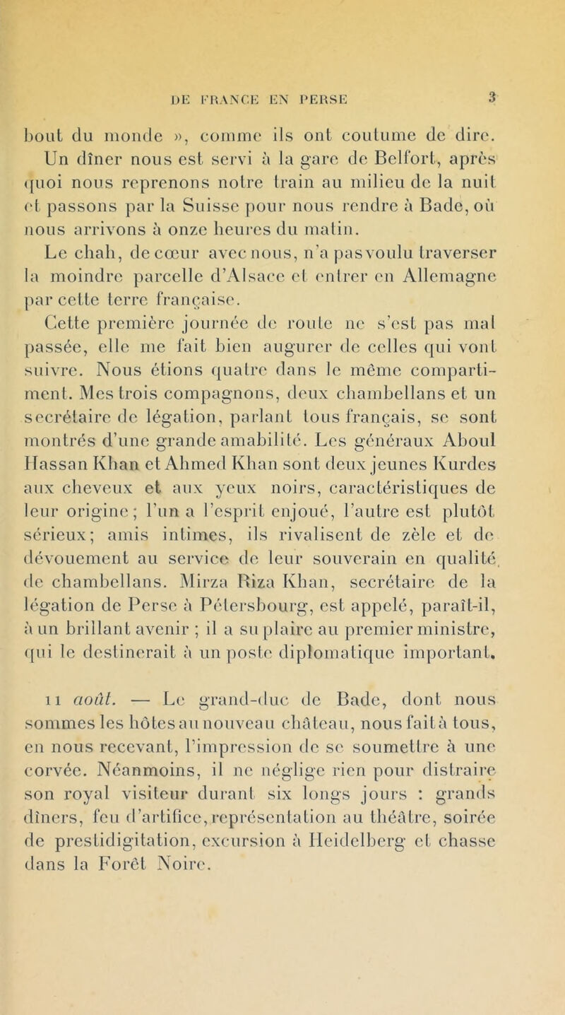 bout du inonde », comme ils ont coutume de dire. Un dîner nous est servi à la gare de Bell'ort, après <[uoi nous reprenons notre train au milieu de la nuit (d passons par la Suisse |)Our nous rendre à Bade, où nous arrivons à onze heures du matin. Le chah, de cœur avec nous, n’apasvoulu traverser la moindre parcelle d’Alsace et (mirer en Allemagne par cette terre française. Cette première journée de route ne s’est pas mal passée, elle me lait bien augurer de celles (jui vont suivre. Nous étions quatre dans le même comparti- ment. Mes trois compagnons, deux chamhellans et un secrétaire de légation, parlant tous français, se sont montrés d’une grande amabilité. Les généraux Ahoul Hassan Khan et Ahmed Khan sont deux jeunes Kurdes aux cheveux et aux yeux noirs, caractéristi({ues de leur origine; Lun a l’esprit enjoué, l’autre est pluhM, sérieux; amis intimes, ils rivalisent de zèle et de dévouement au service de leur souverain en qualité de chamhellans. Mirza Biza Khan, secrétaire de la légation de Perse à Pétershourg, est appelé, paraît-il, à un brillant avenir ; il a su plaire au premier ministre, ({ui le destinerait à imposte diplomatique important. Il août. — Le grand-duc de Bade, dont nous sommes les hôtes au nouveau chrdeau, nous faità tous, en nous recevant, l’impression de se soumettre à une corvée. Néanmoins, il ne néglige rien pour distraire son royal visiteur durant six longs jours : grands dîners, feu d’ai-tifice,représentation au théâtre, soirée de prestidigitation, excursion à Heidelberg et chasse dans la Foret Noire.