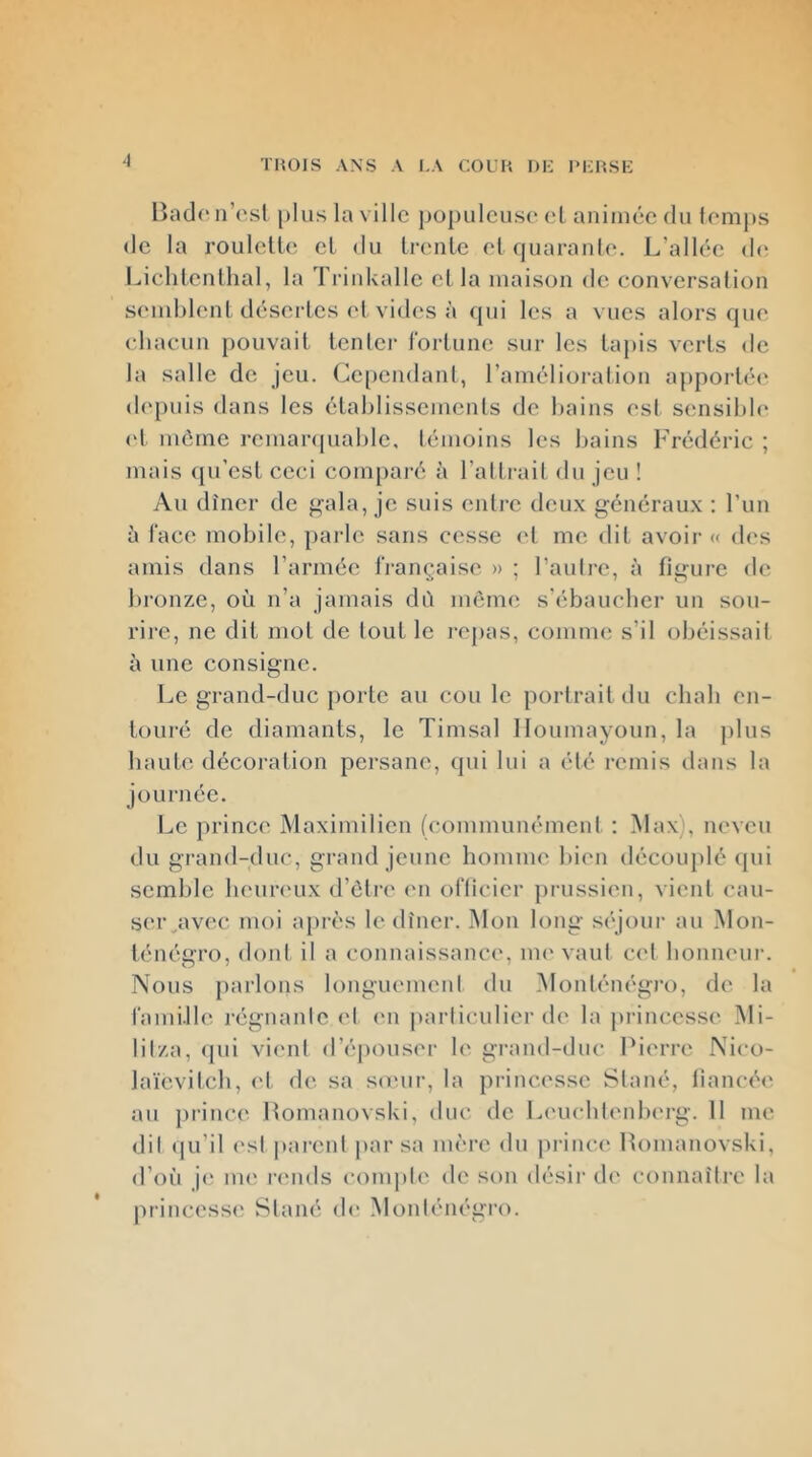 •1 lîadoiresl plus la ville populeuse el animée du femj)s de la roulette et du trente et (|uaran((‘. L’allée de Liclitenthal, la Trinkalle et la maison de conversation semblent désertes et vides à qui les a vues alors que chacun pouvait tenter fortune sur les tapis verts de la salle de jeu. Cependant, l’amélioration aj)porté(* depuis dans les établissements de bains est sensible (d même remaiapiable, témoins les bains Frédéric ; mais qu’est ceci comparé à l’alti-ait du jeu ! Au dîner de ^ala, je suis entre deux généraux : l’un h face mobile, parle sans cesse et me dit avoir « d<‘s amis dans l’armée IVançaise » ; l’auli-e, à figure de bronze, où n’a jamais dù môme s'ébaucher un sou- rire, ne dit mot de tout le i‘ej)as, comme s’il obéissait à une consigne. Le grand-duc porte au cou le portrait du chah en- touré de diamants, le Timsal lloumayoun, la plus haute décoration persane, (jui lui a été remis dans la journée. Le prince Maximilien (communément : Max), neveu du grand-duc, grand jeune homme bien découplé qui semble beun'ux d’ôtre en officier prussien, vient cau- ser^avec moi après le dîner. Mon long séjour au Mon- ténégro, dont il a connaissance, nu'vaut c('l bonneur. Nous parlons longuement du Monténégi’o, de la fami.lle régnante et (ui jtarticulier de la princesse Mi- lit/a, <|ui vient d’é])Ouser le grand-duc Pierre Nico- laïevitcb, et de sa souir, la princesse Stané, fiancée au princ(^ Pomanovski, duc de Leucbtenbei-g. 11 me dit qu’il ('st parent par sa mère du jirince Pomanovski, d’où je UK' rends compte de son désir de connaître la princess(' Stané de Monténégro.