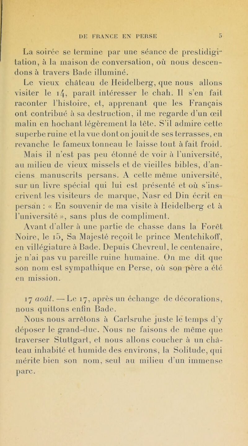 DK FRANCE EN RERSE La soirée sc Lermine par une séance de prcsLidij^r talion, à la maison de conversation, où nous descen- dons à travers I3ade illuminé. Le vieux château de Heidelberg, (jue nous allons visiter le i4, paraît intéresser le chah. Il s’en fait raconter l’iiistoire, et, apprenant que les Français ont contribué à sa destruction, il me regarde d’un œil malin en hochant légèrement la tète. S’il admire cette superbe ruine et la vue dont on jouit de ses terrasses, (m revanche le fameux tonneau le laisse tout à fait froid. Mais il n’ est ])as peu étonné de voir à l’université, au milieu de vieux missels et de vieilles bibles, d’an- ciens manuscrits persans. A cette môme université, sur un livre spécial qui lui est présenté et où s’ins- crivent les visiteurs de marque, Nasr ed Din écrit en persan ; « En souvenir de ma visite à Heidelberg et à l’université », sans plus de com[)liment. Avant d’aller à une partie de chasse dans la Foret Noire, le i5, Sa Majesté reçoit le prince Mentchikolf, en villégiature à Bade. Depuis Ghevreul, le centenaire, je n’ai pas vu pareille ruine humaine. On me dit que son nom est sympathique en Pei'se, où son père a été en mission. 17 aoàl. — Le 17, après un échang(' de décorations, nous quittons enfin Bad(‘. Nous nous arrêtons à Garlsruhe juste le temps d'y déposer le grand-duc. Nous ne faisons de meme (puî travci’ser Stuttgarl, et nous allons coucher à un châ- teau inhabité et humide des environs, la Solitude, (pii mérite bien son nom, seul au milieu d’un immensi^ parc.