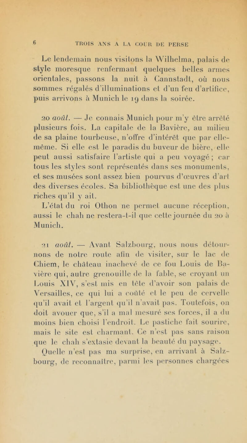 TItOIS ANS A I.A coin Dh: Le Icndoiiiain nous visitons la W illielina, palais (1(‘ style moresque l’cnirermanl. ((iielques i)elles armes orientales, passons la nuit à (iannstacll, où nous sommes i-é^alés d’illmninalions et d'un feu d’artifiec', puis ai-rivons à Munich h*, kj dans la soii-ée. 20 aonl. — J(^ connais Munich pour m'y être arreté [)lusicurs lois. La capitale de, la Bavièn', au milieu de sa plaine lourheus(q n’oITre d’iidérét cpie par elle- même. Si elh; (^st le ])aradis du buveur de hiènq elh* peut aussi satisfaire rarliste (|ui a peu voyagé; car tous les slyh's sont repi'éscmtés dans scs monuments, et ses musées sont assez, bien pouivus d’omvrcs d’ai t des diverses écoles. Sa hihliothècjuc est une des |)lus riches qu’il y ait. L’état du roi Othon ne ptuarnd aucune récejdiou. aussi le chah ne restera-t-il qm* c,ell(' journée du ;>o à Munich. •>A août. — Avant Salzhourg, nous nous détour- nons de notre i-oute atin de visil('r, sur le lac d(‘ (ihicm, le cluticau iuaclu'vé de ce fou Louis de lia- vièi’c (jui, autre gi^'iiouille d(' la fahle, se croyant un Louis \1\\ s’est mis en tète d'avoir son palais de N ersailles, ce (pu lui a coi'dé <d le j)eu de ccrvclh' «ju’il avait et l'argent (pi’il n'avait pas. Toutefois, on doit avouer que, s'il a mal mesuré s('s foi'cc's, il a du moins hic'u choisi l'cuHlroit. Le pasticlu' fait sourire, mais le site est chanuaid. Le n'c'st pas sans j’aison (pie le chah s’extasie devant la Ix'auté du paysagi'. Ouelh' ii’est pas ma surprise, (ui arrivant ù Salz- hourg, de rc'counailrc', parmi les pi'rsoniu's charg(‘es