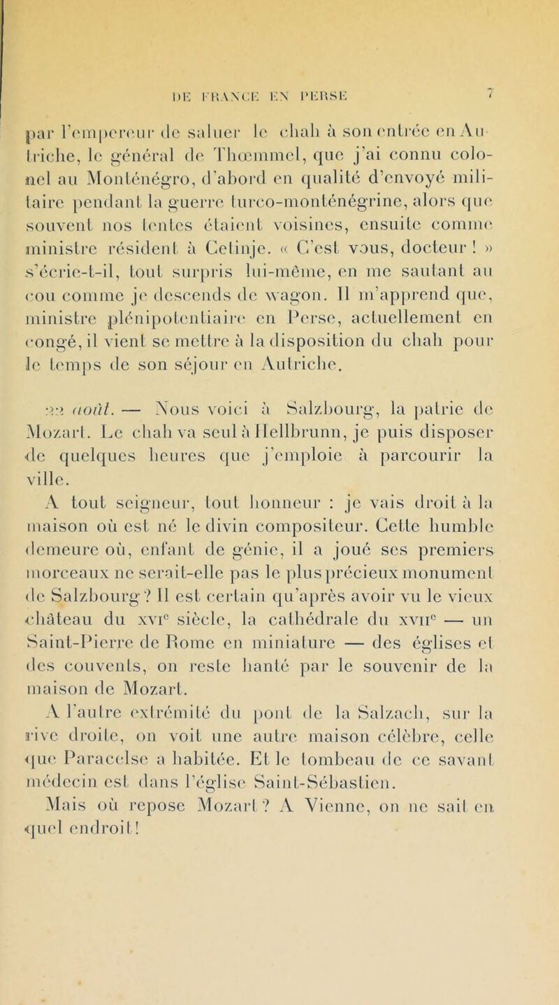 Di: i iîANci'; i^x im;usk pai' r(Mn|)C'r('ur de saluer le eliah à sou (uilrée <ui Au Iriche, le général d(‘ d ho'uiinel, que j’ai connu colo- jiel au Monténégro, d’abord en ({ualité d’envoyé mili- taire pendant la guerre lui’co-nionténégrinc, alors (pui souvent nos h'ntes élaieid. voisines, ensuite comnu' ministre résident à Celinje. « C’est vous, docteur! » s’écrie-t-il, tout surpris lui-même, en me sautant au cou comme j(' descends de wagon. 11 m’apprend que. ministre plénipolcudiaii’i* en Perse, actuellement en congé, il vient se mettre à la disposition du chah poul- ie temjis de son séjour (ui Autriche. un août. — Aous voici à Salzhourg, la patrie d(i i\lo/.arl. Le chah va seul à Ilellbrunii, je puis disposer <lc quelques heures que j’emploie à parcourir la ville. .V tout seigneur, tout honneur : je vais droit à la maison où est né le divin compositeur. Cette humble demeure où, enlant de génie, il a joué ses premiers morceaux ne serait-elle pas le [)lus})récieux monument de Salzbourg? Il est c-ei-tain qu’après avoir vu le vieux •château du xvi° siècle, la cathédrale du xvii® — un Saint-Pierre de Pome en miniature — des églises et des couvents, on reste hanté par le souvenir de la maison de Mozart. A l’autre exirémité du pont de la Salzach, sur la rive droite, on voit une autre maison célèbre, celle MU*' P aracels(‘ a habitée. Fiit le tombeau de ce savant médecin est dans l’église- Saiid-Séhastien. CP Mais où repose Mozai‘1 ? A Vienne, on no sail e-n <pi('l endroil !