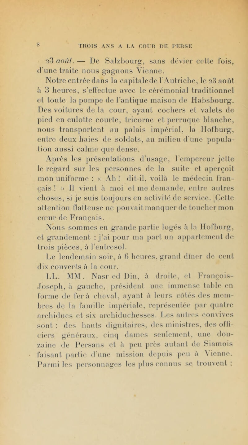 s aoûl. — De Sal/.boiirg-, sans dévier cedte fois, d’une Iraile nous gagnons Vienne. Noire entrée'dans la eajiitalede l’Aulriclu', le .*33 août à ‘î lu'ures, s’elfecine avec le cérémonial Iradilionnel el tontes la jiompe d(' l’anlique maison de Habsbourg. Des voilures de la cour, ayant coebers cl valets de pied en culotte courte, tricorne ('I pc'rrmpic lilancbe, nous transportent au palais impérial, la llofbui-g, cnti'c; deux baies d(' soldats, au milieu d'une popula- tion aussi calme ([lie dense. Ajirès b'S présc'ntations d'usage, rcnqicri'ur jette le regard sur b's personnes de la suiti' ('1 a[)('rcoit mon unifornK' : « Ab ! dit-il, voilà le médecin fran- (;ais ! » 11 vi('nt à moi el me demande, ('iitn* autres eboses, si je suis toujours en activité de ser\ icc. .Celte attention llalt('us(' ne pouvait maïujuerdc loucbermon (•(ciir de Françpiis. Nous sommes en grande [lartic* logés à la Ilofburg, et grandement : j’ai pour ma jiart un appartement d<; trois pièces, à l’entresol. Le lendemain soir, à (> beures, grand dîner de ci'iit dix couverts à la cour. IJ.. M.M . Nasr ('d Din, à droili', et l'ram^ois- ,lose[)b, à gauclu', pn'sidcnl une imim'iisi' tabb* l'ii rorme d(' b'rà etu'val, ayant à b'urs eiMés (b's mi'in- br('s de la famille impériale', représi'idéc' par (piatn; arebiducs el six arcbiduebesscs. Les aiilri's conviv('s sont : des liants dignitaires, des ministres, d('s ofli- eii'rs géïK'i’aiix, eiiKj danu'S seuleim'id, une don- '/aiiu' de Dersans et à pc'u [très autant de Siamois faisant jiartic' d'um' mission d('j)uis p('U a \ ieniu'. Parmi les [H'rsonnagi's les [dus connus se trouvent :
