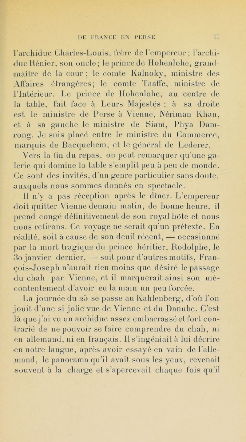 l’arcliiduD ('.liarl(;s-Loiiis, rr('r(“ do IVinpcrciii'; l’arclii- ducRénior, son oncle; Icjirincodo Ilolienlolie, grand- inaîlro de la cour ; le coinle Kalnoky, ininisLre des AlVaires élrangèn's; le coinli* l'aalle, ininislre de rinléricur. Le prince d(' Ilolienlolie, au cenlre de la table, l'ail l'ace à Leui-s Majestés ; à sa droili' est le ministre' de Perse à Vioniu', Nériinan Kliaii, ■et à sa gauche le ministre de Siam, Phya l)am- rong. Je suis placé enlre le ministre du (mmmerce, marquis de Bacqueliem, ('I le général de Lc'derer. Vers la fin du repas, on peut remarquer ({u’une ga- lerie qui domine la table s’emplit peu à peu de monde. Le sont des invités, d’un genre particulier sans doute, auxquels nous sommes donnés en spectacle. 11 n’y a pas réception après le dîner. L’empereur doit quitter Vienne demain matin, de bonne heure, il |)rend congé définitivement dé son royal hôte et nous nous retirons. Ce voyage ne serait qu’un prétexte. En réalité, soit à cause de son deuil récent, — occasionné jiar la mort tragique du prince héritier, Rodolphe, le do janvier dernier, —soit pour d’autres motifs, Fran- çois-Joseph n’aurait rien moins que désiré le passage du chah par \dcnne, et il mar([uerait ainsi son mé- contentement d’avoir eu la main un peu forcée. La journée du 25 se passe au Kahlenbcrg, d’où l’on jouit d’une si jolie vue de Vienne et du Danube. C’est là que j’ai vu un archiduc assez embarrassé cl fort cou- Irarié de ne pouvoir se faire comprendre du chah, ni en allemand, ni en français. R s’ingéniait à lui décrire •en notre langue, après avoir essayé en vain de l’alle- mand, le panorama qu’il avait sous les yeux, rcvcnail souvent à la charge et s’apercevait chaipic fois qu’il