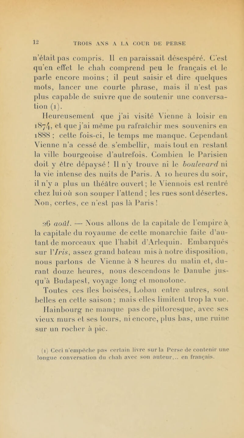 TUOIS ANS A I.A COUH 1>K l'KrtSK n’élait pas c{)ni[)ris. 11 en paraissait déscs[)ci'é. (i'est qu’en cflet le chah comprend peu le Trançais et le parle encore moins ; il peut saisir et dire (piehjues mois, lancer une courte phrase, mais il n’est pas plus capable de suivre (pie de soutenir une conversa- tion (i). Heureusement que j'ai visité \'ienne à loisir eu iSy/i, et que j’ai mc'me pu rafraîchir mes souvenirs en iS(S<S ; cette fois-ci, le tenais me maïupie. Cependant \denne n’a cessé de s’embellir, mais tout en restant la ville bourgeoise d’autrefois, (h)mhicn le Parisien doit y être dépaysé! 11 n’y trouve ni le boulevard ni la vie intense des nuits de Paris. A lo heures du soir, il n’y a plus un Ihéûtre ouvert ; le \dennois est rentré chez lui où son souper l’attend ; les rues sont désertes. Non, certes, ce n’est jtas là Paris! nf) aoâl. — Nous allons de la cajiilale de l’empire à la capitale du royaume de cette monarchie faite d’au- tant de morceaux que l’habit d’Arlcipiin. Hmhaniués sur l’/rz.s-, assez ^rand bateau misa notre disposition, nous partons de Vienne à S heures du matin et, du- rant douze heures, nous descendons le Danube jns- (ju’à I>u{hq)csl, voyage long (d monotone. Toutes ces îles boisées, Lobau entre autres, sont belles en celle saison; mais elles limitent trop la vue. IIaiid)Ourg ne mampu' pas de pittores(|UC, avec ses vieux murs (d ses tours, ni encore, plus bas, une ruine sur un rocluM- à pic. (ij Ceci n’cnipia-lii' pns corl.iin livre surla Perse de contenir une longue conversation du chah avec son auteur... en français.