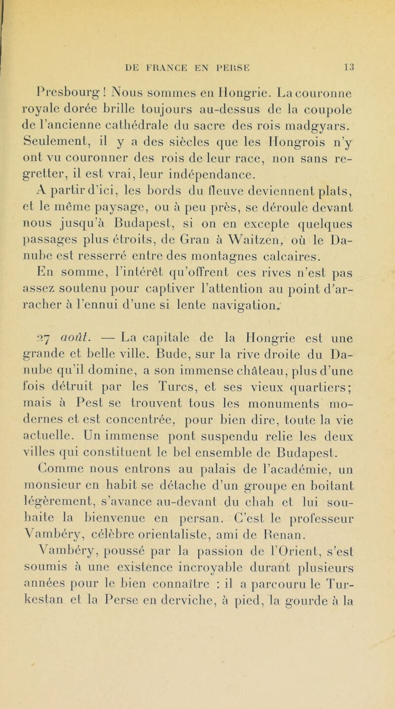 D1-: FRANCK EN PERSE Pi’esbourg ! Nous soniincs en Hongrie, i^a couronne royale dorée brille toujours au-dessus de la coupole de rancienne catbédrale du sacre des rois inadgyars. Seulement, il y a des siècles que les Hongrois n’y ont vu couronner des rois de leur race, non sans re- gretter, il est vrai, leur indépendance. A partir d’ici, les bords du lleuvc deviennent plats, cl le meme paysage, ou à peu près, se déroule devant nous jusqu’à Budapest, si on en excepte quelques passages plus étroits, de Grau à Waitzen, où le Da- nube est resserré entre des montagnes calcaires. En somme, l’intérêt qu’offrent ces rives n’est pas assez soutenu pour captiver l’attention au point d’ar- racber à l’ennui d’une si lente navigation, ny aoùl. — La capitale de la Hongrie est une grande et belle ville. Bude, sur la rive droite du Da- nube qu’il domine, a son immense château, plus d’une lois détruit par les Turcs, et ses vieux quartiers; mais à Pest se trouvent tous les monuments mo- dernes et est concentrée, pour bien dire, toute la vie acUiellc. Un immense pont suspendu relie les deux villes qui constituent le bel ensemble de Budapest. Comme nous entrons au palais de l’académie, un monsieur en habit se détaclie d’un groupe en boitant légèrement, s’avance au-devant du chah et lui sou- haite la bienvenue en persan. C’est le prol'csscur Vambéry, célèbre orientaliste, ami de Bcnan. ^’ambéry, poussé par la [)assion de rOrient, s’est soumis à une existence incroyal)le durant plusieurs années pour le bien connaître : il a parcouru le Tur- kestan et la Perse en derviche, à pied, la gourde à la