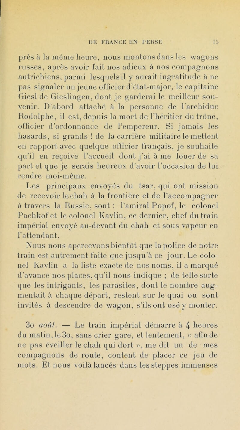 près à la int'ine heui’C, nous moulons dans les wagons russes, après avoir fait nos adieux à nos compagnons autrichiens, parmi lesquels il y aurait ingratitude à ne pas signaler un jeune officier d’état-ma jor, le capitaine Giesl de Gieslingen, dont je garderai le meilleur sou- venir. D’abord attaché à la personne de l'archiduc Rodolphe, il est, depuis la mort de l’héritier du trône, officier d’ordonnance de l’empereur. Si jamais les hasards, si grands ! de la carrière militaire le mettent en rapport avec quelque officier français, je souhaite ({u’il en reçoive l’accueil dont j’ai è me louer de sa [lart et que je serais heureux d’avoir l’occasion de lui rendre moi-môme. Les principaux envoyés du tsar, qui ont mission de recevoir le chah à la frontière et de l’accompagner à travers la Russie, sont : l’amiral Popof, le colonel Pachkof et le colonel Kavlin, ce dernier, chef du train impérial envoyé au-devant du chah et sous vapeur en l’attendant. Nous nous apercevons bientôt que la police de notre train est autrement faite que jusqu’à ce jour. Le colo- nel Kavlin a la liste exacte de nos noms, il a marqué d’avance nos places, qu’il nous indique ; de telle sorte que les intrigants, les parasites, dont le nombre aug- mentait à chaque départ, restent sur le quai ou sont invités à descendre de wagon, s’ils ont osé y monter. 3o août. — Le train impérial démarre à 4 heures du matin, le3o, sans crier gare, et lentement, « afin de ne pas éveiller le chah qui dort », me dit un de mes compagnons de route, content de placer ce jeu de mots. El nous voilà lancés dans les steppes immenses