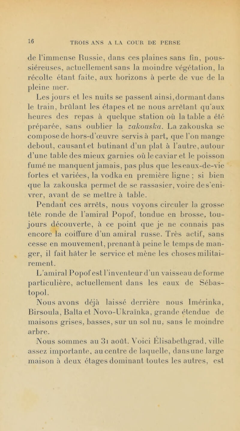 TROIS ANS A LA COL H DE PERSE <le l'immense Hussie, dans ces plaines sans lin, pous- siéreuses, aclucllemenl sans la moindre véi^étalion, la recolle élanl faile, aux horizons à perh^ de vue de la pleine mer. Les jours el les nuits se passent ainsi,dormant dans le train, lirCllant les éta|)eset ne nous arrôlaid (ju’aux heures des ri'pas à (juehjue station où la tahle a éh* préparée, sans oublier la zakouska. La zaUouska se compose de hors-d’œuvre servis à part, (pie l’on mang(‘ debout, causant et hulinani d’un plat à l’autre, autour d’une taille des mieux gaimies où le caviar el le poisson i'umé ne man([uent jamais, pas plus (pie les eaux-de-vie l'orles el variées, la vodka en première ligne ; si bien ([lie la zakouska [lerniel de se rassasier, voire des'eni- vrer, avant do se mettre à table. Pendant ces arrêts, nous voyons circuler la grosse tête ronde de l’amiral Pojiof, tondue en brosse, tou- jours découverte, à ce [loint ([ue je ne connais pas encore la coifTure d’un amiral russe. Très aclil', sans cesse en mouvement, prenant à [leine le lenijisde man- ger, il lait bùler le service et mène les choses militai- rement. L’amiral Popofest l'inventeur d'un vaisseau defornu' jiarliculière, actuellement dans les eaux de Sébas- tojiol. Nous avons (l('jù laissé derrière nous Imérinka, Pirsoula, Balla el Novo-L'kraïnka, grande étendue de maisons grises, basses, sur un sol nu, sans le moindre arbre. Nous sommes au di août. \'()ici bdisabelbgrad, ville assez imporlanl(‘, au centre de bupielle, dansune large maison à deux étages dominant toutes les autres, est