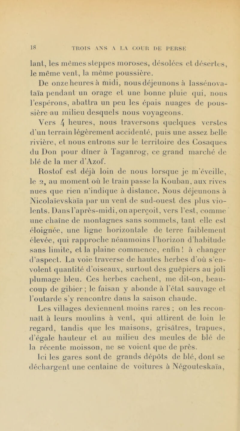 riîOIS ANS A I.A (.01 lî DK l-l-IÎSK IS lant, les inèmcs sLei)j»es moroses, (l<’“solécs el (l('‘serles, lememcvenl, la même poussière. De onzeheuresà midi, nous déjeunons à lasséno\a- laïa pendant un orage et une l)onne j)luic <|ui, nous l’espérons, abattra un j)eu les épais nuages de pous- sière au milieu dcsfpicls nous voyageons. Vers 4 heures, nous traversons (|uel(pies versb's d’un lorrain légèrement accidenté, puis une assez belle rivière, et nous entrons sur le territoire des Cosacpies du Don |)Our dîner à Taganrog, ce grand marché de blé de la mer d’Azol'. Hostot est déjà loin de nous lorsque je m’éveille, le 2, au moment où le train passe la Kouban, aux rives nues (pie rien n’indi([uc à distance. Nous déjeunons à Nicolaïevskaïa par un vent de sud-ouest des plus vio- lents. Dans l’après-midi, onaperçoit, vers l’est, comme une chaîne de montagnes sans sommets, lant (die est éloignée, une ligne horizontale de terre raiblemenl élevée, ([Lii rapproche néanmoins l’horizon (riiahiludi' sans limite, et la jilainc commence, enlin! à changei- d’aspect. La voie traverse de hautes herbes d’où s'en- volent ([uantité d’oiseaux, surtout des guêpiers au joli plumage bleu. Ces herbes cachent, me dit-on, heau- couj) de gibier; le faisan y abonde à l’état sauvage et l’outarde s'y rencontre dans la saison chaude. Les villages deviennent moins rares ; on les recon- naît à leurs moulins à vent, (pii attirent de loin le regard, tandis (pie les maisons, grisâtres, trapues, d’égale hauteur et au milieu des meules de blé de la récente moisson, ne se voient (pie de près. Ici les gares sont de grands (lé[)ôls de blé, dont se déchargent une centaine de voitures à Négoulcskaïa,